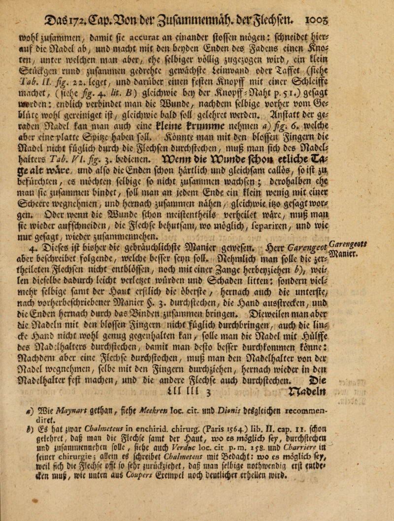 £»aö 172. <£ap.Q3on Der 3ufammmnäf>. bergCec^fett* 1005 n>o6^ufammcn/ bamit jte accuratan ctnanbcr ßoffcnmögen; fchneibcthier* auf bic Olabcl ab, unb macht mit ben bewert Qrnben bco gabcno einen 3?no* ten / unter melden man abev, ef>e [eifriger ooßig jnge^ogen wirb/ ein ftein Srücfgcn nmb $ufammcn gebrehte gcwachpc ieinwanb ober Raffet (fie^e Tab. U. fig. zz. feget, unb barüber einen fepen Änopjf mit einer Schlctffe machet/ (ftefyc fig*4» lit. B) gleichwie bei) ber .ßnopfj^Ötaht p. 51*) gefagt worben; enblich verbinbet man bte 2BunbC/ nachbem felbige oorher 00m @e* blute gereiniget ip/ glcid)Wic bafb fofl getestet werben«. 3fnffatt ber ge^ raben s3labef fan man auch eine Häm tvnmme nehmen a) fig. 6* mcfcf>e aber eine-pfatte Spi^e haben fofte jvönnte man mit ben bfojfeti Ringern bte Olabcl nicht füglich burch bk §led)fen bttrchfted)en, muß man jtd> bco Sftabcte haftero Tab. TI. fig. $. hebtenem XPemtWe XPmtfce fcfcKW etlicfec C^ tjo alt wäre, tmb affo btegnben fd)on fyaxtlid) unb gletchfam caU$, fo iff 5U befürchten, es mochten [eifrige fo nicht $ufammen wachfen; bero^afben ehe man jte jufammen binbet/ fett matt an jebem (Bube ein tkin wenig mit einer Scheerc wegnehmen / unb hernach jufammen nahen/ gleichwie tßo gefagtwotv gen* Ober wenn bie SBunbe fchon meijienthetfä t>cr^eilet Ware, muf matt fic wteber auffchncibett/ bte gfechfe &c|utfam, wo möglich, feparireU/ unb wie nur gefagt / wteber 5ufammennehem 4«. Stefeo tjf bisher bie gebrauchftd)f!e Spanier gewefem Jperr Garmgeot^firevßeots aber bcfchreibet fofgenbC/ welche beffer fcpn fofte Ö&hmfich man foffe bie $er^am*r* tfyciktm gfed)fen nicht entblbffen, noch mit einer ^ange herbcpjiehen b)f wen Un biefefbe baburch leicht oerfe^ct würben unb Schaben litten; fonbern tnete mehr felbige famt ber $aut erftltd; bie bberfie, hernach auch bte unterj?C/ nach rorherbefchriebcner Spanier §. 3« burcfr|kd)en, bie Jpanb auöflretfcn, unb bießmben hernad) burch bas2>inbeu jufammen bringen* ©tcweilcn man aber bie SRabeln mit ben bloffen gingern nicht füglkh burchbrtngen, auch bie lim de i>anb nicht wohl genug gegenhalfen tan, feile man bie Slabcf mit Jpülffe bco Ü7abclhaltero burd)fiechen / bamit man bef?o beffer burchfommen fonne j giachbem aber eine gled)fe burchftochen, muf man ben fabelhafter ron ber 9?abel wegnehmen / felbe mit ben gingern burch^teheU/ hernad) wieber tn ben f abelhalter fep mad)m, unb bie anbete gled)fe aud> burd)ftechem Öie ill lll 3 VXaMtt d) ^ßie Maynart (jefljatt r fte^O Me ehren Ioc. cit. iinb Dhnis begleichen recommen- diret. b) (Eö bat Jirar Chalmeteus in enchirid. ebirurg. (Paris 1564.) Iib. II. cap. II. fcftott gelehret, baf man bie gieebfe famt ber #aut, wo eamdglid? fcy, burebfieebm unb Jttfammennefnn fülle , fie&e auch Verdnc loc. cit p» m. 2 yg. unb Cbarriere Ut feiner Chirurgie; aüein eö fchreibef Chalmetens mit ^ebaebt: wo es möglich fef, weil ftch bie gfecf)fe vfit fo fe&r jimicfjtebef, ba? nian felbige nofb^enbig er(l entb^ «feit rnup/ m unten ans Coupers Tempel no^ beutlicber erbeüeu wirb*