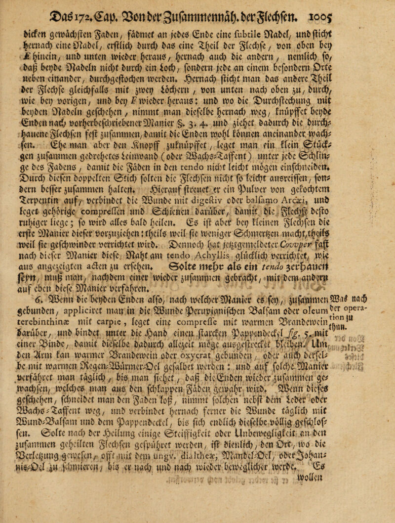 $a$i72.<£ap, QSonberSufammennfl^krS^#»* lö0f bicfen gewdd;pen gaben, fdbmcf an jcbem (Enbe eine fubtile 3]abel/ unb pich* |ernad) eineCftabef/ erplid; bnrd; bam eine ^ei( ber glcd;fe / x>on oben bei; M\ mein/ unbunten wtebet ^crau^/ hernach auch bie anbern, nemltcb fo, bap bepbc fabeln nid)f burd; ein £oeb/ fonbem jebe an einem befonbern Orte neben cinanbcr, burd;gcpocbcn werben* dpernaeb picht man bam anbere^eit ber gled;fc gleichfalls mit $wep £6d>ern , non unten nad; oben jU/ burch/ me bei; vorigen/ unb bet; Fwicbcr heraus; unb wo bie 3>urchped;ung mit bepben fabeln gefchehen, nimmt man biefefbe f;cmad; weg/ fnupffet bepbe (Enbcnnad; vorherbcfd;rtebencr93iamer §♦ 4* unb §ie§ct baburch bie burd;* haucne gled;fcn fep Rammen/bamtt bieSnbcn wohl Tonnen aneinanber wach* fern (Ehe man aber ben Jvttopff §uFnnpffct; leget man ftu Hein ©tuef* gen jufammen gebreitetemicimnanb (ober .28a.d)m^affent) unter jebe ©dpin? ge bem gabenm, bannt bie gaben in ben tendo nid)t leid;t mögen einfchncibetn SDurd; bicfen hoppelten ©cid; feiten bie gfcd;fen md)t fo fettet aumrciffeU/ fon* bem bcjfer jufammen haltern hierauf preuet er ein ^ulver von gelochtem Serpentin auf/ verbinbet bie Söunbe mit digeßiv ober balfamo Araei, unb leget gehörige compreflcn unb ©d;icncn baruber/ bannt btc glcd;fe bc{lo ruhiger liege; fo wirb allem halb heilem (Ern tp aber bep Heinen glcmfen bie erpe Planier biefer ^ot^u^ic^en: f^ilm weil fte Weniger @d;mcrUcn maä)t$4i$ weil fte gefchwinbcr verrietet wirbt ©ennod; |at je^cgemclbeter Cowper fap nad; biefer Sanier biefe Sftahtam tendo Achyllis glucflich nerrid;tet/ wie aum ange^etgten a&en erfel;em ©ölte mefyv äls ein tendo $ez$amtt \kyi\/ mu|’ man/ nachbem einer wieber ^ufammen gebrad;t/ mit bem anbern auf eben biefe Sanier verfahren*  * 6. Sfßenn bie bepben (Enben affo/ nad; welcher Sanier emfep/ $ufammen$ö^ na$ gebunben/ appliciref man in bie Sffiunbe ^3erupianifd;en 23alfam ober oleum ^.er °Per3' terebinthinae mit carpie, leget eine comprefle mit warmen Sranbewctnl^^11 darüber/ unb binbet unter bie Jpanb einen parefen ^Pappenbccf cl fg. s* mit ■ ' einer 23inbe; bamit biefelbe baburch allezeit möge aumgcjircc&t blcibetn Um ^ * ben 2trm lau warmer 23ranbewctn ober oxycrat gebunben A ober and; berfel* bc mit warmen 9vegen?2BurmewOeI gcfalbet werben : unb auf foIcbe Sianier uerfdf;ret man tdglid; / bim man pebet/ bap bteSnben wicbcr jufammen gc^ wad;fen/ welchem man aum ben fd;Iappcn gaben gewahr w|rb+ 5ßenn btefem gefaben/ fcbneibet man ben‘gaben lop/ nimmt folcbcn' ncbjl bem leber ober SBacbm^ia^ettt weg/ unb rerbinbet I;ernad; ferner btc Üßunbe tdglid; mit Sßunb-25alfam unb bem ^pappenbedcl/ bim ftcb cn5lid> btefcfbcwbHig gefd;fop fern @o!te nad; ber Jpätimg einige ©teifigfeit ober Unbewegligfeit an ben ^ttfammen geteilten gfcd;fen gefpu^ret werben, ift bienlicb/ben Ort7 wo bie Verlegung gewefat/ oftauil bem ungv, dialtheae, tSianbc^Def/ öber^o^an^ vu$;üH i« fd;micvcn/ bim er nad; unb nach wicbcr beweglicher werbe-, ©$ wollen