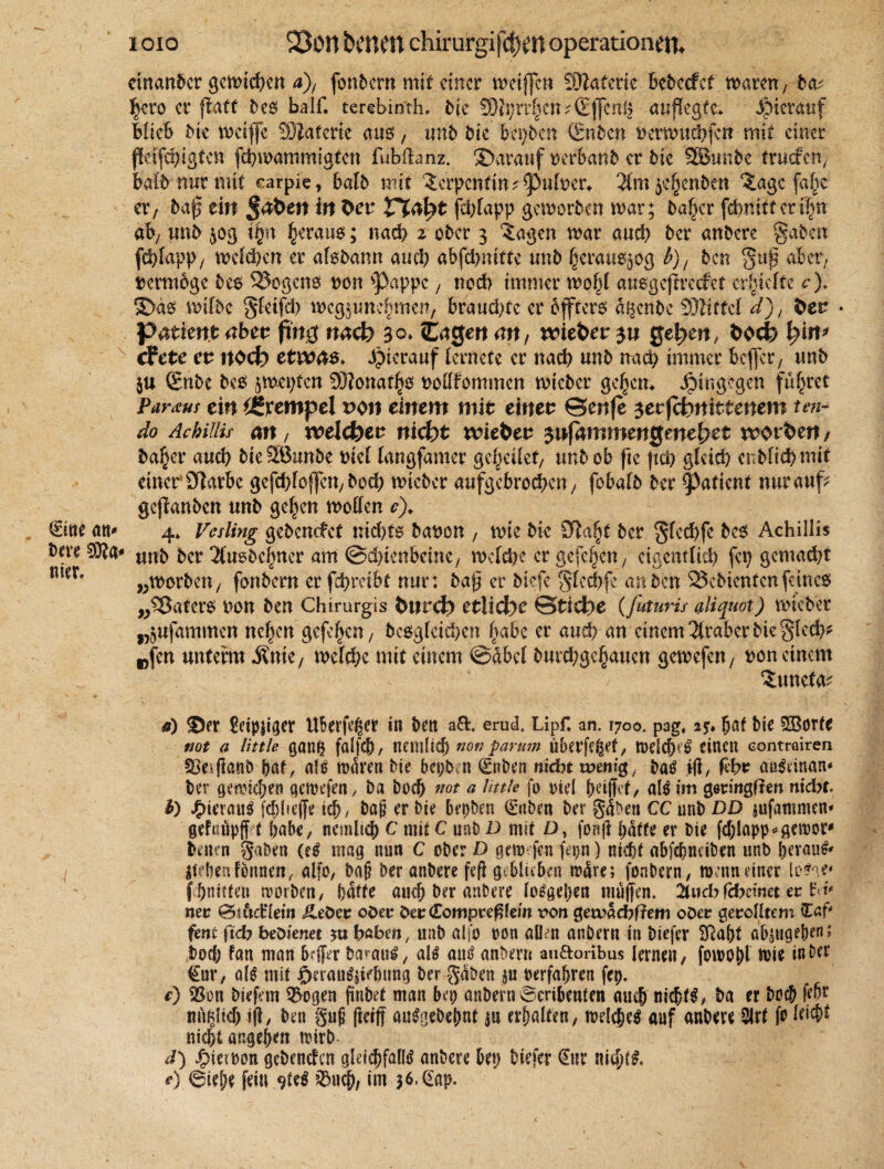 (Eine an* dere 3)to nier* i oio 23011 betten chirurgifefjen Operationen. einander gcn>td>cn d), fonbem mit einer weifen dTlatmz Bcbccfcf waren/ da^ heto er fatt Oes half, terebinth» die 3Dii;rrfjcn?(Efen& atifegte* hierauf Hieb die weife WiaUtk aus, und die beiden (Enden oerwuchfcn mit einer fäfehigfen fchwammigten fIManz. darauf verband er die 5Bunbe truefen, bald nur mit carpie, bald mit ^erpcntm^uloew 3lm ^enden %agc falle er, daß eilt §&ben in Oet Vlafyt fdfapp geworden war; daf^cr febnittcri^rr ab/ und $og ifyn heraus; nach 2 oder 3 iagen war auch der andere gaden fchfupp, welchen er alsdann auch abfcl>nittc und iKraus^og b)/ den §uß aber, vermöge des SJogcns non ^)appc, noch immer wolf ausgefreefet erhielte c). S>äs wilde gletfcl) wcgjmiebmen, brauste er öftere äsende SJiiffel d), fcet * Patient abct fing nach 30» Cagert an, wie&er 31t gefeit, hin* cFete et noch etwas* hierauf lernefe er nach und nach immer befer, und ju (Ende des jmepfen Sftonatljs nodfommen wieder gehen* hingegen führet Partus ein Stempel von einem mit einet ©ertje serfchitittenem ten- do AchilHs an, weichet nicht wiebet sifammengenehet worben/ da^er auch dteSSunde nie! langfamer geljeilef, und ob fie (ungleich endlich mit einer Olarbe gefchlcfen, dod; wieder aufgebrochen, fobafd der tyatknt nur auf gefunden und gelten wollen c). 4* Vesling gedemfef nichts danon , wie die $?a§t der glechfe des Achillis und der Tlusdelmer am (Schienbeine, welche er gefeiten, eigentlich fcp gemacht „worden, fondern erfchrcibt nur: daß er diefe gledfe an den bedienten feines „Katers non den Chirurgis bnrefe etliche ©tiche (futuris aliquot) wieder „öUfammen nc|en gcfe^cn, desgleichen fabe er auch au einem Araber die §lech* „fen unterm $me, welche mit einem ©dbcl durchge^auen gewefen, oon einem ^uneta^ a) <Der £etpjiger UBerfeßer in den a&. erud. Lipf. an. 1700. pag, 2$» bat bie £Borfc not a little ganß falfeb / nemücf) non parum ubetfe^ef / WelcfKS einen conträiren Skvffand bat/ als wären die bepbn (Enden nicht mem'g,, das ift, (ehe aoSdnan* der gewichen aewefen y da doch not a little fo oiel heiffet, als im getrmgften nidbt. b) JjpierauS fchheffe ich/ b<f er die bepben 0iben der gaben CC und DD jufanimen* gefoüpff t habe/ nemlich C mit C und D mit ü, fonff hatte er die fcblapp? gewor* denen gaben (eS mag nun C oder D gew jen fepn) nicht abfehneiden und beraub Stehen tonnen, alfo, bnf? der andere feft geblieben wäre; fondern, wenn einer loSge» f hauten worden/ hatte auch der andere losgehen muffen. 2lticbfd?e?net eo Id* net 0t6c£Ietn Jleöev odetr bet (Eompveßein von getvadbftem oöet getrolltem (Caf* fent ftcb bedienet ju haben, und rtlfo oon aüen andern in diefer Sftaht öbsngeben; doch fan man b#r daraus, als ans andern au&oribus lernen, fowotf Wie in der €ur, als mit öcrauSsiehung der gaben $11 oerfahren fep. e) $8on diefem ^ogen findet man bep andern Scribenten auch nichts, ba er doch febt nn^Iicf) iff, den guf ffeiff ausgedehnt $u erhalten, welches auf andere 2Jrt fo leicht nicht angehett wird d) fiiewon gedenefen glei^fallS andere bep diefer €nr nia)(S, *) 6iehe fein 9teS 03«^, im 36.^'ap.