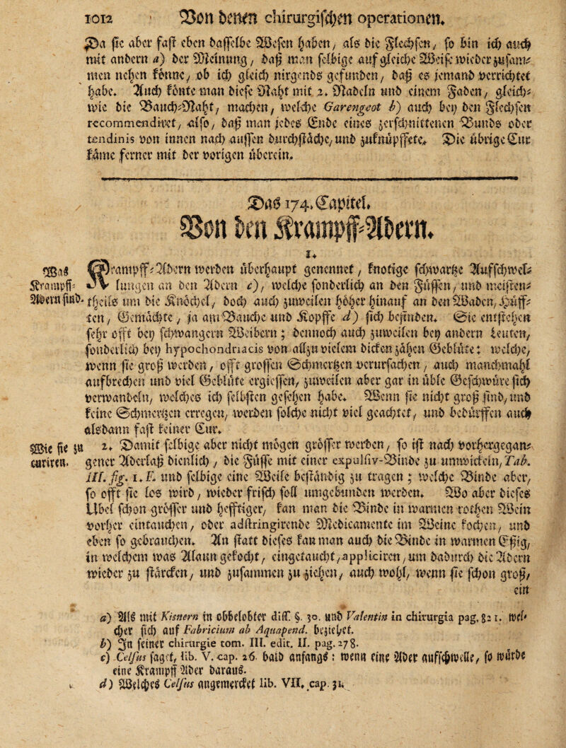 174. n kn Sr<u: ®aj CSrantpff^Sftertt werben überhaupt genemref, fnofige fd)mat&c $uffd)Wcfe Ärompff- JV (ungen an Den 2Idern c), welche fonderlieb an den gufRn f und moifen* SfödentfvnM tim Me Mnb&jäj do# and) 5 um eilen (>6|ctv|tnauf an den SBadcrt/ Jjuf? len / ©ernähre 4 ja atrr25aud)c und Äopfe d) ftd) befinden. Sie cnt|tcf>ctt fefjr .offt bei) febmangern SBcibcm; dennoch and) mveifen bei) andern teufen/ (oudetitä) bet) hypochominacis uon a%n stetem diefen jd|cn ©eblüfe; wcfd)e; wenn fte groj$ morden, oftgrofen Schmorten nerurfacben t and) rnanebmaff aufbredKit und ml ©eblüfe ergiefett/ yuweilen aber gar in üble ®cfd)würe ftd> derwanbeftt/ meid)00 ich felb|icn gefeiten fmbe. 2Benn jle nicht groß .find./ und feine Schmerlen erregen/ werden fotebe nid)f diel geachtet/ und bedürfen auch afedamt faß feiner Sun ®ie fte $« u ©amif feibige aber nicht mögen grofer werden/ fo ff nad) dot^ergegam cumeu. gencr Aderlaß dien(id)die §üfe mit einer expul.fiy-25in5e ,5« uxmxddn,TaL Hl. ßjjr, i+£ und feibige eine 2öeile befändig $u tragen ; welche 33indc -aber, fo off fte los wird, wieder frifd) foff nmgeBtmden werden. Söo aber diefes Ubd' fd)on grofer und heftiger/ fan man die SSinde in warnten robben 53etn oerfjcr ein fauchen f oder adftringirende SHcdicamentc im SSciac foci/cn, und eben fo gebrauten. 3fn ffatt diefes fan man aud) die3*ndc in warmen ©fug, in welchem wao 2IIann gefacht/ eingefattcbf /applicirctt/Um dadttrd) die Widern wieder $u farcfcny und jufamtnen ja fe^etty and) wo(f wenn fe jebon groß/ ein a) 211$ mit Kisnern in obMcBter diC §. 30. und Valentin in chiturgia pag,821. förf' Cl)eV fiel) auf Fabricium ab Aqnapend. Bljicj/et b) 3n feiner Chirurgie tom. III. edit. II. pag. 278. c) Ce/fiis fagef, üb. v.cap. 26, bald anfangs: wenn eine 2K>er anffc&nHße/ fo itmrde eine ^rantpjf 2tder darauf. * d) $8dc&e$ Feifus mtgemenfet lib. VU. cap. 31*