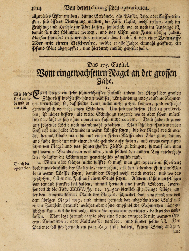 {014 bfttfttchirurgifd^tt operational. affjutnefes ©)fcn tncibcn, banne ©efränefe, als SBafjer/ 'Sffee ober ©ajfee (rin« cfcit / ftd> öffters Bewegung machen, bte güffe taglid) wofi( reiben, audf tm gnijjtmg unb iierbfic jur 3(ber (affen/ fonberüd) wo es nod) im Anfänge ijl, barnit flc nid)f fd)(immer werben, unb bas ©ifen ober §cuer nötfng f/aben. Muj/fiui fd)reibet in feinerchir. rationali dec. I. obt 6. »an einer Xiranspjf' 2tÖec mit einem ©efcbr&Ste, we(d>c er alle 3«f)rc einmal geöffnet/ ein 'Pfunb 35(uf abgejapffet, unb fnerbnrcb enbiid) geredet (jabc. 175. öfapttef. SSom ttngewacftfenrn 9iagel an bet groffen I* biefeS iff &tefeS ein fegr febmerggaffter gufaff: inbem ber Olagel ber groffcn Ubelentfte* ^ *}dgc tieff ins greifet) hinein wdd)fct/ (gnfjünbung unbgraufamc@ebmer* beunbju gen tjerurfaebt/ fo / baj? folcgc leufc^ nid)t megr gegen Urnen, .unb entfielet curivctt. gememigtid) oon fe§r engen ©dpgem Um ftä) bor biefem Übet p prarfervi- ren/ ij1 nichts befferö, als weite ©ebuge p tragen; wo es aber fd)on würcf^ Iid> ba, laßt es ftcb ogne Operation fajt nicht curitem ©od) gäbe id) poor auf folgcnbc fKktfe noch mancbmagl gcgolffcm 9)ian laßt ben Patienten ben gttjj erft eine galbe ©tunbe in warnt 28afcr fegen/ bis ber Sftagcl wetcb wer* be / gernad) fcgabc man ign mit einem gebetv ÜWcjfcr ober ©las gang bumtc, unb fud)e ign bamt mit einer fonde gefinbe aufpgeben/ unb etwas carpiepn? fd?en ben SJtaget unb bas febmerggaffte glcifd) p bringen; hierauf fan man mit warmen ^ranbfewein Derbinbcn, unb fold^es ben anbern ?ag wiebergog* len, fo laflen bie ©cbmergcn gemeiniglich gdnglicb nach* £>urdjbie 2* 9Scmt aber fotebes nicht giffft; fomuf man pr Operation febreiten; Operation, boebmug ebenfalls ber ^PaticntC/ wie erji ben (eibenben guf eine28eu le in warm SBaffer fegen, barnit ber D^agct wogl Weid) werbe: unb wo bas gefebegen/ fod er ben gu)] auf einen ©tugt fegen«. 2tfsbemt (aßt manfelbigen won jemanb ftarefes fcjl galten/ nimmt gernad) eine fiarefe ©d>cere, (worp fonbcrlid) bic Tab. XXXFI, fig. i 2«. 13* gar bienltch iß) bringt fefbige xin' ter ben etngewad)fencn dxanb beo SRagcfe/ fehnetbef ba$ eingett>ad)fene von bem übrigen 97agef weg, unb nimmt gernaeb bas abgefd)nittcne @tücf mit einem ^dngfein gerauö: welches aber ogne cmpftnblicbe ©cbmergcn nicht fd>egen tan, weld>e bennod)/ wenn bie Operation vernebtet, balbwiebernaci^ (affem SOlan legt gernad) carpie ober eine flctne comprefle mit warmen Df*}* erat/ ^Sranbewettt/ ober jvafefwaffer barüber, unb binbef fold)e fe(?* 2>cl’ ^atiente fotl ftcb gernaeb ein paar ^agc |lif(e galten/ feinen ©cgug anlcgett/