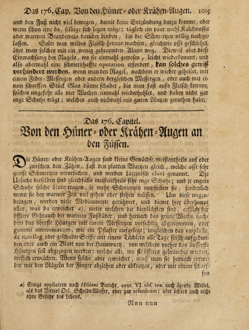 176, (Jap, 2&>n bm4?üntr* pb?r JCrdfxtvSlugett. 1015- unb ben ntd^t t>icf bewegen/ bamif feine (Enfyünbung bar$u lommc/ ober wenn febon eine ba7 fclbigc ficb fegen möge; tdgficf) ein paar mahlitalcfwafer ober warmen 25ranbcwein barüber binben , bio bie @Cbmer|cn völlig nachgc; lafen* @olte was wilbes gleifd; heraus wacbfeU/ gfcid;wic oft gefchic^ct/ a$et man folcbes mit ein wenig gebrannten 2(Taun weg* SMewcil aber biefe ©tnwaebfung bcs DlagclS/ wo fte einmafjl gewefen , leicht wicbeifommt, unb atfo abermahl eine febmer^bafte Operation erfordert, fcw folcfcee geaif vtvfyinbett xcttbtn, wenn ntanben ölagef7 naebbem er wieber geleitet/ mit einem gebet;9)tej]ergen ober anbern bergfeid>en SEftcfcrgen , ober aud; mit ei; nent febarfen @tucf ©fas bunue fcf?abct, bis man faf aufs gfeifcb fomme, fold;es ungefe^r alle vier SÖocben einmal wieberljof^fet/ unb baba; nid;t gar enge @cbu£e tragt; welches and; viclmaht mit guten Sinken gerätsen habe* 176. Kapitel. . $8on Jen firner» ober Mljm*9ltigett an bm S'ülfem ^j^te Jpüner; ober i?rd§en;5(ugen jtnb ffeine ©ewacbfc/ meijTenff^eife auf ober &wifd;en ben gäfym, faß ben platten 2Bar£en gleich 7 welche oft febr grofe @cbmer^en verutfad;cn/ unb werben iateinifcb clavi genannt* S))e Utfacbe berfefben jtnb gfeid?fafo metfeiif^eife j?£r enge @cbuf)e; unb je engere @bbu§e fofebe beute , je mehr @cbnterempftnben fie, fonberficb wenn fie bei; warmer gtit viel geben ober feigen mufen* Um biefe weg^u; bringen/ werben oiefe Djiebtcamenfe geru§mef7 unb bienet §ter überhaupt alles / was ba erweichet a), unter welchen bie bicnlid;)ien fnb/ evjtiicb ber öftere ©ebraueb ber warmen gufhabet / unb hernad; bas gmne^öad/o/nad;; bem bas oberße jpaufgen mit einem Sftcfergen vorßebtig. abgenommen/ ober gummi ammoniacum, wie ein ^Pßaßer aufgelegt; irngfeicben bas emplaflr. de mucilag. ober gefcbabte©cife mit einem 3;ud;lcin alle^age ftifcb aufgebum ben/Ober auch ein^Slaff von bctJoauswml*/ von welchem vorder bds duferße JOdüfgen foll abgewogen werben: welche aKc/ wo fie öftere gcbraudxf Werben/ treßieb erweichen* 28emt fold;e aber erweichet, muß man fie hernad; entwe; ber mit ben Öidgcln ber Singer abfe^en ober abfral|en 7 ober mit einem fd)arf; , ' ’ feit *j 0nige applicirett nach Hildani Bericht/ cent. VI. obf 100. auch d^enbe Mittel, altf batf QJitriobOef, ©cbeibe'S&affer, ober gar arfenicum; aber ofßerS auch nicht ohne ©efatjr be$ Sebent sJlnn nnn