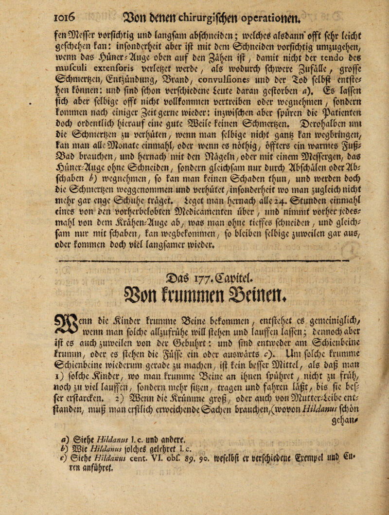 fen 932cffet t>orfTd>tig unb langfam abfehntiben; welches afsbann oft fc^r lcid)f gefchehen fan: infonberheit aber ip mit bem ©ehneiben um^ugehen, wenn bas $nncr;2(uge oben auf ben gaben ip / &amif nid)t bet tendo bcs mufculi extenforis »erlebet werbe, als woburch fernere gufdlle, grofe ©chmcrhen/ (Entjunbung, SSranb, convulfiones unb ber ?ob fclbfi entffe^ 3jjen fonnen: unb ffnb fchon verfdfebene ieute baran geworben a), (Es lafen pd) aber felbigc offt nicf>t vollfommcn vertreiben ober wegnehmen, fonbern fonimen nach einiger geif gerne wieber: in$wifchen aber fpüren bic Patienten Vod) orbcntlich hierauf eine gute 2Bcilc feinen ©chmcr^en* ©crohalbcn um hie ©chmcthcn vermuten, wenn man fefbige nicht gan^ Fan wegbrfngen, fan man alle 5)?onafe einmahl/ ober wenn es nof^ig/ öfters ein warmes §up^ £5ab brauchen / unb hernad) mit ben Sfdgeln; ober mit einem SDlefergen/ bas ^uner^uge ohne ©ehneiben/ fonbern glcichfam nur burch 3lbfch«lcn ober2lfe fd)aben b) wegmfytmn, fo fan man feinen ©(haben t\sm, unb werben hoch hie ©chmer^en weggenommen unb vermutet/infonberheit wo man juglcidjnidtf mehr gar enge ©chuhe trüget* iegef man gemach, alle 24. ©tunben cinmahl eines von ben vorherbelobfcn SJiebicamcnten über , unb nimmt vorher jedes? mahl von bem i?rdhcw2lugc ab, was man ohne tiefes fehneibett/ unb gleich^ fam nur mit fchabeit/ fan wegbefommeU/ fo bleiben felbige zuweilen gar aus; ober fommen hoch viel fangfamer wicber* 58on frommen deinen, S^TJcnn bie Äinber frumme 25etne befommen, entf ehet es gemeiniglich/ wenn man folche aHjufruh* miß pelzen unb laufen lafen; bennod) aber ipes aud) zuweilen von ber ©ebuhrt : unb pnb entweber am ©d)ienbcine IrumiU/ ober es pehen bie gufe ein ober auswärts 0+ Um folche frumme ©chienbcine wiederum gerabe $u machen/ ip fein befer SSMitfel/ als bap man 1) folche ^inber / wo mau frumme 25cwe an ihnen fpühret, nicht ju früh/ itod) $u viel laufen/ fonbern mehr filmen/ fragen unb fahren ldpf, bis pe bep fer erjtartfcn* 2) SBcnn bic brumme grep/ ober and) von 9JJutter4eibc ent; •(fanden, mup man crpfich erweichende ©adjen brauchen/(wovon Hildanus fd)6n gefjan/ ri) ©ie|j* HiUanus I. c. unt> andere, b) SBie Hildanus jok(je$ gdeßftt 1. ci c) @ie(je Hildams cent. VI. obf. 89, $0. tvefe(f>|i et berfcfpebeitt Stempel Uttb €11» ren anfubtef.