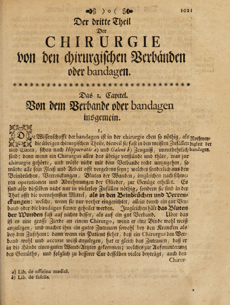 ©er britte £t)Ut 2>er CHIRURGIE »oit »fit fl)ivm'gifc&fn 2Sft»öit»fit Okt* bandagen» ^ »ME. ^ >\V, *]/. ^ Al* aU. Afc. aIa a]/. aV, aIa. aU, All AlA AU, yjfr »Ufr AJfr. -Ufr ^Ifr. >\lfr -Ufr ^Jfr. vf£ ^ ^ ^Jpp ^Tv '/f^ «sfr 'IR W -flv vR* vp ^R' * i* Kapitel. SSoit SCHI SJeitank ober bandagen internem. &3ÜH€ t • - J) O ^*e 9SBiffenf^aff( 5erBandagen tfl in 5er Chirurgie eben fo nöffßß/ afs^odjwen- &IFX)£ übrigen dnrurgijxhen Z(}dk/ Wieweit ftc fajt in 5en meifien g-ufdffcn bigfetf 5er uno ©ucen, fd>on nach Hippocratis a) tm5 Galeni b) ^eugnif / tmentbe§riid)bandagem jtnb: 5enn menn ein Chirurgus alles bas übrige rerjiunbe un5 tfyate, masjur Chirurgie gehörte / unb muffe nicht mit bem ®erbanbe red>t un^ugelen/ fa mürbe alle fein gleif unb Arbeit ojft rergebmsfepn; welches fonbcrlid? aus ben Beinbrüchen, Berrencfungrn, bluten 5er SBunben, ungleichen nad>fd>tw reu Operationen unb Abncluuungen 5er ©lieber/ $ur ©ewige erfccffcf* ©6 finb alfo btcfclben nid>t nur in melerlep Zufällen notlug, fonbern ftc fmb in 5er Zfyat offt bie txmtegmjien SRittef, äle in beit Äeittbrtlcfom imt> VevvetP efungen: mcfö>c / trenn ftc nur Dorier cingeridjtet, adeln burd) cingutS&iv * baub ober bie bandagen ferner geleitet wertem 2fmgIeicbeir^aft&46Äl<>teit bev XVunben faft auf nichts beffer, als auf ein gut Berbanb* Uber bas tfi cs eine groffe gkrbc an einem Chirurgo, wenn er eine 33mbc wo^)l mei$ antulegcn, unb machet ifym ein gutes gutrauett fomo^l bet) bcu Ärantfen als bet; ben ^afe^ern: bann trenn ein Patient freuet/ ba$ ein ChirurgusbenSSetv banb wo bl unb accurat weif tfnjulcgctt/ fjat er gleich bas Zutrauen, baf et in bie dodnbc eines guten 9JBunb^3(r^fes gefommen ; welches ^Aufmunterung bes ©emutfjs, unb folglich $u beflerer ©ur bcjfelben tuefes beptragt/ and; ben Chirur- a) Lib. de officina medici, l) Lib. de fafeiis.