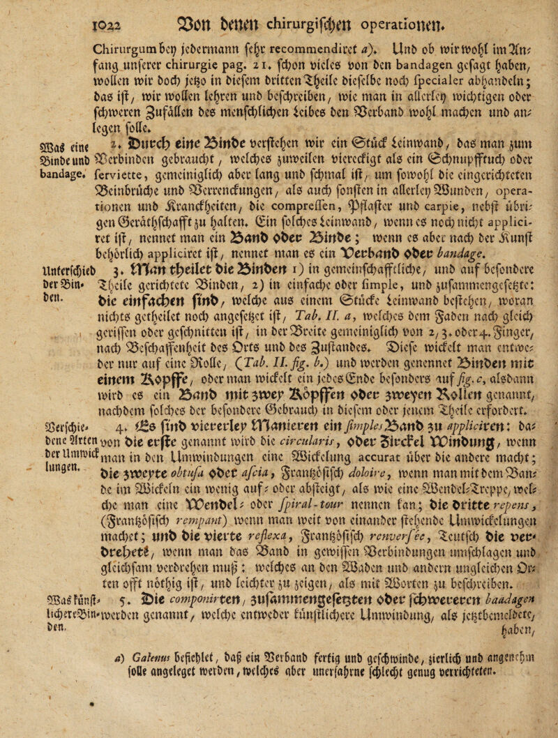 Chirurgumbei? jebermann feljr recommendiret a)> Unb ob n>irtm3(m fang nuferer Chirurgie pag. 21*. fd)on t>tclc0 ron ben bandagen gefügt haben, sotten wir bod) je^o in btefem britten^eile biefefbc nod) fpecialer ab^anbeht; bae> ijf, wir wollen lehren unb bejehreiben, wie man in allerlei wichtigen ober ferneren ^fallen bes menfchlichcn fetbes ben SScrbanb wo|l machen unb am legen folle* eine 2* SDurd? eilte 25inbe t>crfle^en wir ein ©tuef feinwanb, bas man §um Söinbeuni) SBerbinben gebraucht, welches pweifen tuerccfigt als ein ©chnupjftud) ober bandage* ferviette, gemeiniglid) aber lang unb fcbmal ijum fowo|l bie eingerichteten 95einbrüd)e unb SJerrencfungen, als auch fonjicn in allerlei; 58tinben, Opera¬ tionen unb $rancff)etten, bie compreflen, ^flaftcr unb carpie, nebjl ubri? gen ©eratljfchafft §u galten* (Sin folchesfcinwanb, wenn es nod) nicht appiiei- ret t(iy nennet man ein 23attb ober 23inbe; wenn es aber nach 5er j?un|i behbrlid) applicirct iß, nennet man es ein Xterbattb Ober bandage. ttnferfd)ieb 3* filmt beeilet bie 23inbert 1) in gcmcinfchaffdiche, unb auf befonbere Dermin» ^SScile gerid)tcte SStnbctt/ 2) in einfache ober fimpie, unb jufammengefeßfe: ben. feie einfachen ftnb, welche aus einem ©tuefe feinwanb befielen, woran nichts gesellet nod) angcf^ct ijTab, II. a, welkes bem gaben nad; gleich gctijfcn ober gcfchnitten tji, in 5er3Sreite gemeiniglid) ron 2,3+ ober4»ginger, nad) 23efd)affenhcit bes Orts unb bcs ^ufianbes«. SMeje wicfelt man entwe* ber nur auf eine Stolle, (Tab. ILfig. b.) unb werben genennet 23inbett mit einem &opffe/ ober man wicfelt ein jcbcs(Snbe befonbers auf fig.c, aisbann wirb es ein 25mib mit ywty Äopf^n ober $xctyn Köllen genannt, nachbcm folches ber befonbere ©ebraud) in biefem ober jenem ^etle erforbert* «öerfchie^ 4. i&e ftnb viererlei fTCmtferert ein fimples&anb $u appliciten: ba* bene Wirten ^>on feie erffe genannt wirb bie circularis, ober SircM $0wbtwg, wenn berilmn)icfnian \n &cn Unmnnbungcn eine Söicfelung accurat über bie anbere macht; ui«8en, $rrepte obtufa ober afiia, gran^oftfeh doloire, wenn man mit bem 25am be im SEBicfeln ein wenig auf.' ober abjleigf, als wie eine SBenbefAreppc, wcl^ d)e man eine 'ÖOertbeU ober fpiral-tour nennen fan; bieOritttrepem, (granhbfifd) rempant) wenn man weit ron einanber (le^enbc UmwtcfcUmgen mad)et; nnb bie vierte reflexa, gean^ofifd) renverfecy ‘Jcutfch bie t>er* bref>et£, wenn man bas 95anb in gcwijfen Sßerbinbungen umfd)lagcn unb glcichfam )xrbrel)cn muß: welches an ben SBabcn unb anbern ungfctd)en Or¬ ten offt notfng iß, unb lcid)ter fru geigen, als mit 2öorten $u befchräbcm 5Ba£ Fünft* 5* JDie componirten, sujammengefet^tert ober fetwererat baadagen h^eTc^in»werben genannt/ welche entweber fünjtltd)cre Umwinbung, als je^tbcmelbctc, ^aben, a) Gaknm befehlet, ba§ ei« 5>evbanb fertig unb gefcjttnnbe, jicrlich unb angenehm (olle angdeget Serben, tvdehe^ aber unerfafune (chled)t genug oerriebfden*