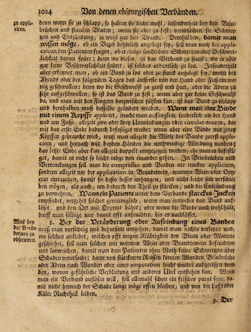 I« apptt# benn mim jte p fd^fapp y fo galten fiemd)t mfy, infontofcif 6ep 6cn VeitP circn. brachen unb jracacn Bluten; .mnn'jte aber p feft; rerurfaehen fit ©dinier n unb Sntpabung7 ja wohl gar ben Vranb, $>cro(>aibc«y önmit mm nnffm möge, ob ein Vajtb bcltorlich angelegt fei)/ feil man nach 6er appli- cation ben Patienten fragen, ob er einige fonberbarc ©chmcvlten ober Söefcbmcr* lidjhti baren {pure; 6enn voo biefcO; iff bae Verbanb p fiarcf; wo er aber gar ferne 525efef)werficf>fc11 fpurct/ tjl folchcs orbcntlich 511 I0& aber erfermet man, ob ein 33anbp loo 06er p jtatef angelegt fep, trenn bcs 3Cbmbo ober bc$ folgenden <agco 6ae dufferffe von 6er• Jjanb ober gup ein me? mg gcfd)motten: 6enn wo bk ©cfchumlj? p grof tm6 §art, ober bk iibtvn 51t fefjr aufgefcbmoUcH/ fo ijf bas Vanb p feff; trenn aber gar feine (Sefchnndji ^ ba, unb man mit ben Ringern barpnfehen faxten fmt, tf! bao Vanb pfd)(app unb beroibalbcn map baffetbc gednbert werben, X&mtt mm eine 25in&e mit einem 2\epffe applickt, macht man anfänglich; fonberlich an bcrÄanb unb am gaffe; allezeit pvo ober brei; Umwinbungen ober circular-touren, ba* mit baes erpe Snbe baburch befepiget werbe; wenn aber eine Vinbe mit pep Hopfen gebraucht wirb, mup man attejeit bie Dritte beo 2Janbo perp appli- ciren, unb ()crnad) mit bepben ijdnben bie notf)menbige Söinbang mad)en; bao lepte Silbe aber fan allezeit hoppelt umgepgen werben; che maues-feefeffu gef/ bamit es nicht fo leicht möge non cinanbcr gc|em 2p Beinbrüchen unb Verrenkungen foff man bie comprefTen unb Vinben nie truefen appliciren, fonbern allezeit nor ber application in Vranbewcin/ warmen 3öein ober 0pp erat emtaud)cn/ bamit fie beffo bcjfcr anpangen/ unb nicht leicht fleh mfchie* 6en mögen; afö auch/ um baburch ben Xl)cil p parken, unb bieSnt^unbung p r erweitern XCmn ein p^tiente unter bem Verbanbe fiurefea emppnbet, nergepef fold)es gemäniglid), trenn man entweber bao Vunb auf* lofet; unb ben Ort mit öpperat ballet; 06er trenn bk Vtnbe nochwol)lf)dlr, barff man felbigc nur bamit bfft anfeud)tcu; bis c6 nadpdffct. Uy 8. 2$e? bet? Vctänhevm# Qbev 2(tifhinbtin0 einea 254nbea ber^i'rdn^tnug nian oorfichtig unb be^utfam umgeben; bamit man nid)to t?erfc^e: unb; Äf1 wo fofd>es anflcbct; welchem ojft toegen Mdbngfcit bes Sluto ober tKatcrie inn‘ gefchtc|et; fall man fofd)es mit tvavmen SBein ober ^ranbtemein befeuchten unb loemeidjcn; bamit nign bem Patienten olpe 97otf) feine ©chnicr^cu ober ©chabetmmrfacbe; bann non (fdreferem Ovciffengönnen SBunbcn;®einbrad)e ober 3(bcrn nad) SBunben ober einer amputation leicht mieber aufgeriffen tu er* ben, monon gcfdftrfid)c Verblutung unb anbereo Übel cnt|fcl)cn fan, 23cmt man ein Vcrbanb auflofen tritt; fett attentayl fchon ein frifcheo parat fer)U/ ba* mit nicht hernach ber @d;abe lange möge offen bleiben/ unb non 6eriufftober J^dlte Sßacht^eif Icibcm fott