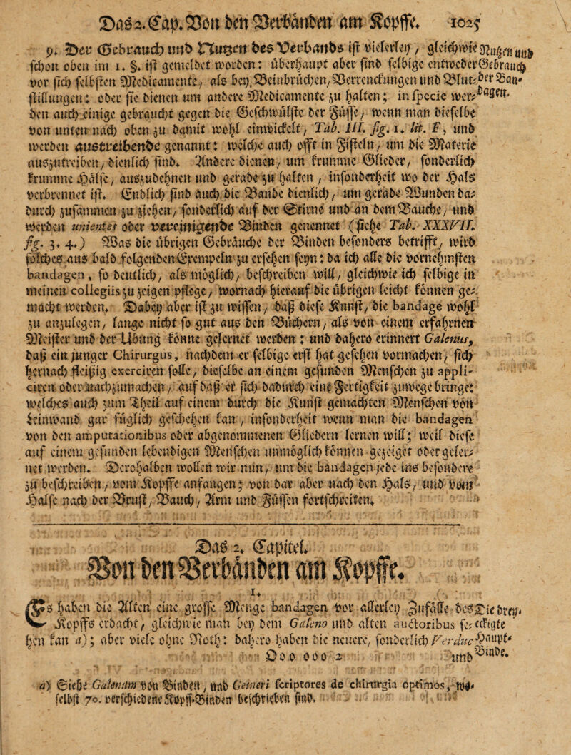 9. Übtt (Sebi*<twd) mtb Hutjcrt bee tJecbmtbs ijt »icfcrfei;, gfcicbanc^,^,,, fchott oben im 1* §♦ ifi geroclbct worben: überhaupt aber ßnb felbigc entwcbcr©e&rau$ t>or fld) fäbften SfRchiwraenfty als bcp^einbntc^cn/^errcncfungenunbSJftit^^^a«* (Mungen; ober fte bienen um anbere Sftcbicamente p galten; infpecie ben auch einige gebraucht gegen bie ©cfchwüljie ber gaffe/ wenn man btefclbc non unten nach obenan barnit wohl cinwüfclt/ Tab. III. fig. i* lit. F, unb werben austreibm&e genannt: welche aud) oft in gifelu/ um bie Sßafm'e ausptreibeu/ bienfid) ßnb* Wbcrc bienen / um frurnme ©lieber/ fonberlid? brumme Jpalfc, auspbehnen unb gerate p Ralfen , infonberheit m ber Jpals verbrennet iß* ßnbltd) (mb and) bie 23anbc bienfid)/ umgerabe 2öunbenba^ burd) pfammen p §{chettr, fonberfid) auf ber ©firne unb an bem^Jauche/ unb werben unientet ober reueimgen&e ^Siuben genennet (ße|e Tab. XXWIL fig. 3* 4») Söas bte übrigen @ebrauche ber 2?mbcn befonbers betriffty wirb fofehes aus halb folgcnbenörpcmpcftrp erfeben fcpn: ba ich alle bie vornefunfen bandagen, fo beutltd)/ als möglich/ bcfchrcibeu will/ gfeichwieich felbigem meinen collegiispjcigen pflege, wornad) hierauf bie übrigen leid)t fonnen ge*, macht werbem Sabci; aber ijl p wi(fen/ baß biefe Äunji, bie bandage wo|t 5« anplegcn/ lange nicht fo gut aus ben Büchern / als von einem erfahrnen SKcifier unb ber Übung fbnnc gclcmet werben : unb ba|ero erinnert Galemr, baß ein junger Chirurgus, nachbem er felbigc crß fyxt gcfchcn vermachen / ßd) hernach ßeißig exerciren foltc, biefclbc an einem gefnnben tötcnßhcn p appli- eireu ober naeh^uutabben, auf baß er fid> baburd) eine gertigfeit zuwege bringe: wcldKS aud) prn ?bcil auf einem burch bte Äunß gemachten 93?cnßhcn von icimvanb gar füglich gefd)chcn tan , mfonberfidt wenn man bie Bandagen von ben amputationibus ober abgenommenen ©liebem lernen will; weif biefe auf einem gefunben lebenbigen SÜ&tißhcn unmöglich fonnen genüget ober geleit net Werbern SJcrchalben wollen wir mm/ um bie Bandagen jebe ins befonbere p befdweiben, vom üopffc anfangen ; von bar aber nach ben Jpafs, unb vom Jpalfc nach ber SZfenft,25aud)7 $rm unb güßen fortfehrdten* • 2. (TapiM. on &mSSeiMnbtn am I* €s haben bie Wen eine groffc SJlcngc bandagen vor allerlei) gttfgße bcS£iebmr* Jtopffs crbacht, gleichwie man bei) bent Gateno unb alten audoribus fc^ ccfi'gte har tan a); aber viele ohne Dlot’h: babero haben bte neuere, fonbcrltch Ferducs>^' Do0 000 z tmb Q3ini?e* ä) (Sielje Gaknmn Von SMnbtit, «nb Gesncri feriptores de chiriirgir» optimos, felbft 70. rerjchtebenv’Sopff*0tttb«n bdcbrkkn finb.