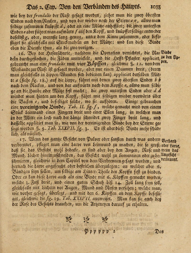 n>te bet; ber frondalis ber Olafe gefagt worben, $icf;ct man bic jwci; oberjtcn (Enben nach bem Olacfcn, unb non bar wieber nach ber ©tirnc c, adwo man febbige jufannnen fnüpfft d, ober au eine 9)lügc an^efftet; bic jwctj unteren (Enben* aber führet man aufwärts fauf benivopff, unb fnüpjfctfelbigecntwcber bafelbp^, ober) wcnnjte lang genug, unter bem .Rinne 5ufammcn, ober befe* (ligct fie g(eid;fafe mit ©tccfcnabeln au ber 93iüge; unb fan biefe Vinbe eben bic Sicnjle t£un, als bic $wo notigem 16. Vcp ber £afenfd;arte, nad;bem bic Operation nerridrtet, bie Sfla^inbe betn burchgejfochcn, bic uwwicfeft, unb btc spejft^ßajter applicir^ $u ben gebraucht man tini/rondalif mit vkv Ä^pffm, gleichwie §* tz< non bem SJcrbanbe^urörafc ift gefaget worben, aber nur einen Säumen breit/ (bereu man gleichfalls in ItppemäBunben ftd> bebienen fan) applicirt berfelben SBtfc te a ()7e|e fig;. 180 anf &PP*/ fahret mit benen jwep oberjkn (Enben b b nad; bem Olacfen , unb non bar aufwärts nad) bem itopffe *, aHrno man fcIbk ge an bic^aubc ober 93lüge feß macht; bie $wep unterßen (Enben aber d d min bet man hinten um-ben jvopjf, fagrt mit fefbigen wieber norwdrfs über bie Vacfen e, unb befeßtget folcfce, n>o (te auflvorcm (Einige gebrauchen eine vcceiniQmbe 25inbe, Tab. II. fig-f, welche gcmad;t wirb non einem ©tücf feinwanb eines gingers breit unb einer (Eden fang/ in welches man in ber 93litte ein iod) nach ber lange fehneibet §wci; ginger breit lang/ unb baffclbc applicirt man fo, wie non ber nereinigenben S3mbc bei; ber ©time ge* fagt worben §. 5, Tab. XXXFILfig. 3* (Es ift aber biefe Vinbe mcljrfchab* lieh/ als nüglich* 17. 28enn bas gange ©cftchf non ^ulncr ober fonjicn bttreh was anbern 2?cvßnnb nerbccnnet, pfleget man eine iarne non ieinwanb §u machen/ bie fo grof^ oDor Farne^ baß (te bas ©cficftt wo£l bebeefe7 es (mb aber bei; ben 3lugen, CWafc unb ipefin ba^ 937unb/ lbd;er hincinjufchncibett/ bas ©efTcht wogt ju fomentiren oberenbc^n9eW;t fchmicrcn/ gleichwie in bem Sapitel non bem Verbrennen gejagt worben, unb^MKRf*. hentad) bic iarnc angefcnd;t ober beftrid/en überjufegen: an wefd;cr aber 6♦ Vdnbgen fei;n feilen, um felbige am Jiintav^gcile bes jeopffs feji ju binbein Ober es fan biefe iarne and; als eine 25inbe mit 6. Jvopffen gemacht werben,' welche 3* guß breit/ unb einen guten ©dmh biß 14» 3^ fang fepn foll, gleid/falfs mit iod;crn nor 2fugcn, 93tunb unb Olafen nerfegen; welche man, wie notier gefügt, überlegt, unb mit ben 6, Äopffcn an bem jyopffe bcfeßtV get, gfeid;wie bkfig. 19* Tab. XXX TU. ausweifet* 93?an fan jte and; bei; ber £ftofe bes ©eßehts brauchen, um bie 2(rgcnei;en barauf ju erraffen* # ^ V ^ p p p p r1 ©4«