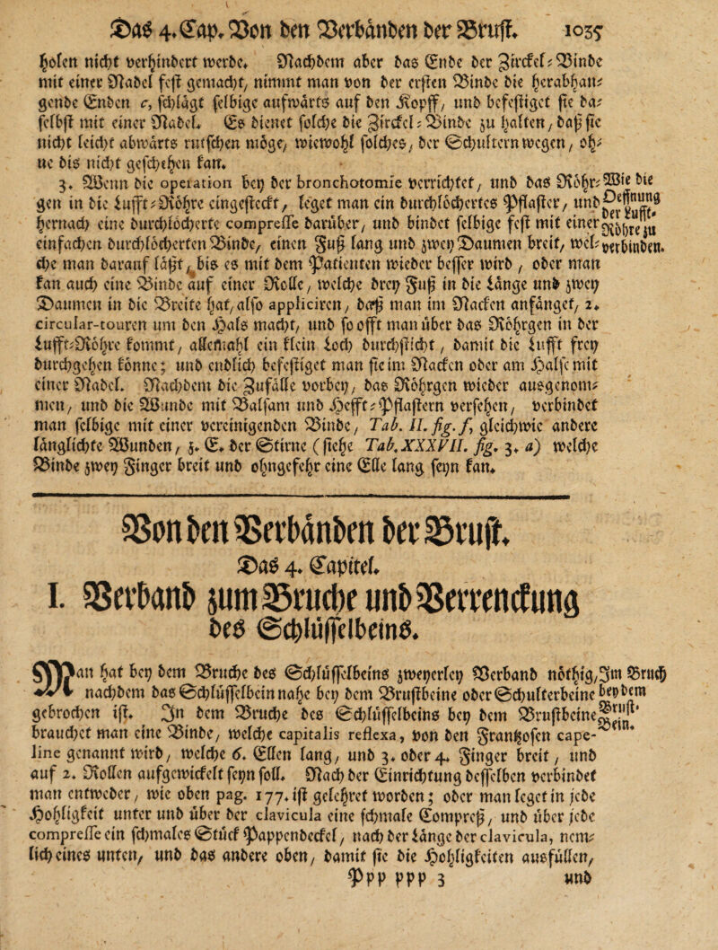 £ofen nicht tterhtnbcrt werbe* 9]a*5cm aber bas (Enbe ber gtrcfcf*$J3inbe mit einer Sflabel fcjt gemacht; nimmt man tton ber erffcn 23tnbc bie fierabbam genbe (Enben c, fehfagt fähige aufwärts auf ben J\opff; unb befefttget ftc ba? fcfbjf mit einer Stabe! (Es bienet fofehe bie ^irtfcbSSütbc tu haften; ba| ftc nicht (etd)t abwärts rutfehen möge/ wiewohl fofdKS; ber ©chuftcrn wegen, ne bis nid)t gefd;cf>en tarn 3* Söenn bie opeiation bei) ber bronchatomle verrichtet, unb bas 9?6§r*2Bfc&ie gen in bie iufft^Dio^rc eingejtecft, feget man ein burchfoehertes ^ffaffetv unb^ff”^ hernach eine burchfbcherte compreffe barüber, unb binbet fähige feft mit einer einfachen burchf6tbertcn23inbe/ einen §uf fang unb $wep3)aumen breit/ web t?etbiuben. ehe man barattf ta^f es mit bem Patienten wteber beffer wirb , ober man tan aud? eine SJinbc auf einer Dvolle/ welche bra; Su£ in bie länge unb jwey SDaimtcn in bie Greife \at, affo appliciren / bo$ man im Starten anfängef, i* circufar-touren um ben d)afs mad)t, unb foofft man über bas DvolSrgen in ber iuff^Ovo^re fommt, affcrtmbf ein ffein lod) burchjticht, bamit bie lufft frep burebgef^en tonne; unb enbfid) bcfejftget man ftc im ötaefen ober am jpaffemit einer 9tabcL Otachbem bie ^ufdffe worbet;, bas Ovo^rgcn wieber auegenonu rnett/ unb bie SBunbc mit 33affam unb Jpcfft^Pflaftern verfemen / verbinbet man fefbige mit einer vemmgenben 523inbe / Tab. ILfig.f gfeid)Wic anbere längfichtc Sßunben, 5* (E* ber ©tirne (fte^e Tab, XXXVII. fig. 3* a) welche 23inbe jwep Singer breit unb ofjngefehr eine (Elfe fang fei;n fam aSon ben aScelxittbcn ber 33vujt 4. ö'apttcf, I. SBevbanb 511m asrucbr unb aSerrencfuna t>es ©g)Iuffelbdn$* SCftan hat bep bem 25ruchc bes @d?füf]clbeins jweperfep SSerbanb nbt^ig/3^ &ntc?j ♦i'V nad;bem bas©chfütfefbeinnahc bei; bem 23rujfbcine ober@chufferbeinebeD^m gebrochen ifi* $cm 25rud)e bes ©chfüffefbeins bep bem ®rußbetne™*j|p bxaud)et man eine 25inbe; welche capitalis reflexa, von ben Stanl§ofcn cape- Jine genannt wirb, wefche 6♦ (Effen fang/ unb 3* ober4* S^ger breit, unb auf 2, Ovoffen aufgemiefeft fepn foff# £ftach ber (Einrichtung beffefben verbinbet man enfweber; wie oben pag, iyy.ifi gehöret worben; ober man feget in jebe 4>o(}figfcit unter unb über ber clavicula eine fd;mafe (Eompref?; unb über febc compreßeein fd)mafcs©tü<f Pappenbecfef, nach ber länge ber clavicula, nenv lieh eines unten/ unb bas anbere oben, bamit jte bie dpo^figfeiten ausfüffeu/ ' % ^>PP PPP 3 unb