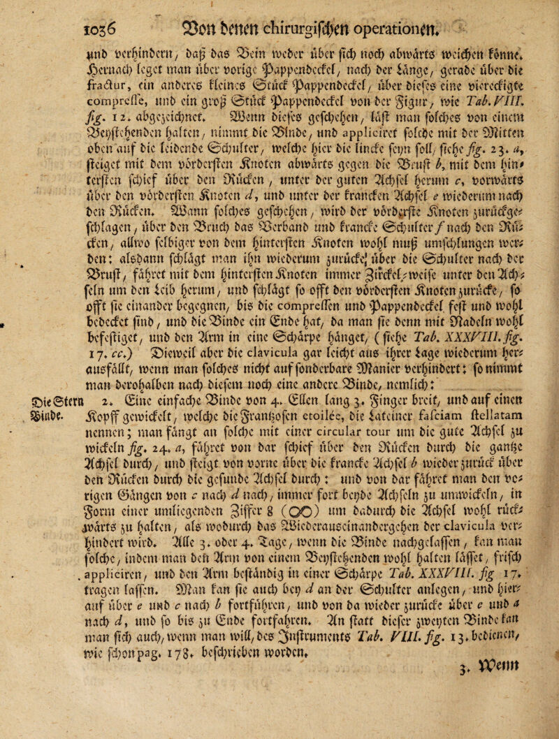 }*nb vcrhinbent, baß b«6 Sein Weber über fid) ned) abmarfö u>cfcf>ctt fonne* $ernad) leget man über vorige Pappenbeefef, nad) ber lange/ gerate über bie fradur, ein anbereo fletneö ©tücf Pappenbeefef, über tiefem eine viereefigte comprelle, tutb ein groß ©tuet pappcnbccfcl non ber gigur, wie Tab. VIII. j%. 12* abge^cidmct. SLBenn biefco gefetteten/ faff man fofd)e0 non einem Sepjfdjjenbcn galten, nimmt bie Slnbe, unb applicirct fofebe mit ber 93iitten oben auf bie feibenbe ©d)ufter, wcfd)e hier bie linefe fcpn foff, fTc^c fig. 23. ar geiget mit bem vorberjicn knoten ainnarto gegen bie Stuft b, mit bem (üit> tcrflcn fcl)tef über ben CKücfen, unter ber guten 2icf>fcf herum c, vorwärts über ben verbergen ivnoten d, unb unter ber franefen 3(d)fef e wteberum nad) ben OJücfem 2öamt fofehes gefächen, wirb ber norb^rjtc knoten prücfge? febfagen, über ben Srud) bao Scrbanb unb franefe ©ctmftcr/nad) ben 3\\\t efen / atfwo fefbiger von bem ^interpen knoten wofü muß umfdüungcn wer* ben: alebamt fd)lagt man iftn wteberum §urücfc; über bie @d)ufter nad) ber SrujT, fahret mit bem hintciflen ünoten immer ^if cf cf/weife unter ben 3tcf> ? fein um ben leib herauf, unb fc^fagt fo offt ben vörbcrjren knoten äurücfe, fo oft jlc cinanber begegnen, bio bie comprellcn unb pappenbeefef feff unb n?o§l bcbccfct fmb, unb bie Stube ein Sube^af, ba man )te benn mit S^abcfn wö|I bcfejiiget, unb ben 2frm in eine ©d)arpc fanget, ((leite Tab. XXXVIII. fig• 17♦ ca.) Stewcif aber bic clavicula gar lcid)t ans ihrer läge wteberum l>cr^ au^fdUf/ wenn man fofebes nicht auffonbcrbarc Spanier verhinbertt fo nimmt ) man bero^atben nad) biefem nod) eine anbere Stube, nemfid): £5ie@feru 2♦ ©ne ctnfad)e Sinbc non 4. Sffen fang 3« Singer breit, unb auf einen Siubt. jtopff gewiefeft, wcfd)c btcSranßofcn etoilee, bie latenter fafeiam ftellatam nennen; man fangt au fofd)e mit einer circular tour um bie gute 2td)fef $u wtefefn fig, 24* u, fahret von bar fd)ief über ben 3iücfcrt burd) bie ganße 2(d)fe£ burd), unb fteigt von vorne über bie franefe 2id)fef b wicber$nrücf über ben Ouicfen burd) bic gefuube 2fd)fef burd) : unb von bar fahret man ben vc* rtgen ©dngen von * nad) d nad), immer fort bct;be 2fd)fcfn umwtefefn, tu gorm einer umfiegenben 3iffcl’ 8 (OO) um baburd) bie 2(d)fef wobf rücf* avarts 51t ftaften, afo rooburd) bas SBieberauoetnanbcrge^cn ber clavicula ver; jfgnbert wirb* 2fffc 3* ober 4. ^age, wenn bie Stube nad/gefaffen, faß man fofehe, inbem man heil 2(n)t von einem Sepjlehcnbcn wofü haften fdffet, frifd) . appliciren, unb ben 2lrnt bcfUnbtg in einer @d;drpe Tab. XXXVIU. fig 17/ tragen taffen* 9)tan fan fte auci) bep d an ber @d)uftcr anfegen, unb hievt auf über e trnb c nad) b fortführen, unb von ba wteber jurüefe über c unb a nad) dy unb fo bis 51? ©nbc fortfahrem 2fn jfatt biefer 5Wct)ten Sinbefan man fiel) aud),wcnn man mUfbco 3nj2rumcnt0 Tab. VUL fig. 13*bebienert/ wie fd)ottpag* 178t befd)riebcn worbem VOtm