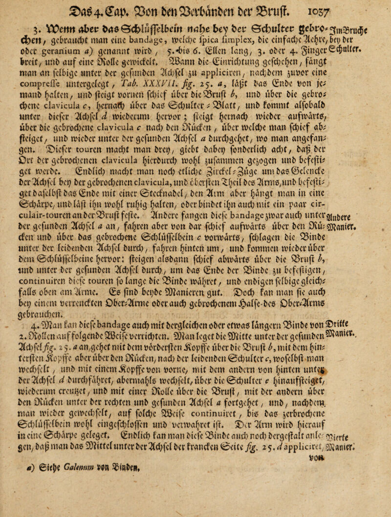 33on bM&ertöirten ber 1057 3* 'Cütmdbtt bM Scfcluflelbem mbebty bet* ©cfcwlter gebr<>*gmq3riu$c d?ett, gebraucht man eine bandage, wcfd?c fpica flmplex, bie cinfadjc 3Cc^rc/ bet; ber ober gcranium a) genannt wirb'/ 5**biß <5* Effen lang/ 3* ober 4* Singer0cf)ttUei\ breit, unb auf eine Üvotte gewiefeft* 3Bann bie Einrichtung gcfchchen, fangt man an fefbige unter ber gefunden 2(d)fef §u appliciren, naebbem ^uvor eine comprefle untergefegt, Tab. XXXT1L fig. 25* a, fa)jt baß Enbe von je; manb galten , unb (leigt vornen fd)tef über bic23ruft by unb über bie gebro* chene clavicula c, tymaG) über bas @d>ufter * 33fatt, unb fommt affebafb unter biefer 2fd)fef d wieberum h<^vor ? fictgt hcrnach wieber aufwärts, über bie gebrod^ene clavicula c nad) ben Stücfen , über wefd)e man fchief ab fletgef, unb wieber unter ber gefunben 2l'chfef a bimhgeßct, wo man angefattf gern ©iefer touren macht man bret;, gtebf habet; fonberfid; acht, ba$ ber Ort ber gebrodenen clavicula ^ierburch wohf jufammen gezogen unb befeftd get werbe* Enbfid; macht man noch etliche ^ircfcf^üge um baß ©eiencfe ber 2(d)fef bei; ber gebrochenen clavicula, unb obevjlcn ‘Jfjcif bes TfmtS/Unb bcfcjld gtf bafelbjlbasEnbe mit einer ©teefnabef, ben 2(tm aber hangt man in eine ©chürpc, unbfafl if;n wof;f ruhig haften, ober binbetihn aud) mit ein paar cir- culair-touren an ber 25rujt fejte* 2lnbere fangen biefc bandage ^war auch unter ' ber gefunben 2fd;fcf a an, fahren aber non bar fchief aufwärts über ben Stmpanier* efen unb über baß gebrochene ©chfüffefbcin c vorwärts, fchfagen bie 23inbe unter ber feibenben 2(chfef burd), fahren hinten um, unb fommen wicberüber bem ©chfüffcfbetne heroor: (leigen afßbann fehief abwärts über bie S5rujl h, unb unter ber gefunben 2(chfcf bureh, um baß Enbe ber 23inbc ,$u befefugen, contmuiren biefc touren fo fange bie 25tnbc wahret, unb enbigen fefbige gleich* faffß oben am 2irme* Es fmb bepbe SOIanieren gut* SDoch fan man fte auch bep einem verreneften Oberarme ober auch gebrochenem Jpalfe-bcs Oberarms gebrauchen* 4* 5)lau fan btefe bandage auch mit bcrgfetchcn ober cfwaß langem 5Binbe von dritte 2* Stoffen auf fofgenbe SBcifc verrichten* SDIan feget bie SDtitfe unter ber gefunben 2fd;fefj^. 2 5^an,gehef nüt bcmoorberjlen jvopffe über bie S3ru(l £,mitbcmhin* tcrjlen Äopjfe abcrübcrbenStücfcn,nad)ber feibenben ©chuftcr a, wofcfbjl man wed)fcft, unb mit einem«Äopffcnon vorne, mit bem anbern von hinten unfe$ bcr2(chfcf d burdjfahrct, abermahfß wed)|eff, über bic@chufter e hinaufjteigcf, wieberum creußet, unb mit einer Stoffe über bie SSruft, mit ber anbern über ben Stücfen unter ber rechten unb gefunben 2fd>fct a fortgehet, unb, nad;bero. man wicbcr gewechfcft, auf fofehe SEBcife continuiret, bis bas ^erbrochene @d;füf]efbem wohf eingcfchfofifen unb verwahret ijt* ©er 2inn wirb füerauf in eine ©charpe gefeget* Enbfid) fan man btefe ®inbe auch nod) bergcjlaft anKv Vierte gen, bap man bas 3)littcf unter ber 2(d;fcf ber franefe» ©eite fig. 2 5, ^appliciret, cöianier^ vo» d) 6it^ GaUnum VOR