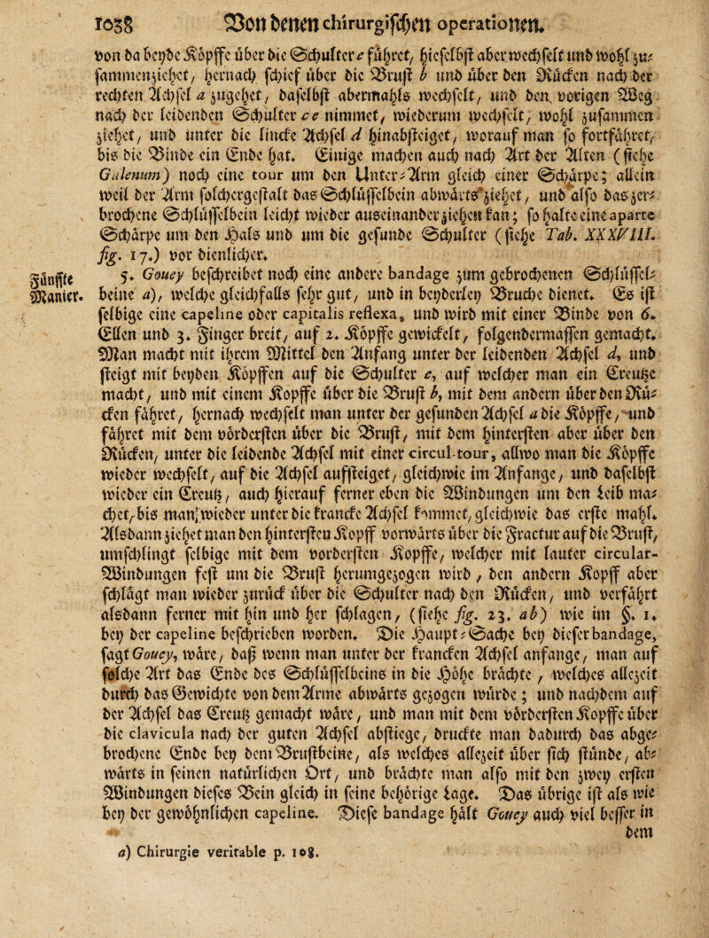 »on 6a bcpdc Jvopffc über die ©* uff er ^führet/ hlcfelbji aber we*feft und Wo|f ju* fammcnjtc^cf/ hernach f*ief über die 2$ruji b und über 6en 9vüefen na* bet reifen Ifchfef a ingehet, dafefbjt aberma^fe wethfeft, und den, »origen ®eg na* 6er leibenden @*üftcr^ ntmmef/ wie 6 er um wedjfcft, wohl lufammen pef}ef, uit6 imfer 6ic laufe 2f*fef d hinabjfeigct, woranfman fo forffabref^ bis die 2$inde ein (Ende hat* (Einige ma*en au* na* %xt 6er Älten (flehe Gdknum) no* eine tour um 6cn Unterarm gfei* einer @*arpc; allein weif 6er #rm fol*ergcf?aft das©*tüj]clbein abwacts*|te|ee, und alfo 600 $er* bro*cne ©*lüffelbcm fei*t wieder auseinander Riehen fan ; fo^affe eine aparte ©*arpc um den J)als und um6ie gefunbe ®*ulfer (flehe Tab. XfxfcllL fig. 17O »ot dienlicher* güttfffe 5* Gouey betreibet no* eine andere bandage |um gebrodenen ©*lüffcD Sanier, Beine a), wcl*c glctd)faßs fefjr gut, und in bepberfep S5ru*c dienet* (Es tjl felbige eine capeline oder capitalis reflexa^ und wird mit einer 53inde »on 6* (Elfen und 3* ginger breite auf 2* $öpffe gewiefeft, fofgendermajfen gemacht* SÖtan macht mit ihrem SBttfcf den Anfang unter der leidenden 2l*fcl d, und jleigt mit bepden Äopffcn auf die ©cbulfer auf welcher man ein (Eren^c macht / und mit einem Äöpjfc über die 23ruff b, mit dem andern über den Otü* tfen fahret, hernach we*fdt man unter der gefunden 2l*fcl a bk .Sopffc/ und fahret mit dem »orderflen über die 23rujty mit dem hmterjlen aber über den Stürfeu/ unter die leidende 2(*fef mit einer circul-tour, attwo man die J?6pffe wieder wechfcft, auf die 2fchfcf auffteigef, gfei*wie Im Anfänge / und bafelbfl wieder ein (Ercuh, auch herauf ferner eben die ^Bindungen um den leib m<u *etrbis manjwicber unter die franefe 2f*fef fommet, gfeid;wie das crfle mahf* 2ffodann |iehet man den hinter|?cnj?op|f vorwärts über diegractutaufbieQSrufT, umfebfingt fetbige mit dem »orderten «Äopjfe, wefchcr mit lauter circular- SBmbungen feji um die 23rujl hctumgeipgcu wird, den andern Äopjf aber fchlagt man wieder |urürf über die @*ultcr na* den Stücfen, und »erfahrt alsdann ferner mit hin und her f*fagen/ (fte^c fig. 23, ab) wie im §♦ 1* bei; der capeline betrieben worden* ©ie J)aupf?©a*e bep diefer bandage, fagt Gouey, wäre/ bap wenn man unter der franefen 2f*jcl anfangc, man auf n fof*c 2lrt bas (Ende des ©*(üjfclbcins in die 4?bhc bra*fc, welches ade^ett dur* das@cwi*fc »ondem3(rme abwärts gezogen würde; und na*dem auf der 3l*fel das Srct* genia*f wäre, und man mit dem »drderpenhopfender die clavicula na* der guten 2f*fel abßiegc, druefte man dadur* das abge* bro*cne Sude bep dcm^Sruflbcine/ als wcl*es allcicif über fi* (fünde/ ab warts in feinen nafürli*en Ort/ und bra*tc man alfo mit den |wep erjfcn SBindungcn diefes in glci* in feine behcrige läge* 3)as übrige ip als wie bep der gewbhnli*en capelme. S)icfc bandage half Gouey au* »iel beffer in dem a) Chirurgie verifable p. log.