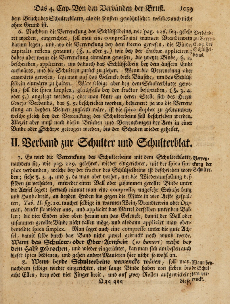 dent Bruche des Schulterblatts, als die fonjlcn gewöhnliche; welches auch nicht ofmc ©rund tft 6* 2ftachdem dic^Sctrcncfung des @cbMffclbcins,mie pag. 226. feq. gclel;? ret worden, eingerichtet / foll man eine comprcfle mit matmen SJrandtctuem matter** darum legen/ und, wo die ^ertentfung bet; dem fterno gewefen, die Sinde,^0^ capitalis reflexa genannt/ (§* I* öfter 5*) Wie bety der fradur appliciren ftaber; aber wenn die SÖerrentfung einwärts gemefen, die $wet;tc 23indcy §♦ 2+m*' bcfchrieben, appliciren/ um dadurch das ©thlüfjclbein bev dem Puffern (Ende aufwärts, unft die ©chuifcrn juriic? jti $ie$em SSBenn die SBetrencfung aber auswärts gewefen, (egt man auf das ©elenefc diefe 52?äufchc, um das ©chlttf felbein einwärts ja haltern Sßdre fetbige aber bet; dcm©chulterbfatte getreu fen, fofl die fpica fimplex, gleichfalls bei; der fra&ur betrieben, (§. 3*4*. öfter $.) angelegt werden ; oder man fente an deren ©teile ftd) des Jpcmt Goueys Verbands, das §♦ 5. bcfchrieben morden, bedienen: ja mo die Herren* (fung an beiden SJeincn zugleich mdrc/ iß die fpica duplex gebrauchen/ welche gleich bct> der Sßerrcncfung des ©chuftcrbrins feil bcfchrieben werden» 2flle$cit aber mu£ nach diefen Brüchen und SÖerrencfuugcn der 3trm in einer SJinde oder Schärpe getragen werden, bis der Schaden miedet geheilct* • . ' ~ s» n. SSevbanb juv @cf;u(ttt unb ©4mttab(at, 7* (Es wird die SBerrcncfung des ©chultcrbcins mtfdem SchuTfetblaf te, ^n*rm- nachdem ftcr mie pag. 22p* gelchvet, wieder eingerichtet/ mit der fpica jfim-cfuttg der plex verbunden/ mefche bet; der fra&ur des ©chluffclbeins iß bcfchrieben mor^eNler* den; ßche$> 3. 4. und da man aber vorder/ um die SBicdcrausfaflung deß felbcnju verhüten, entweder einen 25aK oder jufammen gerollte 58indc unter die 3lchfcMegct: hernach nimmt man eine compreffe^ ungefehr Schuhs lang und £and* breit, an beiden (Enden bis gegen die 2D?itu in vier Kdic gefpat* ten, Tab. H. fig* 20. fauchet felbtge in warmen® ein,ISrandfcwein oder Dpi;* erat 7 drueft ftc mieder aus, und applicirf das SHiffcl dctfelbcn unter den 3kf* len; die vier (Enden aber oben herum um das ©clcncfe, damit der SMedct jufammen gerollfe QSinde nicht fallen möge/ und alsdann applicirf man oben* bcmcldtc fpica fimplex. 59lan leget auch eine comprelfe unter die gute 2(cb* fei / damit fclbe durch das 25and nicht juviel gedrueft noch wund werde* XOtn\t bae ©ckulter*obee <Dber*2(rmbrift (a/ humeri) nafye bey bero fe gebröckelt / und wieder eingerichtet, f an man jub ambefienauch diefet fpica bedienen/ und gelten andereSBanicren f;ier nicht fomohf am S. VOttm beybe ÖckwUerbeitte verrencFc voävm, foff man/^Batmk#- nachdem fclbige mieder eingerichtet/ eine lange SJinde haben von fteben btsde@iul; ad)t(EUe n, dreh oder vier fingerbreit, und auf jmcp Sollen aufgen>icfcft :f «rn oer* ^ ö.qq gqq c diefe,rcucf^