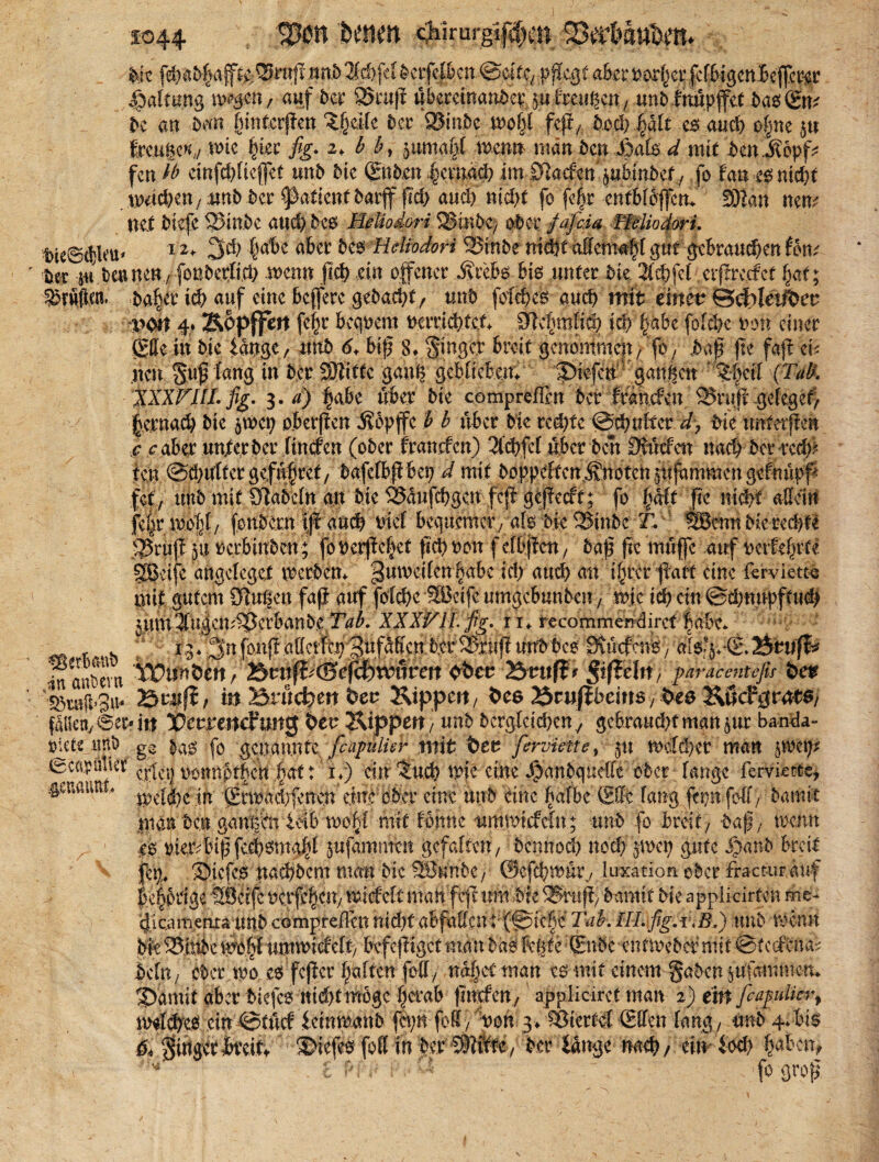 £044 . SP* hmm ciiirurgi|i)cn Ser&au&em Me fd>at>§aff^e:^Bm|i,wn.53fd>.fci^crfcl&cn ©otfC; pflegt aber pot^er fcf&igenBeffer^i: Haltung liegen / auf t>er 2>ruß übereinander ju fmtgen, unbfnüpffet basEm be an bm funterßen ‘ifyük ber S3inbc weiß feß/ fcod) plt cs auch o|ne $u tage«/ wie hier j%. 2, £ b, ^ttmapl wenn man ben Sbate ^ mit ben .$6pf* fen lt> cinfchlieffet unb bk Enben |cmach im-0laefett' jubinbef; fo tan £$nid)t machen f ;twb ber Vßaümt 5arff |ld> auc!) nicht’ fo fe^r cnfbtbffcttT Wim mm nel biefc ®inbc and) 5cs Mdiodori S2SinC>e> ober fafäa TMiodori. bteScbleu* 1 u 3# |abe aber bcs Hdiodori SBinbe ntdft aEemafd gut gebrauten Um tm w beuttett / fbnbcrßd) wenn fleh ein offener Jvrebs bis unter bk 3ftbfel crßrctfet |at; duften. ba|tr ich auf eine beffere ge&acht, unb fotches auch mit eiltet^ ©cfrletübcu ■poif 4. Kopffett feftr bequem ncrrichtcA 9?c|mKd9 0 |abe folehe non einer E$ein bie fange / unb 61 biß 8» Singer breit genommen / fo; baß fte faß ei; neu guß fang in ber SJJitte gang gebliebem Siefen gan|ett ^cil (Tab\ XXXVUL fig. 3. d) fabe über bk compreffm bet franefen 2Jruß gefeget) jfternad) bie 5WC9 o.berßen Äopffe b b über Me redete ©chultcr d> bk untevftm c <r aber unterber ftncf'cn (ober franefen) 2l'd)fclübctben Dtütfen nach bette# ten @d)ufter gefübref/ bafefb|lbep d mit ,boppeftctt.S‘tt()t.ch $ufaromcn gofnüpf* fet; unb mit Stabefn an bie 5öaufcbgen feß gCßecft; fb |fe fte m0 allein fe|rwo|f/ fonbern iß auch Met bequemer; als bie ^inber. ^Bemi bie rechte Stuß $u nerbinben; fonerßefiet fiel) non f elbßctt, baß fte müffe auf uerfefnte gßcijc angeleget Werbern gumeilen habeid) auch an i§rcr ßatt eine ferviettc mit gutem Singen faß auf folehe Söcife umgebunben, wie ich ein @d;mtpftu# jumlujen^crbanbe r^^. XXXVII. fig, n* recommemlirct habe. r . ; ff. 3nmfbbcs SiücfctVS, uT$'^E.3eufI* m anbem Wifatitn; 7£>mp(Befi&tv§ven obemBtntff* Stfleltt; paracentcfis i>etr W#’3u* B w# i itt Brucken bev Kippcit; bc& ^tußbeim 7 bte &ücf0rnt$/ fliie«; ©ec» in heu Kippen, unb bcrglcid)en/ gebraucht mgn$ur ba-nda- pietejtnb gC fo genannte fcapulier mit ferviette, :jtt Weiter man jWCf* ©cöpmW CJ4^j t)otmpt|cn |att’ x*) ein 'iuch wie eine ^a.nbqucffe: ober - lange ferviette* ,§eumm, jn grwad;ßtten dnc;ober eine unb eine .^aTbc Slfe lang fepn fo-ff ; bannt man bat gann'cn teib woitl mit tonne ummtcfcüt; unb fo breit; baf; wenn es rier^ufffccbsmald jufamnteß gcfaltcn; bemtod) nod; ywep gute Sanb breit föj}, S5iefe.s naebbem man bk tfeunbe, ©cfcbwnr.; luxation ober ftacturauf be^odge äBeifc nerfeßen; wicfelt man feß uni bk Shtß) bannt bie applkirfen me- Ijicamenta unb compreilen nid)tabfaffent(@icbe Tab. IILfig.i\B.) tmb wenn bie 58ittbc wo.§l umwideit; be.feßigct man bas fegte •’(£nbc-entweber mit ©terfena^ bclu; ober wo es feßer haften feil; na|cttnan es mit einem gaben jtlfamtikiu Samit aber biefes nid)tmöge |erab fmefen; appliciret man 2) e'itt [cafulkr% w«ld)es ein ©tücf ietnwattb fepn foli; non 3> Viertel ©den lang; unb 4;-bis & girtgerkeitv Siefes foR in b.e.r ^t%e7 bor fange nach/ ein fod? haben* 1 * . C pi :, ! fo groß