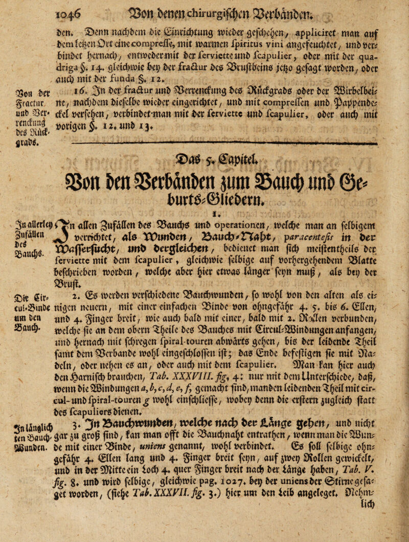ben. Senn nad)bcm fcic ßlßd^funB ivickc gcfdK^n/ applidrcf man auf - bcmfcijcn Ott cinecompreUe, mit warmen i'piritus vini angcfeucfttcf, unb t)cr; binbet licnmd) y entn> eher mit ber fervietteunb fcipulier y ober mit ber qua- driga §, 14* gleuhmie bet; ber fraftur bco %kußf?ein$ jeßo gefaßt tttorbett/ ober , auch mit ber funda §♦ 12* \ 030ll 16> 3n ber fradur unb SXkrrenefung beo Dtucfgrabo ober ber SBtrbcfbetV gractur m, nachdem biefelbc meber ängeriebfet; unb mit comprefTen imb pappende? üöb ©o> rfel t>orfe§en/ mbrnbcMnan mit ber ferviette und feapulier, ober auch mit IfSi S0ti3{^* lz'unt> I3* 5. €apiM. §8on brn aSct&dnbcn sunt 35<uicft imb @e* l>urt&®iteDern. 1* Sn allerl^i^n allen 3uf^Cen 525a«d>ö und Operationen; welche matt an fefbigem SufaUtw 'j verrichtet; älö VOlttibttt/ 2$4tiefem paracenteßr in bev fixbt/ iwfc cid)tn, bebteuet man fich metjient^etfo ber J ferviette mit bem feapulier , gleichwie feibige auf t>or£erge£enbcm SSfattc befchrteben worben , welche aber §ter etwas länger fet?n muß, als bet; ber 23rufi 2* €0 werben trerfdnebette SJauchwutt&en, fo wo^l w>n ben alten als et? cui*8inlK ragen neuern, mit einer einfachen 525inbc #on ol;ngcfä£r 4* $♦ bis 6. (Effcn, um Den ^nb 4* Ringer breit/ wie auch halb mit einer/ halb mit 2♦ Di:Jen verbunden/ ®öuc&. mlü)c |te an bem obern ^:§eife des 58auches mit SircufcSBinbungen anfangen, unb l;crnach mit fehregen fpiral-touren abwärts gc^cn, bis ber leibende ^eit farnt bem §3crbanbe wobt cingefd;lo)]eu i(i; bas (Ende befejltgen fle mit Sfta? dein; oder ne()en cs an y ober auch mit bem feapulier, SJian fan hier auch den $armfch brauchen; Tab. XXXVIII. fig, 4: nur mit bcmUnterfchicdC; daf?, wenn die 2Binbungen a, b7 c, d, e, f, gemalt fmb/mandenlcidcubcn^heilmitcir- eul-unb fpiral-touren ^ tvobl etnfchlieffe/ wobep bemt die crflern zugleich ftatt be6 fcapuiierObtcnem *!nlän«U6 3* 3« Baw^wwrtbett/ vce\d>e meb ten Härtete gefeit, unb itid)t «n’Baiic^ä1^ 5U Sroi? f>nö/ f«t» man offf fcic 33aud>na^t cntrat^cn, wenn maniieSBun; gguuien. te mit einer QJinbc, uniew ernannt, txrbtnbef. (Es foß feffeige of^m gefaxt 4. (Ellen lang unb 4. ginger breit fep, auf jwet; Ütollcn gemiefeft, unb in ber ÜOlittcein ioeb 4. quer ginger breit nach ber länge l^abcn, Tab. V. fig. 8. unb wirb felbige, gleid)t»ic pag. 1027, bei} ber uniensber @tirncgefa< get worben, (jtefje Tab.XXXFH.fig. 3.) ^ier um ben leib «ngelegef, 0ic§m; lieft