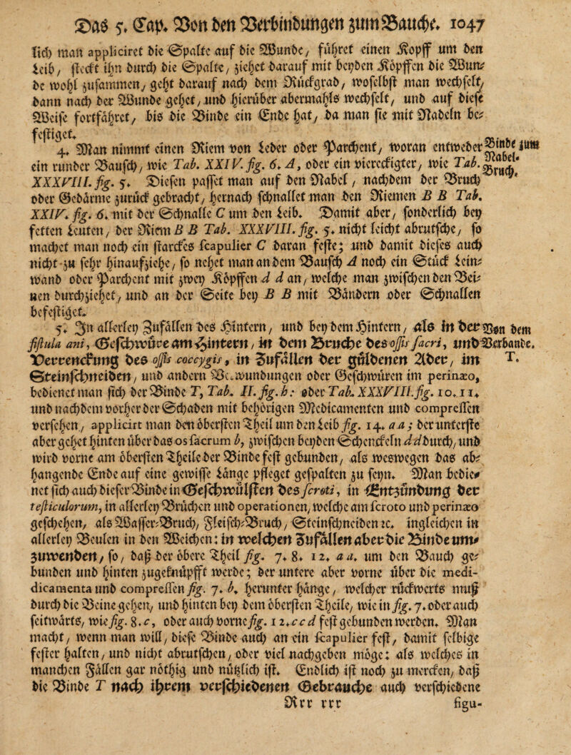 lid) man appliciret bie ©patte auf fic 2Bunt>ey führet einen .ftopff um ben icib/ jtccft ihn burd) bic ©polt«, }ie§ct barauf mit bepben .ftbpffcn bic 28un# bc wofyt jufaramen., gcfit barauf nach bem Bvücfgrab, wofelbjt man weehfeft, bann nach bet Söunbe gefiel ,nnb hierüber abermals wechfeit, unb auf bieft SBeife fort fahret/ bis bic 35inbe ein €nbe Jjaty ba man (ie mif STabefn bc# fcfligcf, ,• cr'mKj 4. SOtan nimmt cittcn Üvtem von Seber ober ^archcttt, woran entweber^10* m ein runber 535aufct>/ wie Tab. XXIV. fig. 6♦ A, ober: ein ^icrccfigtery wie XXXVIII. fig. 5* Snefett paffet man auf ben Slabcf, nachhern ber Q5ruch ober ©ebürnte jurutf gebracht, hernach fcpnallet man ben Kiemen B B Tab. XXIV. fig. 6. mit ber ©chnallc C um ben leib. ®amif aber, fonberüch bep fetten ieutm, ber Siim S B Tab, XXXVIII. fig. 5, nicht leicht abrutfehe, fo machet man noch ein (Tarcfco feapulier C baran fejte; unb bamit biefes auch nicht i« fepr hinaufjiohe, fo ne§et man attbem 23aufcp A noch ein ©tuet icin? wanb ober ‘parchcnf mit ^wep .Stopffett d d an / welche man $wifcpen ben 33cm wen burep^ehef, unb an ber ©eite bet; B B mit SJanbern ober ©chnallen bcfejtigct . v 5, allerlei; gufälfett bes ^intern, unb bepbem^intern, ale inbet^n bem fiflula ani, <&efd)\vüce nm ^intern / m bem 23rucfc>e bt&oßrfacriy iwbSerbanbe, lOeruencftmg bes oßs coccygis, in Zufällen feer gtHbenen 2lbett, im T# ©bem|ct>rteibett, unb anbern Stk.wunbungen ober ©efcpwuren im perinxo, bebienef man (ich ber33tnbe Ty Tab, II. fig. h: ober Tab, XXXVIII fig, 1 o+1u unb naepbem mürber ©epaben mit bepbrigen SKcbicamenfen unb compreffen uerfepett., appliärt man bettbbcrjicn^heüumbenicib^. 14* a.a; berunterjfe abergehet hinten überbao os faemm b, ^mifepen bepben ©epemfefn ^burch/mtb wirb oorne am obierf?cn 5er fcfi gebunbett, als weswegen bas ab? hangettbc ©nbe auf eine gcwijfe iange pfleget gefpalten $u fepn, 20tan beb ie# net (tcpau^biefcriBmbein<Se(cbmH|ten besfiroti, in iBnttfinbmQ btt tefticulorum, in allerlep Q5rücpen unb Operationen, Wefepe am feroto unb perinaeo gcfcpepeit, als 2Ba jfer;33rucp, Sfeifcp^ruch, @fcinfcpnciben ie. ingleici;cn in alierfep SSeuIen in ben 2Bcichcn: in roehfytn Sttfallenabeubie 25infceum# 3uwcttbett/fo, bap ber obere ^h^i fig- 7♦ 12. aa, um ben 2Jaucp ge^ bunben unb hinten jugebnupff werbe ; ber untere aber turnte über bie medi- dicamenta unb compreffen fig. 7. b, herunter pange, welcher rücfwert^ mu£ burd; bic 23cine gepen, unb hinten bep bem bberpett Zfyeik/ wie itt fig. j. ober auch feitwarto, wie fig. $.c, ober auch boxnefig. 12>c c d feji gebunben werben, SOtan mad;t, wenn man will, biefe ISinbe aud; an ein fapulier fefl, bamit fclbige fe|ter haften, unb nicht abrutjepen, ober biet naepgeben möge; afo weihen in manchen Ralfen gar notpig unb ttüpftch ijt, ©üblich ift noch 51t merefen, baß bie 33inbe T tt4cfe i^t?em peujct)iehenert ©ebranc^e auch bcrfchicbene Drrr rrr figu-