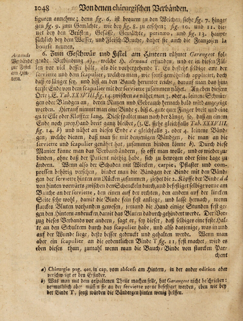 Arnnuds SSgrb&ij&e iiir §?ftd am J£in* UKW, figurett anne^mc; denn fig. 6, ip Bequem $tt den %Bäd}m, flehe fig. 7. fpng Öcn fig* 9+ jwm ■©cmadftcr wie bei) fig. g* ju eiferen; fig. 10I mb iu bm net bei; Ben QJrupcn/ ©cfaffe, ©ematfetet perinaeo, mb fig. 13* fad>Iid> bet) bemSBaffe?/ imBg[ctfd)>'55;uci)C/ Baiser fte m&) bie§ran£ofcn k bourfe nennen. ~ d. Stirn (£>efä)xvuv tmb ßißel am ntecn rühmet Garengeot foU 1 grübe SÖerbipB.ung a), wcld)e $. Ärmud erfunden) und et in biefert^ak Ben not mel Bcffcr |aftf afo Bie uör|crgebenBc Tc (& Bellest fähige atf$ Ber fervierte unB Bem fcapulier, Wefd>C6mätt7 Wie fhttft gewi^niid} appikirt; Bo$ baff ee< langer fet), unB bi| an Ben 33aud? jjenmtcr reiche, darauf man Baolpn* terpe finde bdh Bem fcapulier mit Ber ferviette pfammenna^ef* 3fn eben Biefcm Orte .$.© rab. XX WllLfig. 1 4*5 wippen aa na|et man 3. aber 4* leinene ©cpmuv gen ober 2>lnBgcu an7 deren STiu^cn unB .©ebraueb §emad) Bald wirb ange*dgt Berbern hierauf nimmt matt eine 58in5e 5. bipd.gute quer ginger Breit tmb eine gu tc tSffe ober Älafter lang, JDicfcfpajtet mannad) Ber idngey foy Baß an einem (gnbe nod) jroctjJjjanb Breit ganß Bleibet/ (5.(£♦ gepe gleichfalls Tah.XXXFIII. fig» 14. h) unB ndfpt an Biefee» (Ende c c gfdcfyfafife. 3* ober 4, leinene $3anB^ gen, wcld>e Bienen y Bap man fte mit denjenigen SSdnbgen, Bie man an Bie ferviette unB fcapulier genaset ^at/ jufammen binden fbnne h), 3)urcp Bicfe SSHanier Urne man Bas Verbundandern, fo ofll man wolle, und es wieder^ Binden/ o§ne Bap der Patient noppg tyabe, pd) §u bewegen oder feine tage pi Inderm SBenn alfo Ber ©epaden mit SBteefeny carpie, <ppaper und com- preffen kfwrig uerfeljen'/ bvabet man Bie SdnBgen Ber ^inde mit BenQ5dnB* gen Ber ferviette Ipnten am Stüdcn )itfammcn y jtefjctBie 2.$opjfe Ber Wnbedd Don bluten vorwärts ^wipben 5en@ebendcln durcb/imd befepiget plbige t>ornc am S5aud)e an Ber ferviette, Bett einen auf Ber rcd/teit/ Ben andern auf Ber linden ©eite fe^r mofyl, Bamit Bic53inBe fein fep anficgc/ unB lafle bcexm$), wenn Parder 23futcn oor^anden gemefett/ jlemanB Bie S^anb einige ©tunBen fep g^ g,en Ben ^intern anBruden/Bamit Ba^ QJInfen BaBurcp gepinbertwerBe, ©ersSor? §ug Btefes^BerbanBooor anBent/ fagf er7 fep Biefer, Bap fefbige6ctncfcpei)ak tc an Ben ©d^uftern Burd) Ba6 fcapulier fyabe, unB alfo Baoj'emgC/ wao in unb auf Ber SSJunbc liege/ depo befler gedrudt und gehalten werde. 2Bcnn man aber ein fcapulier an die ordentltd?en 35inde t}^. i i, fep machet/ wildem eben diefe$ fym, juma^l wenn man Bie 95aucp^3inde Don parden tyai? djent 4t) Chirurgie pag, 401.1« cap, t50«t abfeefs «m Jg)infent/ i« btr ««ber edition öder »erftfjttHgt er den (Erpnber. b) ntön mit Dem aefpalfenen V^ilt machen feile, batGarangeotnify befrieden: rerrauthfitb aber mifT n fite an Der ferviette »orne befepiget werben/ eben wie bet) ber SMude T, fonp warben die Sändergen feinten wenig feelffen.