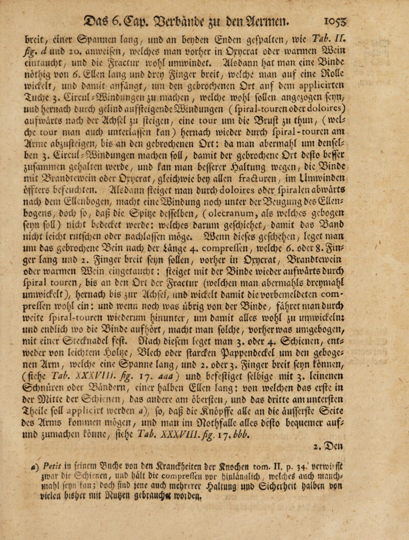 Breit, cittet ©pamten fang, un& (tn Bereit ®>bcn gefpaltcn, wie Tab. IT. fig. d unft 204. amvetfert/ weidet man Dorier in Ort)erat öfter warmen Söein cinruud)t, tmft ftie gractur wob! umwinftet«. 2l(eftann fiat man eine Sinfte nbtfiig non 6. ©ffen lang unft ftrci; ginger breit/ weide man auf eine £Koffe wicfclt, unft ftamit anfdngt/ um ften gebrodenen Ort auf ftem applicirten 3;ud)c 3* SircuI^SSintwngen ju maepen / weide wofil [offen angqogcn ferm, uuftj^ernad fturd) gdinftaufjlcigenftcSIBinfttmgen (fpiral-tourcnoftcrdoloires) aufwdrtö nad) ftcr 2id)[el ju feigen/ eine tour um ftie Srufl 51t tf)un, (wek de tour man and) unterlaufen tan) £ernad) wieftcr fturd ipiral-touren ant 3trmc abjujletgcn, bis an ften gebrodenen Ort: fta man abermaf)! um ftenfck ben 3» ©rcuI^^Binftungen maden foff, ftamit fter gebrodene Ort ftcjlo beffer jufammen gehalten werbe, unft fan man befferer «Spaltung wegen / ftie Sinfte mit Sranfttcwcin öfter Oppcraf, gleid)wte bep allen fra&uren, im Umwinften offtero befeudtem 3tfeftann (leiget man fturd doloires ober fpiralcu abwärts nad> ftem (Ellenbogen, mad)t eineSSmftung nod) unter ftcrBeugung fteoSltem bogens, ftod) (0/ ftap ftie ©pige ftcjfefbcn/ (olecranum, als wcfd)c£ gebogen fepn fett) nicht befteefet werftc; weldxo ftarum gcfd)tc|cf, ftamit ftao Sanft nidt leicftt rutfden öfter nad)Iaf[en möge* 23enn ftiefes gcfdc§cn , leget man um ftae gebrodene Sein nad) fter iänge 4* compreflen, weide d* öfter 8*gin? ger fang unft 2. ginger breit fepn [offen/ oorf^cr in Oppcrat, Sranfttewein öfter warmen 5Bcin emgetaudt: (leiget mit ftcr Sinfte wieftcr aufwärts fturd) ipiral touren/ bto an ften Ort fter gractur (wcfd)cn man abcrmafilo ftrcpmaf^l umwicfclf)/ ^ernad) bis gur 2ldfef, unft wicfclt ftamit fticoorbemelftetcn com* preßen wobt ein: unft wenn nod was übrig tton ftcr Sinfte/ fahret man fturd weite fpiral-touren wieftcrum fiinuntcf, um ftamit attc0 wo^I ^u umwicfeln: unft enftfid wo ftie Sinfte auffwrt, mad)t man folde/ Dörfer was umgcbogeit/ mit einer ©(ccfnaftcl feji* £ftad) ftiefem leget man 3* öfter 4* ©dienen, ent* wefter oon leidem Jpclfec, Sied öfter {larefen ^appcnftccfel um ften gebogen neu litm , weide eine ©panne lang, unft 2. öfter 3* ginger breit fcpn fonnen, (ftc^e Tab. XXXVII). fig. 17, aaa) unft. befejfiget felbigc mit 3* leinenen ©dnuren öfter Sanftem, einer falben (Eilen lang: oon weiden ftas erfle in ftcr SDlittc ftcr ©dienen, ftas anftere am obcrjlcn, unft ftas ftritte am unfcrjlcn ?i>cilc feil applicirt werben a), fo, ftaj? ftie «Knopjfc affe an ftie äuflerjlc ©eite ftes 2lrms fommen mögen, unft man im 3]otf)faffc alles ftcjlo bequemer auf* unft jumaden forme, jkfjc Tab. XXXVIII.fig. 17<bbb. i♦ ®en a) Petit in fdnem Sud&e ron ften Ärandljeiten ftcr S?nocfjen tom. IT, p. 34.' wrwufft |wnr ftie ©dienen/ tmft ftait ftie compreflut tun* ftt.ulänalicft, weleftcl auch mand> tnaftl fn;n fon; ftoeft finft jene aueft meftrem’ unft ©idufKit ftalbm fton fielen bisher mit 3iu$en gdrnncf;« woifte«.