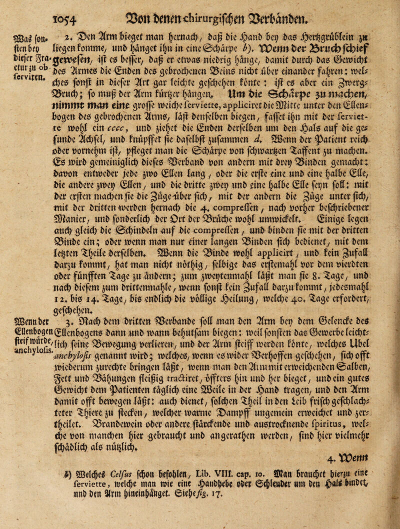 fort» *+ ^)en 3lrm bieget man fjemaef) / baß die ßtanb Bei; bas SjnlsgtuUm p ficri liegen fomme, unb hanget i|n in eine ©ehdrpe Warn bet 23ruct) febief biefer Sra'gerorfeit, iß cs beffer, baß er etwas ntebrtg Ijange, bamit burch bas ©ewtcbf fervirß0b ^c6 ^ime6 (Enden bes gebrochenen S25cin6 nicht über einander fahren : mU ervi tu in biefer 3frt gar Teilte gcfd;cf;cn tonte: iß es aber ein >Jwerg* Srucb; fo muß der 3(rm fuiijcr hdngen* ©diufrpe $11 machen, nimmt matt eint groffe t^eicf?c Terviett^ appliciret i>ic SOlittc unter ben (Elfen* Bogen des gebrochenen 2lrms, (dft benfefben biegen/ faflet i§n mit ber fervict- te n)of;I ein cccc, unb jic§ef die (Enden berfelben um ben jjals auf bie ge* funbe Tlcbfel, unb Inupffet jk bafelbß pfammen d> SSJenn ber ^atient reich ober borne|m iß, pfleget man bie ©ebarpe non fcbmar^cn ?af ent p machen. (Es wirb gemeiniglich biefes Serbanb oon anbern mit drep Sinbcn gemacht; ( bauen entweder jebc $wo (Ellen lang ober bie erße eine unb eine halbe (Elle, bie andere p>cp (Elfen, unb bk dritte $wep unb eine halbe (Elfe fepn fofl; mit ber erßen machen fte bie 3%tmber fleh, mit ber anbern bie güge unter ftd), mit ber dritten werben §ernach bie 4. compreflen, nach nor^er befcbricbcner Wimm, unb fonberfieh ber Ort ber Srucbc m$ umwicfclf. (Einige legen auch gfeid; bie @d)inbeln auf bie compreflen , unb Binben fte mit ber britten Stube ein; ober wenn man nur einer langen binben ftch bebienef / mit bem lebten ^ettc berfelBcm 28enn bie Stabe applicirf unb lein 3ufaH barp tornmt, |at man nicht not|ig, felbtge ba6 crßemahl bot bem tnerbfen aber fünfften ^age p dnbetn; pm peptenmahl laßt man fte 8. ^agc, unb nach biefern pm dritfenmahle / wenn fonft fein gufafl barp lommf, jebesmaht 12> Bis *4» Sage, Bis enbfich bie boffige Leitung, weld;e 40, £age erfordert; gefchehem kenntet 3. ölach bem britten SerBanbe fall man ben 31rm bep bem ©elende bcs Ellenbogen (Ellenbogens bann unb wann befptfam Biegen: weil fünften bas ©ewetbe (eicht* fteinrurbe^j^ feine Anregung verlieren/ unb ber 3lrm ffeiff werben fontc7 meines Übel »nc y 0 ls*mcyyi0ßs gcnamrt wirb; melcheS/ wenn es nnber Ser^offcn gcfd)chen/ ftch offt miebemm prcd)fe Bringen laft, wenn man ben 3ltm mit ermeichenbcn ©alben, §ett unb Sa^ungen fleißig tradiret/Bfffcrs |in unb §er bieget, unb ein gutes ©emtcht bem Patienten täglich eine SBeile in ber ^)anb fragen, unb ben 2(rm damit offt bemegen laßt: auch bienet, folthen i^ben ieib frifd;geßhlach* tefer ^liiere p fleefen, melchcr marme ©ampf ungemein erweichet unb 5er* fyeileU Sranbewcin ober anbere fldrefenbe unb anstroclnenbe fpiritus, web cheoon manchen hier gebraucht unb angetanen werben, flnb hier bielmehr fihdblich als nuifltch* 4. XOentt I) Siöelche^ Celfus fchott Befohlen, Lib. VIII. cap. 10. SD*att Brauchet hierin eine ferviette, welche man wie eine Jjpanbhehe ober ©chleuher um ben htnbeh unb ben 3lrm htn^mhattgef. 6tehf/,§- *7-
