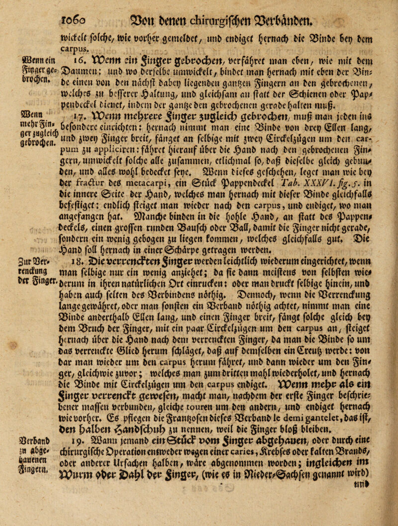 fo6o 23öit ketten chirurgifcfjen 23et*ft(tttkett* tbkfeft föfcge, tbie borget gemefbet, unb ent>t<jcr gernach bie 23m5e Bet) bem carpus. Söemtem i6» Wmtt dtt Jingcr gebrocfeeit/t)erfd^ref man eben, tbie mit bem ginger ge* JBaumeu; unb tbo berfclbe uairutcfcfc , binbet man gemach mit eben ber 5$ irr; uneben. &e einen von ben ndd;ß baba; liegenbett gangen Ringern an ben gebrochenen, tbdehcö jn beßerer Raffung, unb gteichfam an ßatt ber ©ebienen ober ^>ap* penbeefef biaict, inbem ber gangeben gebrochenen gerabe gaffen muß. .®tH& 17> Wenn me^recc Jirtgen $ugleicf? gebrochen/ muß man jeben inO m*T.^eNbfce rinrichten: gemach nimmt man eine Sßinbe von brep CEffenr fang/ gebrole«? mx* 8lltÖei: Mit/ fanget an fefbige mit {tbei; fitrefetjögen um ben car« * pum jn appiieiren: fügtet gieranf über bte Jjpanb nad; ben gebrochenen gin# gern, umtbiefeft fofehe affe jufammen, etlichmaf fO/baß biefefbe gfeld; gebuu* betv unb aSe$ tbogf bebeefet fetje» 9S3cnn tiefet gefd;egen, feget man tbie ba; ber fradlur beö niecacarpi, ein ©tücf <Pappenbccfef Tab. XXXPLfig.j. in bte innere ©eite ber Jjpanb, tbefcheö man gernach mit biefer 23inbe gfrid;faff$ befeßiget; enbfieg ßaget man tbieber nach ben carpus, unb enbiget/ Vbo man angefangen gat» Sftanche binben in bie gogfe Jjpanb, an ßatt be$ Rappen# beefefs, einen großen runben 25außh ober 2Jaff, bamif bie Ringer nicht gerabe, fonbern ein wenig gebogen 5« liegen fommen, welches gleichfalls gut* -Die dpanb foff gevnach in einer ©ebdrpe getragen werben* i 8* $Die vevvm&tm S»tger werben feichtftd) wieberum cingerichfef/ n>enn man fefbige nur ein wenig anjiegef; ba ße batm meißener bon fefbßen wie# btx gin0er.$erum ftt igrennatürlichen Ort einruefett: ober manbrneft fefbige ginem,unfe gaben auch fetten bes S3erbinbens ndfgig* ©ennod;, wenn bie 23emncfung lange gemdgref/ober man fonßen ein 23erbanb nofgig achtet/ nimmt man eine SSinbe anbertgalb (Sffen fang/ unb einen ginger breit, fangt folche gleich bet) bem 25ruch ber ginger, mit ein paar Sircfefjügen um ben carpus an, ßeiget gernad) über bie J^anb nach bem berreneften ginger, ba man bie 23tnbe fo um Das berrenefte ©lieb gerum ßhldget, baß auf bemfefben einSrcug werbe: bott bar man wieber um ben carpus gerum fdgret, unb bann wieber um ben gin* ger, gleichwie jubor; welches man $um britten tnagl wiebergolet, unb gernach bie 33inbe mit (Eircfeljügcn um ben carpus enbiget» TOctttt me^u ale ein vevvendft gewejm, macht man, nachbem ber erße ginger befehde; bener maßen berbunben, gleiche touren um ben anbertt/ unb enbiget gernach ibieborger» ©S pßegen biegrangofenbiefeß SJerbanble demigantelet^bastß, t>m fälbelt pt nennen, weif bic ginger bloß bleiben» 19. SSJann jemanb dnStßcF Pom Jittgeu abgetanen/ ober burch eine chirurgifege Operation entweber wegen einer caries, jlrebfeo ober falten 23ranb$, ober anberer ifrfachen gafbm,tbdre abgeuommen rnorben; mgleicbctt itn VOnvm JOtfaX Sw SitiQeu, (tbie in ^ieber^gchfett genannt ^itb) tml Sur 53er rendung SJerbanb 1» abge* iauenen gingait,
