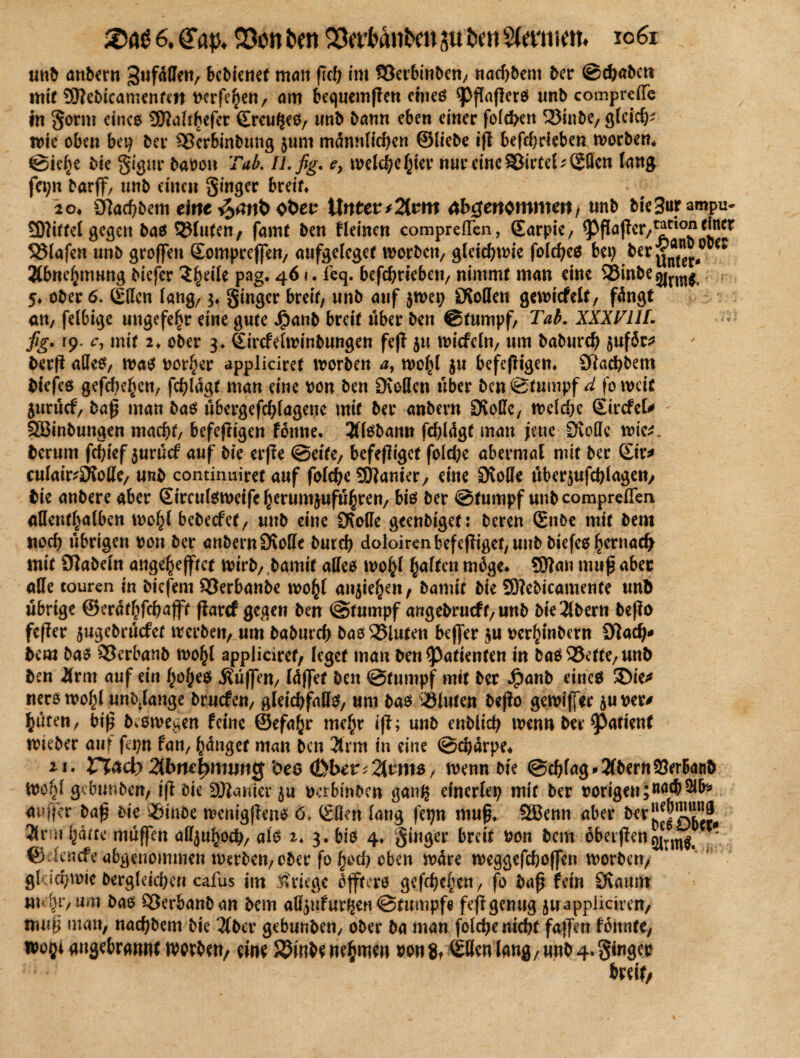 unb anbern 3ufdffen, bcbienet man ßd; im Söerbinben, nadjbent ber ©chabctt mit Sftebicamenfen Perfehen, am bequemßen eines spßaßcrS unb comprcße in gorm eines Sttaltbefer EreufJeS, tmb bann eben einer foid>en Söinbe, gfcid)* nnc oben bet; ber $®erbinbtmg jum männlichen ©liebe iß befchdeben worben* ©iehe bie gigur baoon Tab. U.fig. e, meiere hier nur eine Sßirtel; Ellen lang fet;n barflf, unb einen Singer breit* 20* 9]ad;bem eine oöen Unterarm genommen/ «nb bie 3urampu- 5D7itfel gegen bas bluten, famt ben fleinen comprelTen, Sarpie, ^ßaßer,*?*10* <in^ Olafen unb großen Somprcflen, aufgelcget worben, gleichwie folches bet) berg®”^00^ Äbnehmung biefer $he,k Pag* ^e4* betrieben, nimmt man eine Sßinbe^j^ 5* ober 6. Ellen lang/ 3* ginger breit/ unb auf jwep OvoHen gewicfelt, fdngt an, fel6ige ungefehr eine gute Jjpanb breit über ben ©tumpf, Tab. XXXT1IL fig. 19. c, mit 2* ober 3* Eircfelwinbungen feß $u wicfcln, um baburch 5«f5c^ berß alles, was porter appliciref worben a, wohl ju befeßigen* SRachbem biefes gefchehen, fchldgf man eine pon ben DMen über bcn©tumpf d foweit Surucf, baß man bas ubergefchlageue mit ber anbern Dvoßc, weld)e EircfeU SEBinbungen macht, befeßigen foitne. 2ffsbann fchldgt man jene Stoffe wie*, herum fchief $urucf auf bie erße ©eite, befeßiget fold;e abermal mit ber Eir* culafeDtoße, unb continuiret auf folche Spanier, eine ÖvoDe Überschlagen, bie anbere aber Eirculsweifc herumjufuhrett/ bis ber ©tumpf unbeompreflen allenthalben wohl bebeefet, unb eine ÜXoUe geenbiget: bereu Enbe mit betn «och übrigen pon ber anbern Öiolle burch doloiren befeßiget, unb biefes hernach mit Oiabeln angehejftct wirb, bamit aflfea wohl halten möge* SDian muß aber alle touren in biefeni SBerbanbe wohl an$iehen, bamit bie 2D?ebicamente unb übrige ©erdthfehaßt ßarcf gegen ben @tumpf angebrueff, unb bte3lbern beßo feßer jugebruefet werben, um baburch bas25iuten beßer $u perhinbern 9tad)* bem bas 95erbanb wohl appliciref, leget man ben Patienten in baS93ette,un& ben Ürm auf ein fjo^eö .Küßen, Idßet ben ©tnmpf mit ber $anb eines Sie* nerö wohl unbjange bruefen, gleichfalls, um bas iöluten beßo gewißer $uper* hüten, biß bewegen feine ©efahr mehr iß; unb enblich wenn ber ^atienf wieber auf fepn fan, hanget man ben 2tmt in eine ©chdrpe* 21. Vlad) 2tbne|>mimg ’oeo <ßber;2lrm$, wenn bie ©chlag > 2lbern SerBanb Wohl gebunben, iß bie Spanier $u perbinben ganß einerlei) mit ber porigen;na® 2ifa außer baß bie Sßinbe wcnigßens 6. Eilen lang fet)n muß* Sßenn aber ^S!?r25t 3lrm hatte muffen alljuhoch, als 2* 3. bis 4* giuger breit Pon bem 6betßen^rm^ ^ ©elencfe abgenomnteu werben, ober fo h^d) oben wäre weggefchoßen worben, gkichwie bergleicheu cafus im Kriege dfftero geßhehen, fo baß fein Övaunt mehr,um bas SBerbanban bem aß^ufur^en©tttmpfe feßgenug juappiieiren, muß man, nachbem bie 2fber gebunben, ober ba man folche nicht faßen fdnnte, tpoßt angebrmuit werben, eine 55mbe nehmen pon8t ®örn lang,unb4.ginger breit,