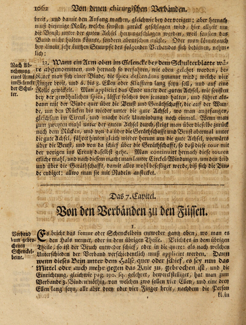 ioölt 1330» ftrnett Ähirurgif^n breit/ tmb bantir ben 3(nf<uig matben, gleidimie bet) der vorigen; über |emad) muip MdmiggMMt? Wityt foitflcit jurucS gefd)l'agen wkb; fpct aü^dt um Me Stofcß; unter ber gute® 2ld)jH §er.n 1 ngefcfelagcn mit fcnflc« bas SÖanb iucf)f galten fanbcm .abnitfdjcu nulfie* Ober man tmuitmd) bü} mm,fe§eÄttgctt©tunipfc m folgerenWikmbm ftd) MMenen, 114?; 316- 12* ^4ttrt ein 2(rm oben im iBMmefe bcybemQd0lt&bl&tte wä* nelmutig te #b0«nomnmvun& f)crnacf; fo uerfafrett/ mk oben gele§rt morben, be* meäiMrmf Menet man fit!) einer 95t nbe, Me fpioa ■.defc.endens genannt wirb; welche Mer im©i!tncfi* ginget breit/ unb 6. bi3 8. £8en ober ÄfafTiern fang fet/it fod / tmb auf eine ' ®anapplic irt ;5a6 ®nbe unter Der guten lebfel/ tMe jiuiflen bet) ber gemof)itlid)en fpica, ld|]et fofcf?e6 uon jemanb baften / tmb faxtet als* bann mit ber 23inbe quer über bk SSrup unb 0erdtf)f4)ajff/ bte .auf bet SBum be; um ben Suiden bis mieber unter Me gute 2tö)fcf/ tro man angefangen, g!efd)fam im Sircttl/' unb nmdjt Mefe UmrMnMmg noch einmal 3öenn man juM .0tytm mafd unter ber guten 2ld>fel 5urcf>; jleigf man überMefelbe juruef nach bem Salden/ utib Oon baübet bie©erdtfjfcbgp unb 23mp abermal unter Meguteld/fd/ fd|ret|tnfen gldcf) mieber §mm um Me gute iidjfd, uormdrts über Me 23rup/ tmb reu ba fä)kf über Me ®erdt|fcbafft/ fo baf Mefe tour mit ber vorigen ins ßxeu^bafelbp gefje* 93?an continuirt ^ernad) biefe touren etliche mahl/unb n<§b Mefem nxadf manlauter SircfellHJmbuugeU/Um ben leib unb über Me ©etdt^fdjajft/ bamit alles wc|£ befepiget merbepbippd) hierin* be enbigef; atfwo man pe mit fabeln dnpeefei j.Capifei I. Verlaub ß*s bdd}t bas femur ober @d)encfelbein entmeber gan^ oben; wo man es *um gebro» ben Jpals nennet/ ober in bem übrigen ?§ei(.e> Wvidjt es in bem übrigen 5|ci£e / fo ip ber 25rucb enttveber fd)ief/ ober in Me quere: als nad; meieren feine”^# tlnterfdpeben ber SSerbanb nerfebiebentlid) muf applicirt werben* SDdmt * #  wenn Oiejes ©t|n unten bem ^alfc^uev ober jefetief, e& )ey nun bae * tffitul ober and) me^r gegen bas l\nie $U/ gebrochen i$i, unb bte (ginri4?fung/ g!eid)tvie pag. 190, fq. gde^ref/ bemercfpeOiget/ |at man jum ffierbanbe 3.SBinben ndt^ig. Dm melden 5100 fotten rier SßcU/ unb eine bret) ©den lang fegn/alle aber bm? ober Mer ginger breit/ nactybem Me ^erfott flau «