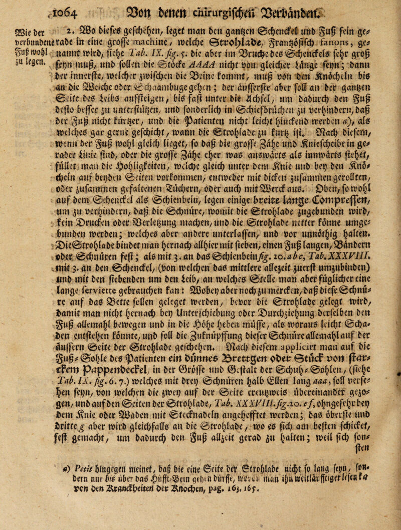 2Bie t>er 2* gtfcbehc»/ fegt* man ben ganzen ©cbencfel unb guß fein ge* ber&ttrtbenefabe in eine große machine / wdd)e ©trofdahe, gran^oßfeb fanons, ge* gufjmoS'l namtf mfrb, fie^c Tab. IX. ßg. f. bie aber im ^Bruche bes ©djenefets fc^c groß in legem muß/ unb foBen bte ©töcfe AAAA nicht oon gleicher idnge fe^n; bann ber mnerjfe/ welcher iwifdjKtt bk 23dne fommt, muß oon Den Änoch du bis an Me SSBdchcobcr ©cöaambugegelten; btt dufferße aber fbff an ber ganzen ©eite beS icibs aufßeigen, bis faß unter Me id)fd/ tun babureb ben guß beßo beßfer |u unterßu^ett/ unb fonberlich in ©dßefbrudKn 5a oerhmbern, baß ber guß nicht fairer/ unb bie ^3aftenfen nicht leid/t hinefenb werben a), als Welches gar gerne gefchiebt/ mann bie ©trohlabe 5« fur^ iß* £ftach biefem, Wenn ber guß W$ gleich lieget fo baß bie große 3d|e unb ifrmfcbeibeirc ge* raber iinte ßtrb/ ober bie große 3a^e eher was ausmdrts als innwdrts jn^ei, füllet man bie ^o^ligfeitett/ wdebe gleich unter bent .Knie unb bei) ben .Kno* ebdn auf beijben ©eiten ootfommeti/ entweber mit biefett $ufammengcroHtm/ ober pfammen gefaltenen Büchern, ober and) mit SSercf aus* £>ben, fo wohl auf bem @d)encfd als ©ebienbeiu/ legen einige breite länge Compreffen/ um oertßnbmi/ baß bie ©ebnürey womit bie ©trohlabe |ugebunben wirb/ fein ©rüden ober Verlegung machen, unb bie ©trohlabe netter fönne umge* imnben merben; wdd)es aber anbere unterlaßen, unb oor unnötig fyaltm* ©ie©trehlabe binbet man hernach alliier mit fteben, einen guß langen/ 33dnbent ober ©chnüren feß; alsmit3.an bas ©cbienbein/£f.io.abc9 Tab.XXXVlIh 4ntt 3* an ben ©cbencfel, (pon welchen bas mittlere aBejeit juerß umjubtnben) unb mit ben ßcbenben um ben ieib, an welches ©feile man aber füglicber eine lange ferviette gebrauchen fan: 2ßobet) aber noch ju mercf cn, baß tiefe ©ebnu* re auf bas ®ette fcBen gcleget werben, Moor bie ©trohlabe gelegt wirb, Oamit man nicht hernach bei) Unterfcbiebtmg ober ©urcb$iehung berfelben ben §uß allemahl bewegen unb in bie $6h£ heben müßt, als woraus leicht ©eba* fcen entßehen formte, unb foB bie gufnüpffttng biefer@cbnürcallcmahlauf ber äußern ©eite ber ©trohlabe gefebehen* Slad) biefem applicirt man auf bie §uß*@ohle bes Patienten ein fcörwea Brettgen Otter ©töcF uon tfem pappm&ccM, in ber ©rpfle unb ©cßalt ber @cbuh*@ohlen, (ßchc Tab. IX. fig. 6.7.) welches mit brei) ©ebnüren halb £den lang aaa, foö berfe^ |en feiert/ bon welchen bie jwei; auf ber ©eite creu^weis übereinanber ge$o* gen/unb aufben ©eiten ber ©trohlabe, Tab. XXXTIIl.fig.io. ^/,ohngefehrbeb hem Änie ober SBaben mit ©feefnabdn angehefftet werben; baS oberße unb hritteg aber wirb gleid>faBs an Mc ©trohlabe/ wo es ßd) am beßen fchidef/ feß gemacht/ um baburch ben guß aB^eit gerab su h^«> weil ßcb fotv ßen a) Petit bingegen meinet, ba§ bie eine ©die ber ©twblabe nicht fo Icing fepn/ bern nur bü über baS^üßt^nn adnnbmffe, ivbboü man ihnweitldtifiüsnB’fcn*^ vett Om Ärandbdtert Oer &nQ$m, pag* 16 f<