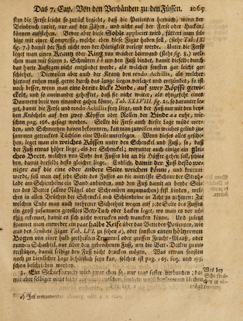 ffen bie gerfe Idcht fo jurücf behebt/ baß bie ^Patienten herttad), wenn ber $?3embrud) curirf, nur auf ben gdf^it/ unb ntcf>f auf ber gerfe ober ^aefen, fhnnen aufße§ett» S23ev>or aber biefe ©of)ie applicirf ivtrb/ füttert man fei* big« mit einer Sonipreffc, weld;e eben biefe gigur haben fall, (|7e£e Tab. IX. fig. 7*) bamif betguß nicht oon ber Jpdrtigfeit oerlei^t werbe» Unter bie gerfe leget man einen Ktäiti3 ober King hon weicher immnb (ßehe fig. 8») mU eben man mit feinen 2. Schnüren bb um ben gtiß bmbef, bamit biefclbeburd) baeJ harte 2(uflegen nicht entjünbef werbt/ als welchem fon|Tcn gar leicht ge* fehlest, ©ieweilen aber auch ber .firanß bm tendo AchilJis, als welcher hierauf ruhen muß, gerne burch bas lange liegen »erlebet unb enf$ün.6cf, fo iß noch befler, wenn man eine fcreite fciefe 23mhe, auf $voty Kppffc gern« drelt, unb fo aneinanber gehefftet/ baß ße nicht weiter, als ohngefd^r eines SDaumensbreif oou etnanber gehen fonne, Tab.XXXTIILfig. .znfobarunte&fes gef, bamit bie gerfe unb tendo Achillis frei; liege, unb ber guß nur mit ben bei?* ben Knöcheln auf ben jwet; Äopffeu ober SKollen ber löinbeaa ruhe, wie fchon pag. 166» gefagt worben» @oHfe bie gerfe auch biefer iage mube wer* ben, unb ©chmerhen bauen befommen, fanman$uwdlendnwdrf)esgelmb5u* famm.cn getrueftes Büchlein eine 2öeile unterlegen. SEBenn biefeS aßes gefche« hen, leget mau ein t*>eicfees Ktfflm unter ben ©chencfel unb guß, fo, baß ber guß etwas fytyet ütgC/als ber ©chencfel; worunter auch einige ein glei* d)e& 2*>vctt/ welches uon Snbe bes gußes bis an bie Jpüffte gehen foll, fd;ic* hen, bamit berfelbe beßo gleicher liege» ©nblicl), Öämit 6ec Juf fcefippe* niger auf fcie eine oben andere ©eite roetefoert tonnef tmb ftumm werbe, foll mau auf jebe ©eite bes gußes au bie mifteljte ©chrmr ber ©froh* labe am Schienbeine ein 23anb anbinben, unb ben guß bamif an bepbe ©ei* ten bes Reffes (allwo £ftdgel ober @d;rauben an^umachen) feß hinten, wcU dKS in allen 2>rüehen ber ©d/endcl unb ©chienbdne in 3lchf 5ti nehmen; welchen Snbe man auch mehrerer ©icherheit wegen auf ;ebe©dfc bes gufßs ein groß jufammen gerolltes 23etr*$ud; ober iaefen leget, wo mau es eor uo* thig ernennet, bamif es (Ich nicht uerruefen nod) wanden fonne* Urb ^ule^t fpannet man entweber ein paar f>aibe Keife über bas 23ettebes Patienten, wie aus bes Scuhcti gigur Tab. LTi. $u fehen a)9 ober fonßen einen l)bli$zvncn 2$pgert uon einer halb jerthciftenSrpnmel ober großen grucht-üftaaß, ober runbeu©chad)tel/nur über ben gebrochenen guß, um bie 23ett* SDccfen 5111m* ferßüfcen, bamit fdbige ben guß nicht brnefen mögen* 23aS etwan fonßeu nod) j« tunlicher läge behüfßich fepn fan, folches iß pag. 165. feq4 unb 15)3. fchon befchdcben worben. 3. *£in &d)iefbvmp wirb jw.ar mit aber fdbiger nicht fei- hi m a) aritiäWent 3
