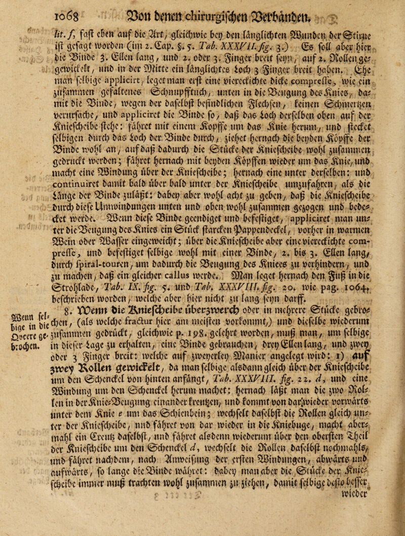 io68 Ut'f \ faß eben auf die 3frt, gfcic^i^ic Bet) ben Wngfichfen Sßunben bcrStmie iß gefagt worben (im i. (£ap* §* 5* Tab. XXXVII. fig. 3*) (Es fett aber Inet pk 23inbt 3* ©len lang/ unb 2, ober 3, ginger breit fei;n/ auf 2, OMengC;? gcwltfelf/ unb in bet4 2)titte ein (angti#tes iod) 3 ginger breit haben* (Ehe man fclbige applicirt 7 feget man erß eine iicrecfichtc biefe comprefle, wie ein jirfämmen gefälteltes ©dpupffitwd), unten in bie Beugung besjtmes, bat mit bie ®inbC/ megen ber bafelbjl befinbtid)en gfed)fcn7 feinen ©dnuethert ttemtfaebe/ unb applicrret bie 2Jinbc fo / baß bas fod; berfefben oben auf bet 5tniefd)eibe flcf^c: fahret mit einem ivopffe um bas itnie herum, unb (teefei felbigcn burd) bas iod; ber 23tnbc burch; fließet hernad) bic bepben jvopffc bet S$inbc wohl ap auf baß baburd; bic ©tüdc bet ÄniefdKtbe molß pfammen gebrueft werben; fahret hernad) mit bepben ä\bpjfcn wieber um bas j?nie/ unb macht eine 2Binbung übet bet Äniefchcibe; hernach eine unter berfclben: unb continuirct bamit halb übet bafb unter bet jfniefcheibc umpfahteu; als bie fange bet 55mbe pfaßt: habet; aber wohl acht p geben, baß bie Ämefcheibe burd) biefe ürmotnbungen unten unb oben wo(d pfammen gepgen unb bebe* cf et werbe* Sßenn btefc S3tnbe geenbiget unb befeßigef/ appliciret man an* tet bie^xutgungbes .Knies ein©tücf ßarefenspappenbeefef/ rottet in warmen 2ßein ober Sßajfet ctngewetd;f; übet bie j?mefd;cibc aber eincmerecfichtc com- prefle, unb befeßtget fefbige wohl mit einet 2Smbe/ 2* bis 3* ©len lang/ burch fpiral-touren, um baburch bie SSeugung bcs Juices p oerhmbern/ unb p mad>en/ baß ein gleichet callus werbe* 93?an leget hernach ben guß in bie V* ©troh(abc7 Tab. IX. fig. 5* unb Tab. XXXVIII. fig. 20* wie pag. 1064* bcfcbricbcn worben, weld)e aber hier nid)t p lang fepn barjf* .. g* Wenn Öie Kttiejcfeeibe nbet^noerct) ober in mehrere ©tücfe gebto* p^^chen, (als weld;e fradur hier am weiften t>orfomjnf/) unb biefelbe wicbcrum otcere ß*pfammen gebrueftr gleichwie p. ip8* gelehrt worben / muß man, um fclbige .(fogcn* in biefer tage p erhalten/ eine 25inbe gebrauchen/ brepSlfenlaug/ unb jwen ober 3 ginger breit: weldK auf pcpetlcp £Ötanicr angelegt wirb: 1) mif $vcey Kollert getricFdt/ ba man fclbige aisbann gfeid) über ber .Kmcfd)cibe um ben ©d>cncfcl hon hinten anfangt/ Tab. XXXVIII. fig. 22* d, unb eine SBinbung um bcu ©cheucfcl herum mad;et: hernad; laßt man bie jwo 9\ob fett in bcrÄnte^SScugung cmanbctfrctt^ett/ unb fonimt t>on barlwicber vorwärts unter bem .Knie e um bas ©chicnbcin; wcd)felt bafelbß bie Dvoffcn gleid; tp* Ut ber Äniefd)eibc / unb fahret non bar wieber in bie jtmebuge/ macht aber^ mahl ein (£teuh bafelbß/ unb fahret alsbenn wieberum über ben oberßen $$$ ber j?tüefd)cibc um ben ©c!;encfcl d, wechfeft bic övolten bafclhß nod)niahfe/ unb füllet nachbem f nach 3(nweifimg ber erßen ?H5inbimgen / abwärts unb aufwärts/ fo lange bte^mbe wahtet: baba; man aber bie ©rüde ber iTuic^ fc^ci&c immer muß fragten wohl pfammen p pheu, bgmif feibigebeßo bejfer - . :• ' wieber