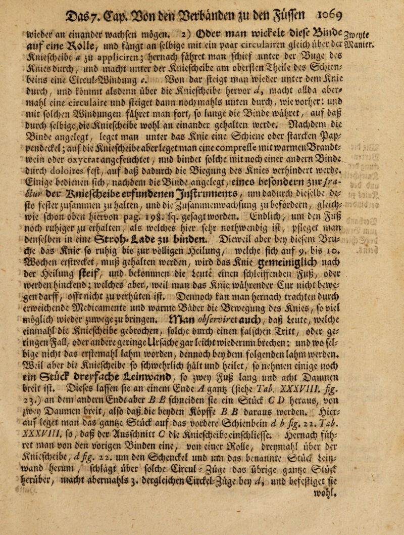 Knies burcb/ unb mad)t unter ber Kniefcbeibe ßm oberßcn^hctle bes @d)icm beins eine SircufcSBinbung e. £3on bar ßcigt man miebet unter bemitnic burd)7 unb fömmt abbcim über bieKnkfdMbe ferner d, macht aUba aber* mahl eine circulaire unb (läget bann nod>ma^fo unten burd), tnic normet: unb mit foTd>en SBinbungen fahret man fort/ fo lange bie 33inbe mähret/ auf baß burd) fclbigc.bic Kniefdxibe ino^l an cinanbcr gehalten merbe. Sfl ad) bem bie ®inbe angelegt/ leget man unter bas Knie eine Schiene ober ßarefen *pap* pcnbccM; auf bic Knicfcheibe aber leget man eine comprefle mit tvarmen^Sranbf? mein ober oxycratangefeud)tet, unb binbet fofehe mit noch einer anbern35inb^ burd) doloires feß7 auf baß baburd) bic Biegung bes Knies ncrlßnbcrt merbe* ©nige bebienen (Tel)/ nad)bem bieQSinbc angefegt/ eines bcfonfcem $\\tfra- Stur dev %>nkftfoäbe erfundenen jinftvwnente, um baburd) btcfclbc be; flo feßcrjufammcit 31t galten / unb bic gufammenwachjung 511 bcförbccn 7 gleich* wie fd)on oben ^iefeon pag« 198. fq. gefagtworben. (Snblid)/ um ben §uß noch ruhiger zu erhalten, als welches hier fe§r nodjwenblg tß7 pfleget man benfefben in eine ©troty Habe $u binnen* Sictncil aber bei) biefem 33ru* che bas Knie- fo ruhig bis ^ur nblligen Teilung 7 meid)c ßch auf 9» bis io* SBochen erßrecfct, muß gelten werben 7 wirb bas .Knie gemeiniglich nad> ber Teilung f?eif7 unb bekommen bie ieutc einen fd>lctffen5cn §uß7 ober werben Inncfcnb; welches abcr7 weil man bas Knie wdhrenber (Eur nicht bewe* igenbarjf/ offt nicht zu vermuten iß. Scnnoch tan man^ernad) fragten burd) crweichenbc SDicbicamentc unb warme 25dbcr bie QJewcgung bes Knies7 fontel möglich wicbcr zuwege zu bringen* tTCdtt obfervintaud), baß ieute7 weld)e einmal bie Knicfd)eibc gebrochen/ folchc burcl) einen falßhcn Sitt7 ober ge* ringen $att> ober anbere geringe Utfacße gar leicht wicberum brechen; unb wo fcl* bige nicht bas crßcmalß lahm worbcn7 bennoch bep bem folgenbcnlahmwcrben* Sßeif aber bie Knicfcheibe fo fchwehrltd) hdlttmb heilet, fo nehmen einige noch ein ©tue? dverfacbe SLeinxcand, fo zwei; §uß lang unb acht Saumen breit iß. Siefes (aßen ße an einem 6nbe A gamz (ße^e Tab. XXXVIII. fig. 23«) an bem anbernÖrnbeabcr B B fd)ncibcn ße ein @tücf CD heraus, non $ft>ep Säumen breit/ alfo baß bie bepben Kopjfe B B baraus werben* £icr* auf leget man bas gange Stücf auf bas herbere Schienbein d b fig, 22. Tab. XXXVIII. fo, baß ber 2lusfd)m(t C bie Knicfcheibe cinfchlicfle* Jpcrnach fu^ rct man non ben nötigen 33inben eine / non einer £KoHc7 brepmahl über ber Knicfchcibc/ dfig. 22. um ben ©chencfel unb um bas benannte ©auf izwv tnanb (>erum , fchldgt über fold)c Strcul ? bas übrige ganßc ©tüef herüber/ macht abermahlss» berglei^enSircfel^h^ bep d, unb befeßiget ße m\U