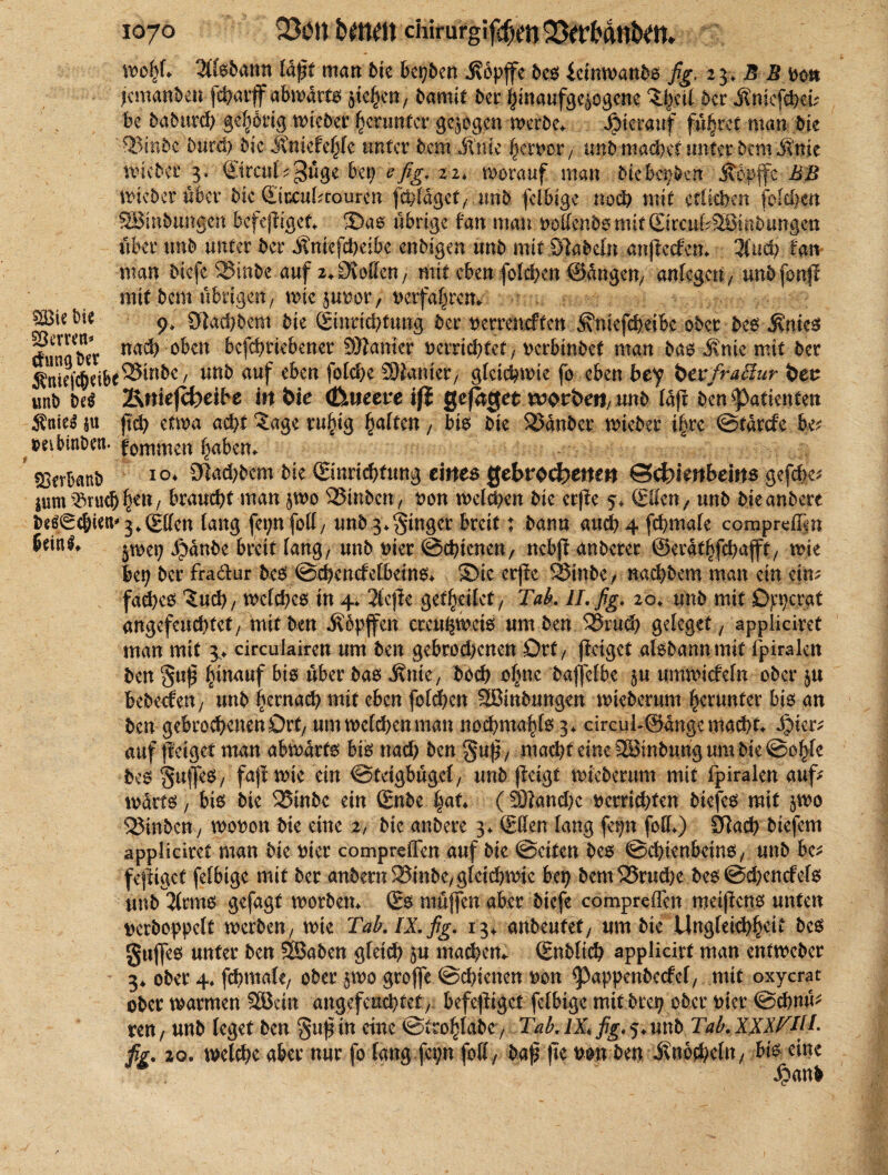 213ie feie ES err^n «>#♦ Zkbann läßt matt bk bepben j?bpffe bes ictnwanbs fig. 23, B B ooj* jcmanben fcbarff abwdrts , bamit bet finaufgeiegene ^ciC bet jSmcfdW* be babttrd) gehörig wteber herunter gezogen werbe* hierauf führet man bte '2>inbe btird) bieJtmefehfe unter hem Mnk ferner , un$ machet unter bem ifnie mieber 3. ©rctil^uge bet; e fig. 21, worauf man bkbmbzn ithpffe BB Wicbcröbcr bic ©iccuktourert fchldget/-,unh felbige noch mit etlichen reichen Spnbungen bcfejliget* ®as übrige fan man oolfmb§mif ©rcuf^lS5tnb«ng.en über tmb unter ber Äntefcheibe enbigen unb mit Siabefn anjtecfen* lind) fan man biefe SStnhe auf 2,Sollen; mit ebensolchen ©dngen/ anlegctt/ tmbfonfl mit bem übrigen, wie jupor, tierfa|im 9* 3lad)bem bie ©mdchftmg ber oerreneften Äniefchetbc ober beb j\ntcs dunator nach oben befebtiebener Spanier Dcrdcbfet, oerbinbet man bas j\nte mit ber $niej'$eibe®uikc/ unb auf eben folche Spanier, gleichwie fo eben bey bevfraäur t)en unb be$ Srue|cf)etbe in bie (foueeveifö gefnget worbe«/ mb Idjt ben Patienten ftch etwa acht ?age ruhig haften, bis bte SJdnber wteber i|re ©tdrefe bp- joeibinDeu. fommen ESerbanb IO* Sehern bie (Einrichtung eines gebrochenen Schienbeins gefd>e^ jum ^ruch|en/ braucht man §wo SSinben, oon welchen bie erpe 5* ©den, unb bieanbere bcö0cbiett'3^(£ffen lang fct;nfoll, unb g^tngcr breit; bann auch 4 fchmale comprdßn ßcinl* g^nbe breit lang/ unb wer ©chienen, nebff anberer ©erdthfehafjt, wie lep ber fradlur beb ©chencfelbeins* S)te erjle SStnbC/ nachbem man ein ctm fad)es Znd), welches in 4* 2(cjle gethdiet, Tab. II. fig. 20♦ unb mit Ojcpcrat angefeud)tet/ mttben Äbpfen crcuhmets um ben 33nt<h geleget , appliciret man mit 3> cireukiren um ben gebrochenen Ort/ jfeiget alsbannmit ipiralcn ben gup h^anf bis über bab Mnie, hoch ohne baffefbe $u nmwiefefn ober bebeefen, unb hernach mit eben fotchen SEBinbungen wieberum herunter hib an ben gebrochenen Ort/ um welchen man nochmals 3. circui-@dngc macht* §kx* auf ftelget man abwärts bis md) ben gup, macht eine SBinbung um bie ©ohfe beb guffes, faflwte ein ©tägbugcl, unb jieigt wieberum mit fpiralen auf? wdrts, bis bie 25inbc ein ©nbe |at* (SHanchc verrichten biefes mit §wo Spinbcn, wovon bie eine 2, bie anbere 3* ©den lang fefn fod*) Sdad) biefem appliciret man bie hier comprefien auf bie ©eiten bes ©chienbeins, unb be* fefttget felbige mit ber anbern ®inbC/ gleichwie bep bem1Srud)c bes ©d?encfels unb 3(rms gefagt worbetn ©s muffen aber biefe compreflen meifens unten t)erboppeIt werben/ wie Tab. IX. fig. 13^ anbeufef / um bte Ungfeichhttt bes gujfes unter ben SBaben gleich 5u machcm ©nbli^t applicirf man entweber 3* ober 4, fchmale/ ober jwo groffe ©chienen ^on ^appenbccfel/ mit oxycrat ober warmen 28ctn angefcud)tct7 befefdget felbige mit brep ober Pier ©ebnu* ren/ unb leget ben gttf in eine ©trohfabC / Tab. IX, fig. 5* unb Tab. XXIVtiB fig. 20. welche aber nur fo lang fep fofl/ bap jte \>m ben itn6d)cln/ bis eine Sbanb