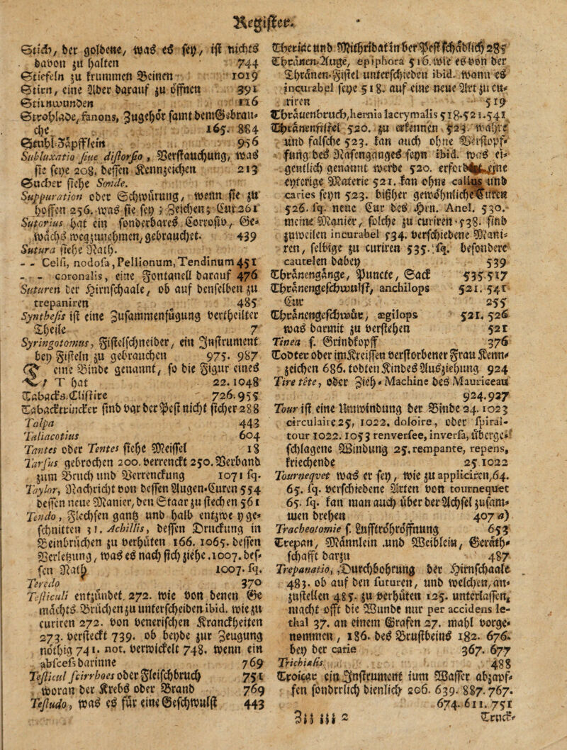 Gti&, ber golbene, wa$ ed fü)/ ifl nid)tß babott $u galten 744 Gtiefeln $u trunimen deinen 1019 Gtirn, eine Biber barauf $u offnen 391 GtiiBunm&e« ' 5 ■ - 4 *26 ®tröhlabey fanons, Jugehdr fauU bcmSebrau* 165. 4 Gtttbf3apff/em 956 Subluxntio fiue diftorfio, 03erf!aud)ung, wa3 fte fe$e 208, beffen Fenn$eid)en 213 Gacfret fie^e Sonde. Sufßuratjott cbCC ©djWUWlig, WCttU fH JU hoffen 256.-wa£ fte fep j Beiden; (£ur261 Sutcrius gat ein fonberbare$ ^orrojib/ @e* ,wdd)s> n?cg5une^meny9ebraud)et. 439 Saturn fitfje dlatl). - - Celfi, nodofa,Pellionum,Tenciinurn45t - - coronalis, eine gontaneU barauf 476 Stituren ber ^urnfchaale, ob auf benfelben $u trepaniren e 485 Syntbefis tff eine Bufammenfügung bertgeilter  %l)i[k 7 Syringotomus, giftelfdjneiber, ein 3nf?rument bep §tf?eln $u gebrauchen 975. 987 eine B3inbc genannt, fo bie gigur cineö T hat 22,1048 Vfibaäa&Witt 726.955 Sabadtmdct fmb bar ber $cfl nid)f ftd)er288 Tätpa ' 443 Taliacothts 604 Tonus ober Tentes ftege Bfteiffel . 18 Tatfus gebrochen 200. bettend* 250, SBerbanb jum Brttd) uttb Bjerrencfung 1071 fq. Taylor, 3>ad)rid)töon beffen2Jugen*@uren 554 beffen neue Sanier, ben 6faar $u ffecb en 561 Tendo, gkchfen gang unb halb ent$wc pge* febnitte» ii.^chillis, beffen £)rucfttng in Beinbrüchen $u berhüten 166,1065. beffen Verlegung , m$ nach ftd) jiege ,1007. bef¬ fen -Saft 1007.% Tevcdo 37° Teßiculi enfjtutbef, 272. wie bon benen 0e machet ^nid)en$uunterfcheibenibid. wie ,5U curiren 272. bon benerifchen Franckeiten 273. berfteeft 739« ob bepbe $ur Beugung tidtbig 741- not, berwtcfelt 748, ibenn ein atrfeefsbarinne 769 Teßicul feirrboes ober gleifcbbrucg 751 woran ber Frebö ober S3ranb 769 Teßudo, wa£ e$ für eineöefchtbulfi 443 t£%w4e uttb Withnbaftnberief!fcbdbftd) 285 £boauen>.'2(uge, epiphora 516. wie ebben ber Xhrdnewgtflel imterfdKebcn ibid. Warnt e$ incurabel fet;e 518. auf eine neue Bltt p cu* riren 5*9 €brauenbrttch,beniialacrymalis 5r iB*521,541, QfytaflenfilM 520. £it er fett neu .523. tvai>vr unb falfdie 523, lan auch ohne Serfbpf* ftmgbeb Biafengmtge^ fepn ibid. wab eb gettflid) genannt werbe 520. erfmb%^jne eiterige Materie 521, fan ohne ca lins unb ories fepn 523. bißher gewdf)nliche€tircn 526. fq. neue €ur beb *£>rn. Auel. 530, tneme Sanier,, fold)e 5U curireit'f38. finb |uwci(en incurabel $*34. berfdjiebene 01^anis ren 7 felbtge px curiren 535.;% befoubere cautelen babep 539 Chranengange, Atmete, 04(f 535-5*7 (Ehranengefchvuulff/ anchilops 521.541 €ui* 255 Chcanengefdjtu^/ asgilops 521,524 m$ barmit ^u berflehen 52 r Tinea f. 0rinbfopff 376 Cobtec ober itnFrcijfen öerfTorbener grau Fenn* pichen 686, tobten Finbe^ Qluö^hung 924 Tiretete, ober Maehine be^ Mauriceau 924.937 Tour tj! eine Ibnwtnbung ber 0mbe24.1023 circulairc25, 1022, doioire, ober fpirai- tour 1022.1053 renverfee, inverfa, u’bcrgc* fd)lagetie ^IBinbung 25,rempante, repens, friechenbe 251022 Tourneqvet Wa$ er fet), Wie appIiciren/64« 65, fq. berfchiebene Birten bon tournequ-et 65. fq. fan raanaudp über ber $Jchfel$ufam* men brehen . 407 a) Tracheotomie f. ^ufftrdhrdjfnung 653 Crepan, 0}?dnnlein .unb BÖeibletU/ ©etdth* fd)afft barjn ■ ' 487 Trepanatio, ,Durd)6ohrung ber ^irnfehaate 483. ob auf ben futuren, unb weldjfc^ätt* jufteüen 485- S« verhüten 125. unterlaffen* macht Ojft bie -Sunbe nur per accidens le- tbal 37. an einem Grafen 27. mahl borge* nontmeu, 186. be$ B3ruf?bein^ 182. 676. hü) ber carie 367. 677 Trichia/is,x , 488 £rotcao ein 3nf!mment tunt Söajfcr abjapf* fen fonbrrlich bienlidi 206. 639. 887.767. 674. 611. 751 3H Hi2 r Zwfc