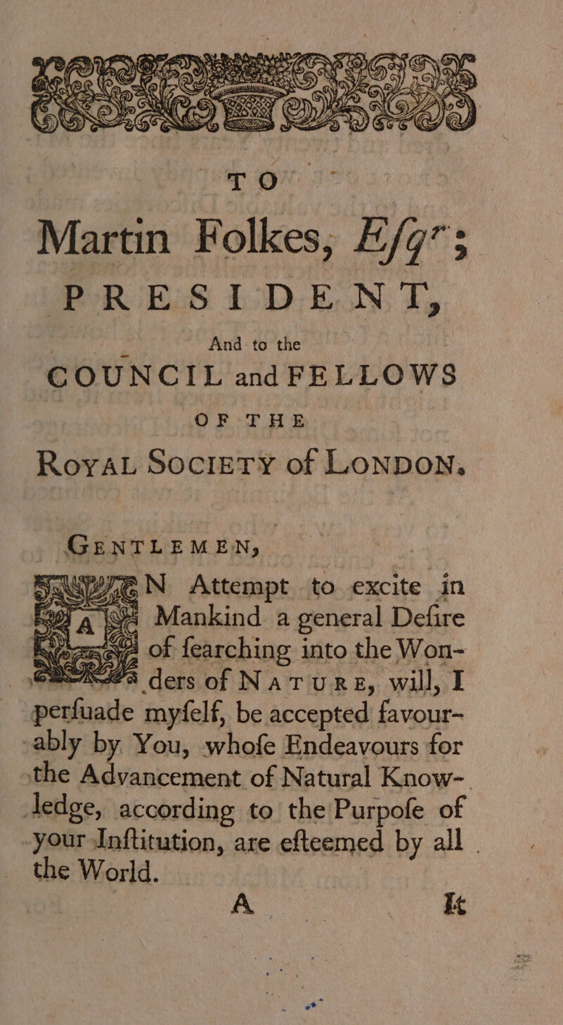 ; Le And to the COUNCIL and FELLOWS OF THE RoyAL Society of Lonpon, GENTLEMEN, Ki ra iG N Attempt to excite in On 15 Mankind a general | Defire (or es of fearching into the Won- e223 ders of NatTuRE, will, I poral myéelf, be accepted ‘ie ably by You, whofe Endeavours for the Advancement of Natural Know-. ledge, according to the Purpofe of your Inftitution, are efteemed by all . the World. Beas It