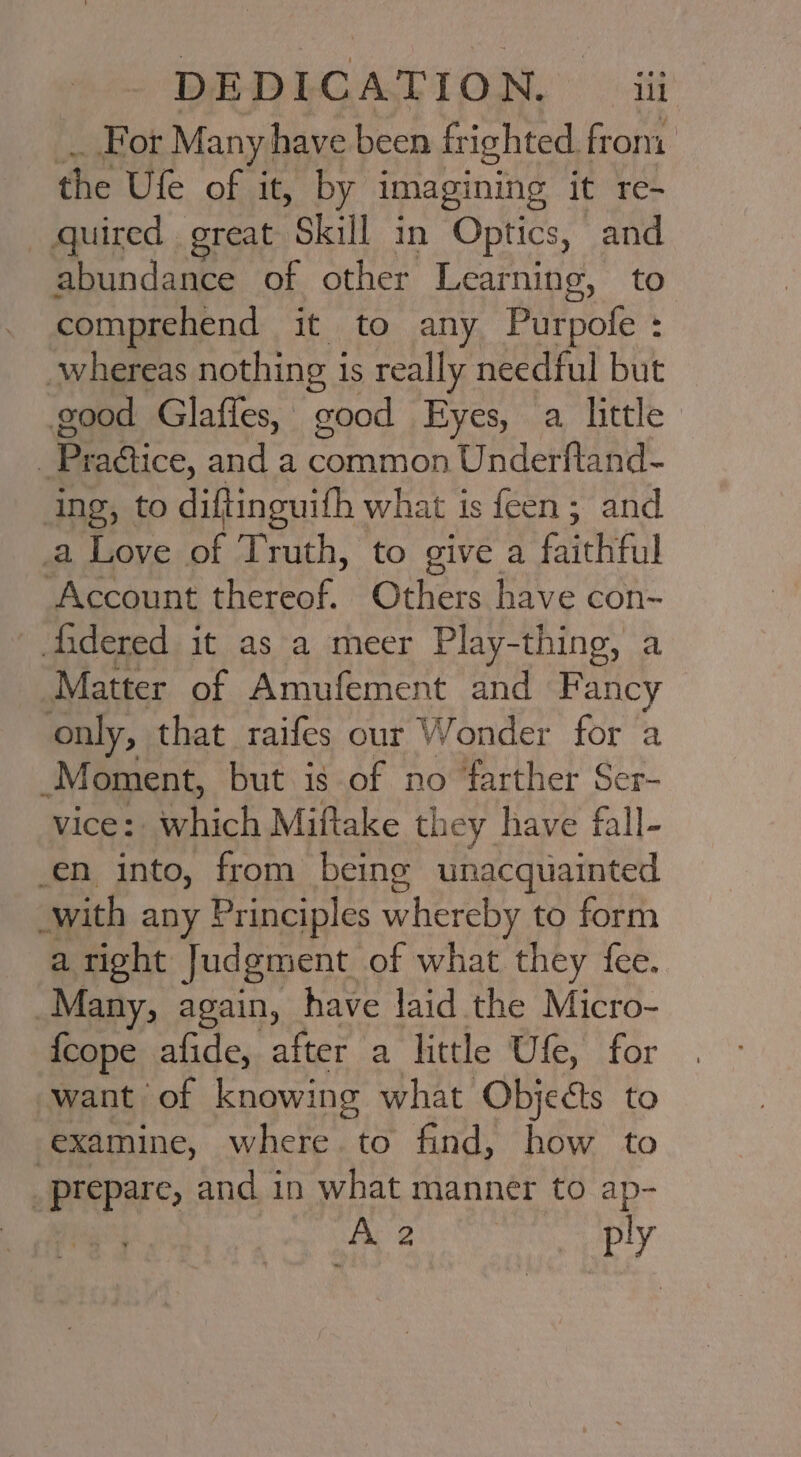 For Many h have been fr ‘ighted from. the Ufe of it, by imagining it re- quired great Skill in Optics, and abundance of other Learning, to. comprehend it to any Purpofe : whereas nothing i is really needful but good Glaffes, good Eyes, a little Se actice, and a common Underftand- ing, to diftinguith what is feen; and a Love of Truth, to give a faithful Account thereof. Others have con- fidered it as a meer Play-thing, a Matter of Amufement and Fancy only, that raifes our Wonder for a Moment, but is of no farther Ser- vice: which Miftake they have fall- _en into, from being unacquainted with any Principles whereby to form a right Judgment of what they fee. Many, again, have laid the Micro- {cope afide, after a little Ule, for want of knowing what. Objects to examine, where to find, how to _prepare, and in what manner to ap- A 2 3 ply