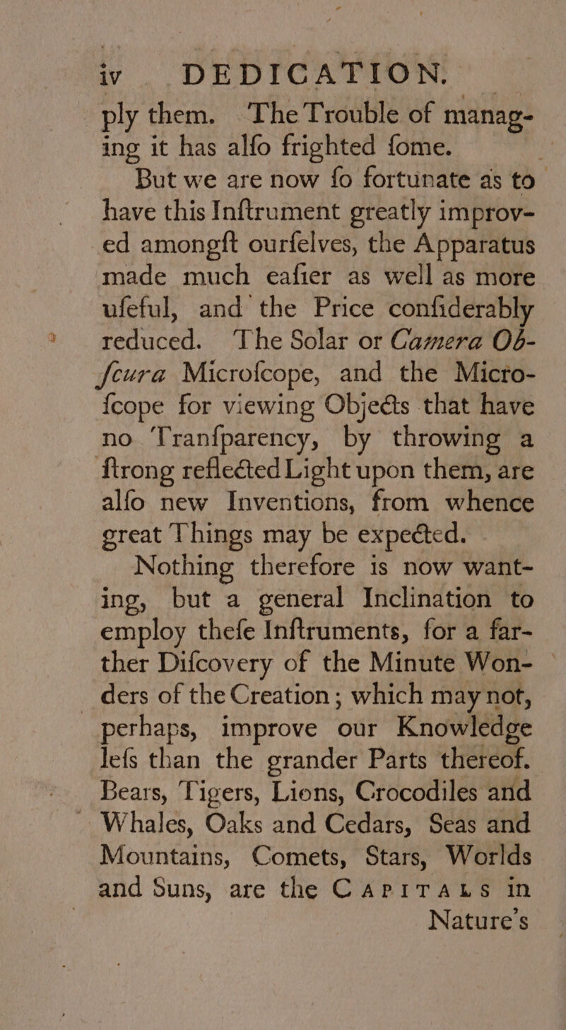 ply them. The Trouble of manag- ing it has alfo frighted fome. . But we are now fo fortunate as to” have this Inftrument greatly improv- ed amongft ourfelves, the Apparatus made much eafier as well as more ufeful, and the Price confiderably reduced. The Solar or Camera O6- fcura Microfcope, and the Micro- {cope for viewing Objects that have no Tranfparency, by throwing a ftrong reflected Light upon them, are alfo new Inventions, from whence great Things may be expected. Nothing therefore is now want- ing, but a general Inclination to employ thefe Inftruments, for a far- ther Difcovery of the Minute Won- © _ ders of the Creation ; which may not, perhaps, improve our Knowledge lefs than the grander Parts thereof. Bears, Tigers, Lions, Crocodiles and - Whales, Oaks and Cedars, Seas and Mountains, Comets, Stars, Worlds and Suns, are the CapiTAts in | Nature's