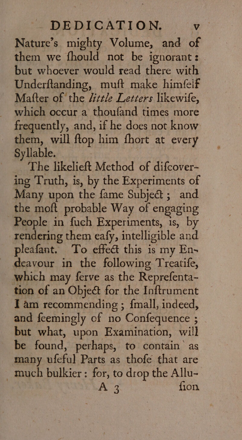 Nature’s mighty Volume, and of them we fhould not be ignorant: . but whoever would read there with Underftanding, muft make himfeif Matter of the “ele Letiers likewife, which occur a thoufand times more frequently, and, if he does not know them, will ftop him fhort at every Syllable. _ The likelieft Method of difcover- ing Truth, is, by the Experiments of Many upon the fame Subject; and the moft probable Way of engaging - People in fuch Experiments, 1s, by rendering them eafy, intelligible and pleafant. To effect this is my En- deavour in the following Treatife, which may ferve as the Reprefenta- tion of an Object for the Inftrument J am recommending ; fmall, indeed, and feemingly cf no Confequence ; but what, upon Examination, will be found, perhaps, to contain as many ufeful Parts as thofe that are - much bulkier: for, to drop the Allu- A : {ion