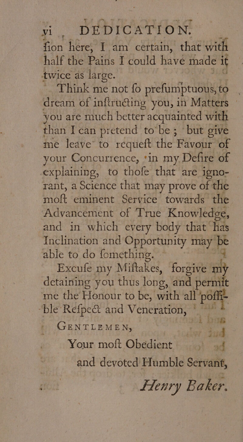 yi . SDE DICAT TON: fion here, Iam certain, that with half the Pains I could have made i twice as large. Think me not fo pe ir aeaiy to . dream of infirudting you, in Matters — you are much bettey acquainted with than Ican pretend to’be ; “but give me leave’ to requett the f avour of your Concurrence, ‘in my. Defire of explaining, to thofe that are igno- — rant, a Science that may prove of the ann eminent Service towards the Advancement of True Knowledge, and in which every body that has Inclination and Opportunity may be able to do fomething. - Excufe my Miftakes, forgive =} detaining you thus long, and penn ‘me the Henour to be, with all poflt- “ble Refpe&amp; and Veneration, Per < GENTLEMEN, est aac ° x ¥ eT Your moft Obedient ad and devoted Humble Servant, sia flenry B aker.