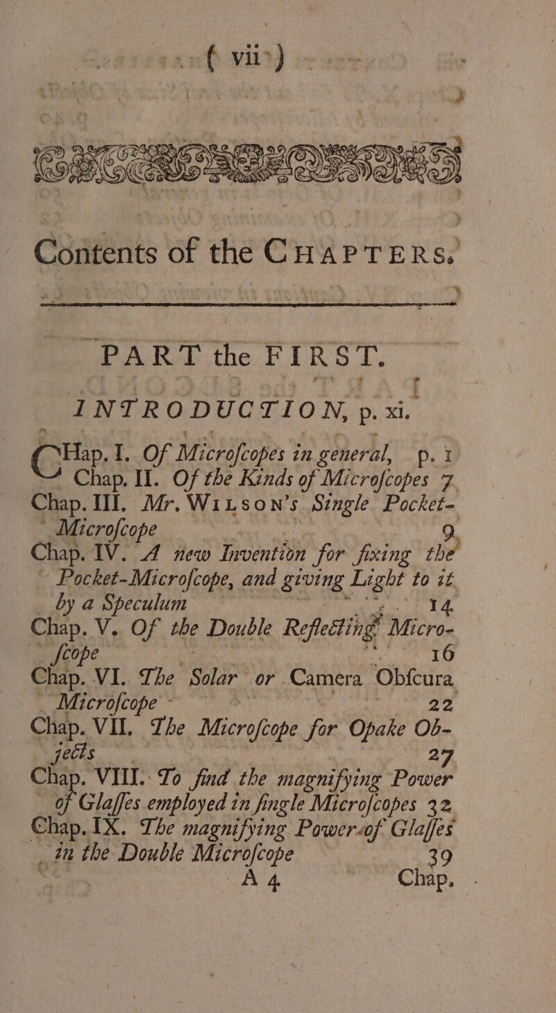 PART the FIRST. : INTRODUCTION, p. xi A Hap. I, Of Microfcopes i in general, p. I Chap. Il. Of the Kinds of Microfcopes 7. Chap. Il. Mr. WiLson’s. | Single Pocket- Microfcope 9. Chap. IV. 4 new Invention for fixing the Pocket-Microfcope, and giving page to it by a Speculum IZ Chap. V. Of the Double Reflecting’ ‘Micron Scope 16 Chap. VI. The Solar or. Camera Obfeara — Microfcope- Chap. VIL. The Raph for Opake Ob- aes Chi . VII. To find the magnifying Boies of Glaffes employed in fingle Microfcopes 32 Chap.IX. The magnifying Poweraof Glaffes in the Double Microfcope : 39 A 4 heat