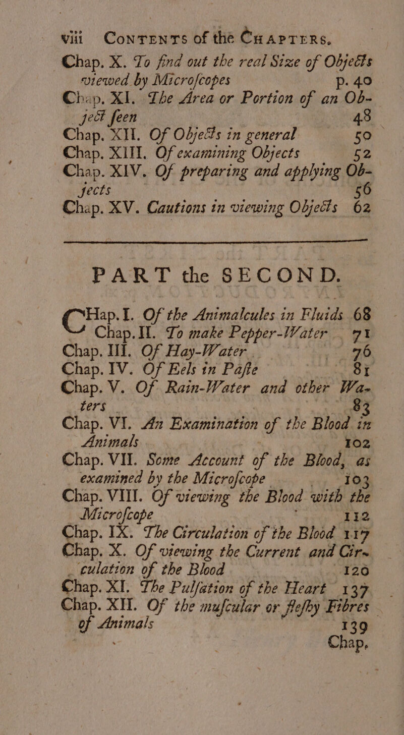 Chap. X. To find out the real Size of te: viewed by Microfcopes p. 4 Chap. XI. Ihe Area or Portion of an Ob. jet feen 43 Chap. XII. Of Objects in general 50 Chap, XIII. Of examining Objects a Chap. XIV. Of preparing and applying Ob- jects 56 Chap. XV. Cautions in viewing Objects 62 PART the SECOND. Co I. Of the Antaeatedles i ing Fete 68 Chap. II. Yo make Pepper-Water 71 Chap. Il. Of Hay-Water _ eal Chap. IV. Of Eels in Pafte RH «5 ot Chap. V. Of Rain-Water and other Wa- ters 83 Chap. VI. Az Examination of the Be in Animals 02 Chap. VII. Some Account if the Blot, ve examined by the Microfcope Chap. VIII. Of viewing the Blood with Be Microfcope Chap. IX. The Circulation of the Blood : ~ Chap. X. Of viewing the Current and Cir~ _ culation of the Blood Me Te Chap. XI. The Pul Yation of the Heart 137 | Chap. XH. Of the mufcular or flefhy Fibres — mh Animals 139 Chap,