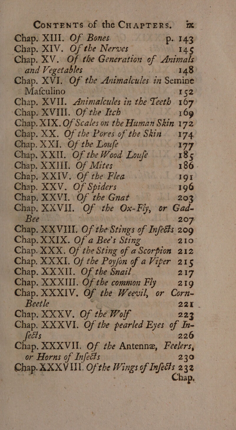 Chap. XIII. Of Bones — p- 143 Chap. XIV. Of the Nerves 146 Chap. XV. Of the Generation of Animals and Vegetables 148° Chap. XVI. Of the Animalcules ia Semine Mafculino rg2 Chap. XVII. nimalcules iz the Teeth 167 Chap. XVIII. Of the Itch 169 Chap. XIX. Of Scales on the Human Skin 172 Chap. XX. Of the Pores of the Skin. 174 Chap. XXI. Of the Loufe 177 Chap. XXII. Of the Wood. Loufe 185 Chap. XXIII. Of Mites 186 Chap. XXIV. Of the Flea. 191i Chap. XXV. Of Spiders 196 Chap. XXVI. Of the Guat 203 Chap. XXVII. Of the Ox- Fly, or Gad- Bee: 207 Chap. XXVIII. Of the Stings of Infeéts 209 Chap. XXIX. Of a Bee’s Sting 210 Chap. XXX. Of the Sting of a Scorpion 212 Chap. XX XI. Of the Poyfon of a Viper 215 Chap. XXXII. Of the Snail a1y Chap. XX XIII. Of the common Fly 219 Chap. XXXIV. of the Weevil, or Corn- Beetle _ Chap. XXXV. Of the Wolf 223 Chap. XXXVI. Of the pearled Eyes of In- fects 226 Chap. XXXVII. Of ¢be Antenne, Paes or Horns of Infects Chap. AXXVII. Of the Wings of Dyfi 2 2 os hap.