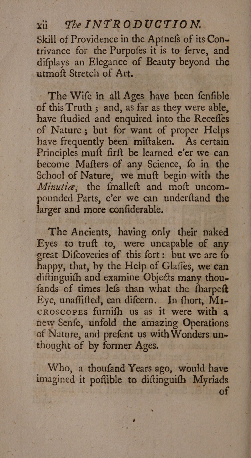 Skill of Providence in the Aptnefs of its Con- trivance for the Purpofes it is to ferve, and difplays an Elegance of Beauty beyond the utmoft Stretch of Art. The Wife in all Ages have been fenfible of this Truth ; and, as far as they were able, have ftudied and enquired into the Recefles ' of Nature ; but for want of proper Helps have frequently been miftaken. As certain Principles muft firft be learned e’er we can become Mafters of any Science, fo in the School of Nature, we muft begin with the Minutia, the {malleft and moft uncom- pounded Parts, e’er we can underftand the Jarger and more confiderable. The Ancients, having only their naked Eyes to truft to, were uncapable of any ereat Difcoveries of this fort: but we are fo happy, that, by the Help of Glafies, we can diftinguifh and examine Objects many thon- fands of times lefs than what the tharpeft _ Eye, unaffifted, can difcern.. In fhort, Mi- croscopes furnifh us as it were with a new Senfe, unfold the amazing Operations of Nature, and prefent us with Wonders un- thought of by former Ages, Who, a thoufand Years ago, would have imagined it poflible to diftinguifh Myriads of