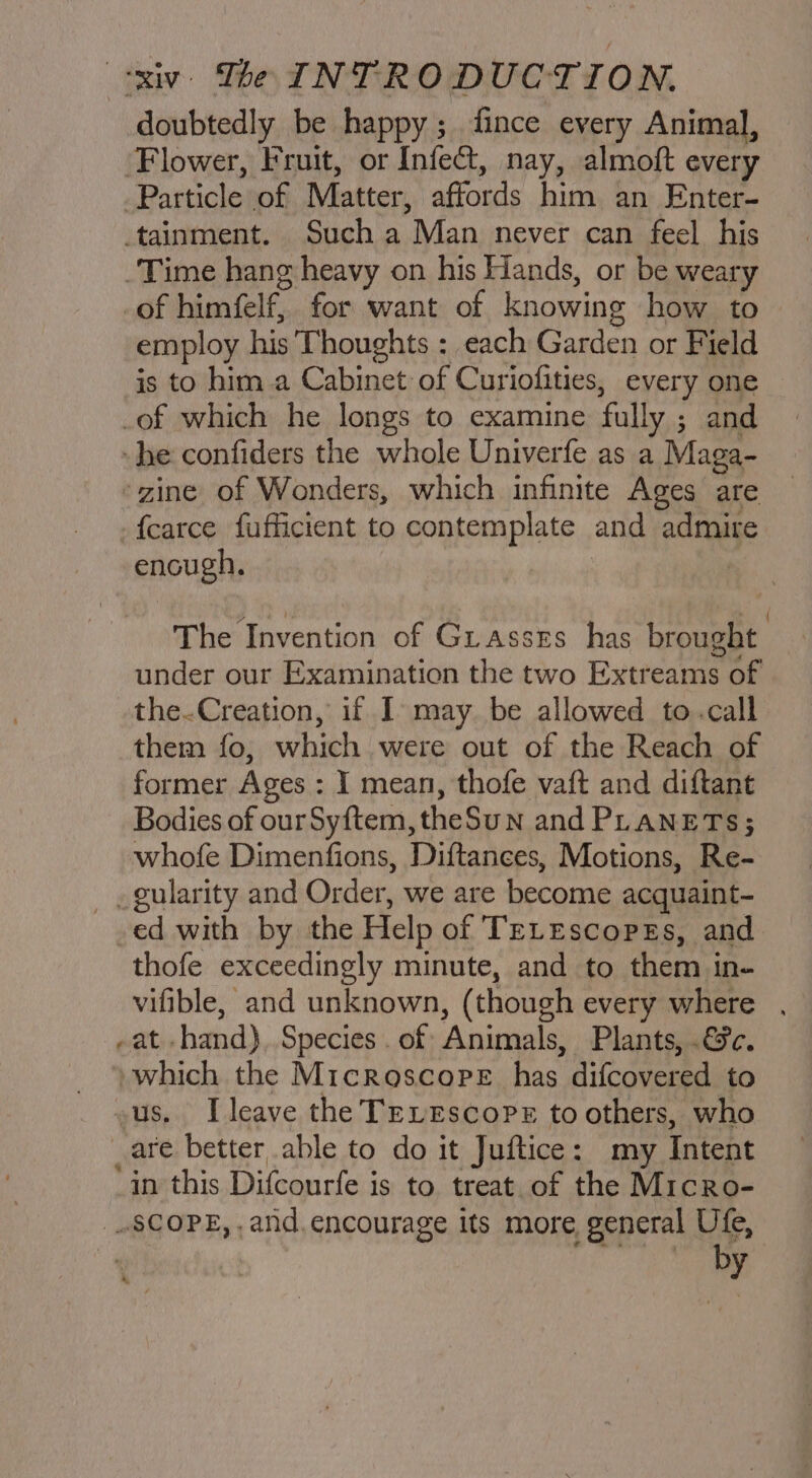 doubtedly be happy; fince every Animal, Flower, Fruit, or Infect, nay, almoft every of himfelf, for want of knowing how to employ his Thoughts : _each Garden or Field is to him a Cabinet of Curiofities, every one encugh. The Invention of Grasses has brought under our Examination the two Extreams of the-Creation, if I may be allowed to.call them fo, which were out of the Reach of former Ages : I mean, thofe vaft and diftant Bodies of ourSyftem,theSun and PLANETS; whofe Dimenfions, Diftances, Motions, Re- ed with by the Help of TELEscopes, and thofe exceedingly minute, and to them in- vifible, and unknown, (though every where . a ‘ae - which the Microscope has difcovered to us, Ileave the TELEscoPe to others, who are better able to do it Juftice: my Intent in this Difcourfe is to treat. of the Micro- SCOPE, . and. encourage its more, general Ufe, by