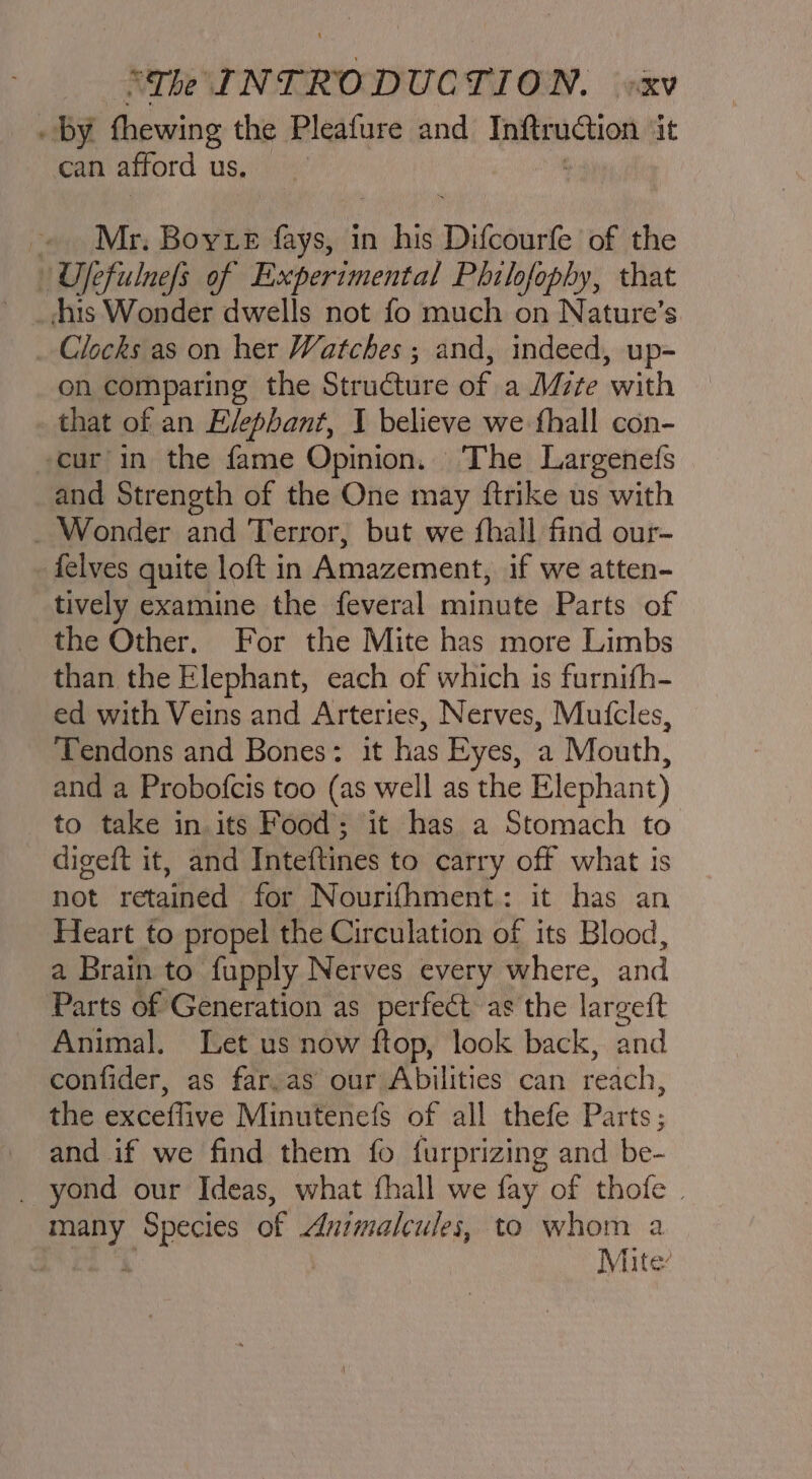 by thewing the Pleafure and tiie cuon it can afford us. - Mr. Boyte fays, in his Difcourte of the Ujfefulnefs of Experimental Philofophy, that his Wonder dwells not fo much on Nature’s Clocks as on her Watches ; and, indeed, up- on comparing the Structure of a Mrte with that of an Elephant, I believe we fhall con- cur in the fame Opinion. The Largenefs and Strength of the One may ftrike us with _ Wonder and Terror, but we fhall find our- felves quite loft in Amazement, if we atten- tively examine the feveral minute Parts of the Other, For the Mite has more Limbs than the Elephant, each of which is furnifh- ed with Veins and Arteries, Nerves, Mufcles, Tendons and Bones: it has Eyes, a Mouth, and a Probofcis too (as well as the Elephant) to take in. its Food; it has a Stomach to _ digeft it, and Inteftines to carry off what is not retained for Nourifhment.: it has an Heart to propel the Circulation of its Blood, a Brain to fupply Nerves every where, and Parts of Generation as perfeét as the lareett Animal. Let us now ftop, look back, and confider, as far.as our Abilities can reach, the exceffive Minutenefs of all thefe Parts; and if we find them fo furprizing and be- _ yond our Ideas, what fhall we fay of thofe | te ‘Species of Animaleules, to whom a wt i Mite:
