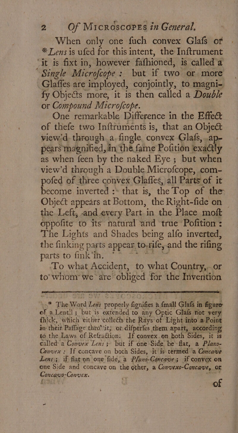 When only one fuch convex Glafs of | * Tens is ufed for this intent, the Inftrument » Single Microfcope : : but if two or more fy Obje&amp;s more, it is then called a Double or Compound Microfcope. One remarkable Difference in the Effect of thefe two Inftruments is, that an Object view:d. through. a. fingle. convex Glafs, .ap- pears magnified, in the fame Pofition | exaGly as when feen by the naked Eye; but when view’d through a Double Microfcope, com- ofed of three convex Glaffes, all Parts of it Rachie inverted :* that is, the Top of the Object appears at Bottom, the Right-fide on the. Left; -and.every Part.in the Place moft oppofite to its natural and true Pofition : The Lights and Shades being alfo inverted, the finking pasts appear to-rife,. and the rifing parts to fink’in. ‘To what Accident, to what Country,.. or to’ whom: we are “obliged for the Invention ‘n* The Word Let “eed Senigess b {mall Glafs i in. a of a Lentil; but is extended to any Optic Glafs not very thick, Which either ‘collects the Rays of Light into a Point in: their Paffage thro’ tit; or difperfes them apart, according to the Laws of Refradtions If convex.on both Sides, it is called a Convex Lens + ‘but if one Side be- ‘flat, a Plano- Convex : If concave on both Sides, it is termed a Concave Lens); if flaton one fide, a Pfano-Concave; if convex on one Side and concave on the Other, a Convexo-Concave, or Conca: Convex. f of