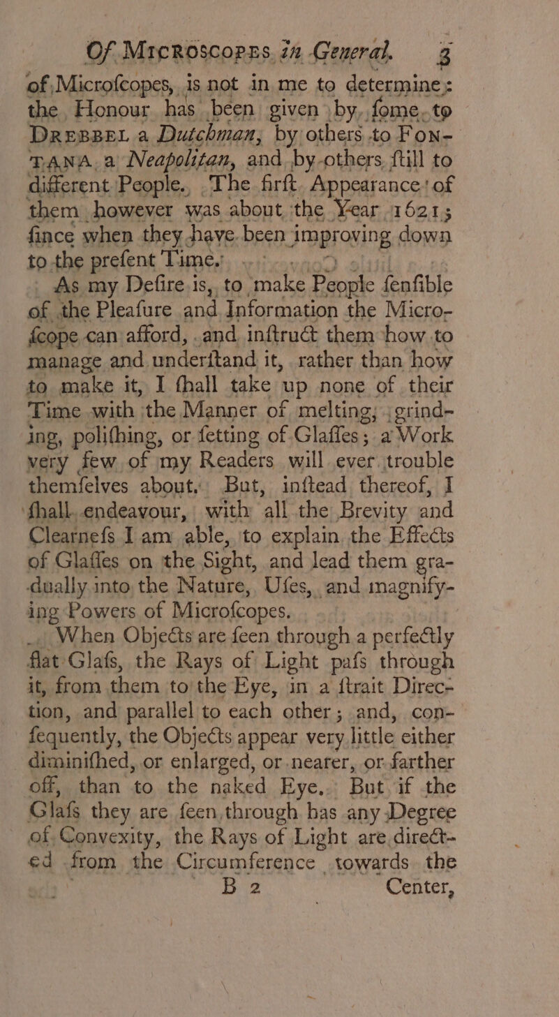 of Microfcopes, is not in me to determine: the Honour has been given by, fome. to DREBBEL a Dutchman, by others..to Fon- TANA. 2 Neapolitan, iene by. others. {till to different People., The. firft Appearance ' of them however was about ‘the Year 16215 fince when they. have. been 1 JBBFONIN down to. the prefent ‘Time.’ As my Defire.is,, to make pes fenfible of .the Pleafure and Information the Micro- fcope can afford, . and. inftrué them how to manage and. underitand i it, rather than how to make it, I thall take up none of their Time with the Manner of melting; .grind- ing, polihing, or fetting of Glaffes; a Work very | few of my Readers will ever. trouble themfelves about, But, inftead thereof, I ‘fhall. endeavour, with ‘all the Brevity and Clearnefs I am able, to explain the Effects of Glafles on the Sight, and lead them gra- dually into the Nature, Ufes, and magnify- ing Powers of Microfcopes, When Objects are feen through a perfectly flat Glas, the Rays of Light pafs through it, from them to the Eye, in a {trait Direc- tion, and parallel to each other; and, con- fequently, the Objects appear very | little either diminifhed, or enlarged, or-nearer, or farther off, than to the naked Eye.. But if the Glas they are feen, through. has any Degree of Convexity, the Rays of Light are, direct- ¢d from the Circumference towards the oe Center,