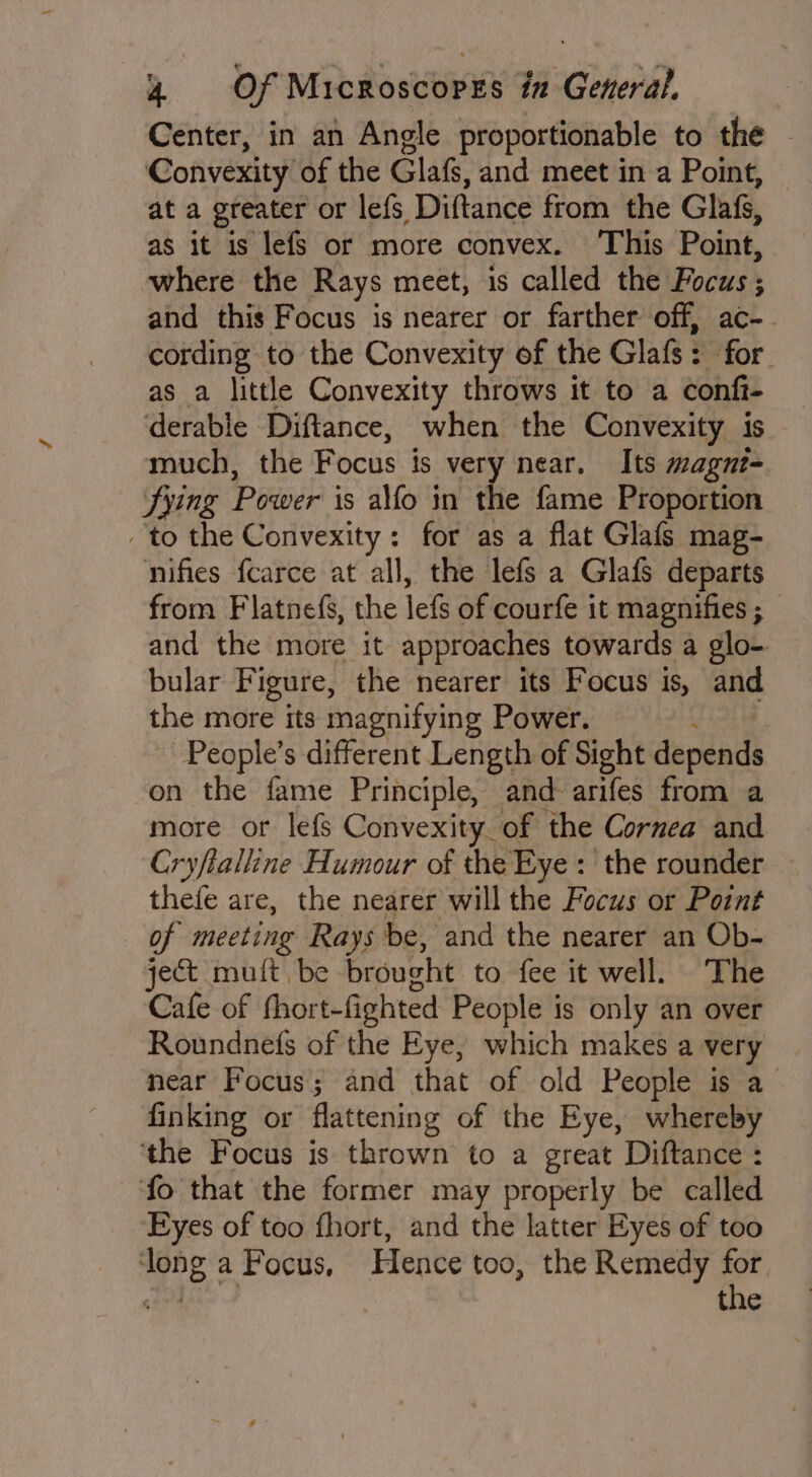 Center, in an Angle proportionable to the Convexity of the Glafs, and meet in a Point, at a greater or lefs Diftance from the Glafs, as it is lefs or more convex. ‘This Point, where the Rays meet, is called the Focus ; and this Focus is nearer or farther off, ac- cording to the Convexity of the Glafs: for as a little Convexity throws it to a confi- derable Diftance, when the Convexity is much, the Focus is very near. Its magnt- fying Power is alfo in the fame Proportion to the Convexity: for as a flat Glafs mag- nifies fcarce at all, the lefs a Glafs departs from Flatnefs, the lefs of courfe it magnifies ; — and the more it approaches towards a glo- bular Figure, the nearer its Focus is, and the more its magnifying Power. : People’s different Length of Sight decendh on the fame Principle, and-arifes from a more or lefs Convexity of the Cornea and Cryftalline Humour of the Eye: the rounder — thefe are, the nearer will the Focus or Point of meeting Rays be, and the nearer an Ob- ject mult, be brought to fee it well. The Cafe of fhort-fighted People is only an over Roundnefs of the Eye, which makes a very near Focus; and that of old People is a finking or flattening of the Eye, whereby ‘the Focus is thrown to a great Diftance : fo that the former may properly be called Eyes of too fhort, and the latter Eyes of too ‘long a Focus, Hence too, the Remedy i ane the