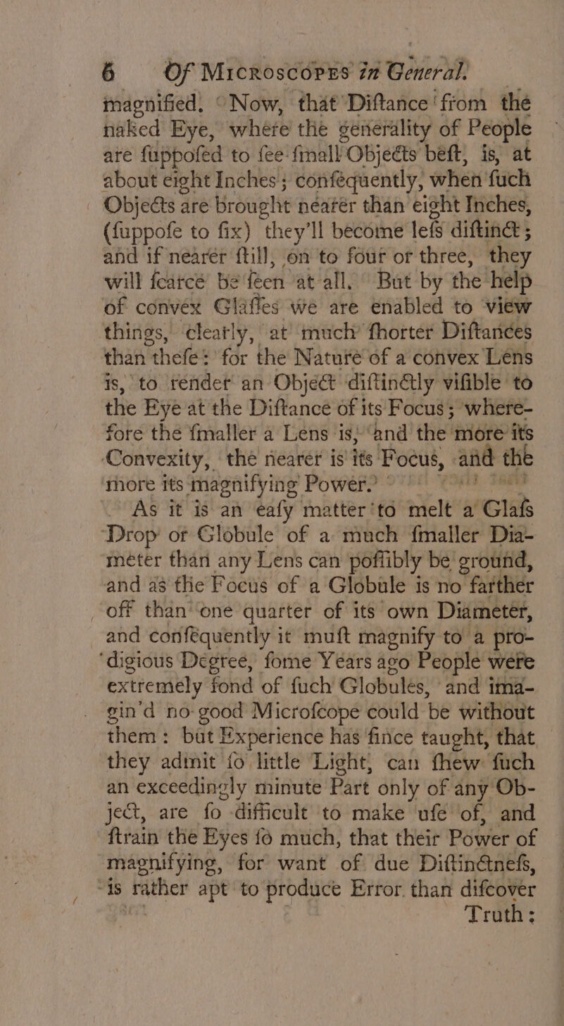 macnified, “ Now, that Diftance' fiom the naked Eye, where the generality of People are fuppofed to {ee finall Objeéts bet, is, at about eight Inches ; confequently, when fuck | Objects are brought néatér than eisht Inches, (fuppofe to fix) they'll become lef difting ; and if nearer ftill; on to four or three, they will fcarcé be feen at all. But by the’ help of convex Glaffes we are enabled to view things, cleatly, at’ much’ fhorter Diftandes than thefe: for the Naturé’of a convex Lens is, to rendet’ an Object diftinGtly vifible to the Eye at the Diftance of its Focus; where- fore the fmaller a Lens is} “and the more: its ‘Convexity,, the nearer is' its’ Focus, and the more its magnifying Power.’ As it is an eafy matter'to melt a Gla Drop’ of Globule of a much {maller Dia- meéter than any Lens can poffibly be ground, and as the Focus of a Globule is no farther — off than’ ‘one quarter of its own Diameter, and conféquently it muft magnify to a pro- ‘digious Degtee, fome Years ago People were extremely fond of fuch Globules, and ima- gin'd no ry M icrofcope could be without them: but Experience has fince taught, that, they adinit fo little Light) can thew: fuch an exceedingly minute Part only of any Ob- ject, are fo difficult to make’ ufe of, and ftrain the Eyes {6 much, that their Power of magnifying, for want of due Diftinétnefs, “18 ipa apt to produce Error. than difeover Truth;