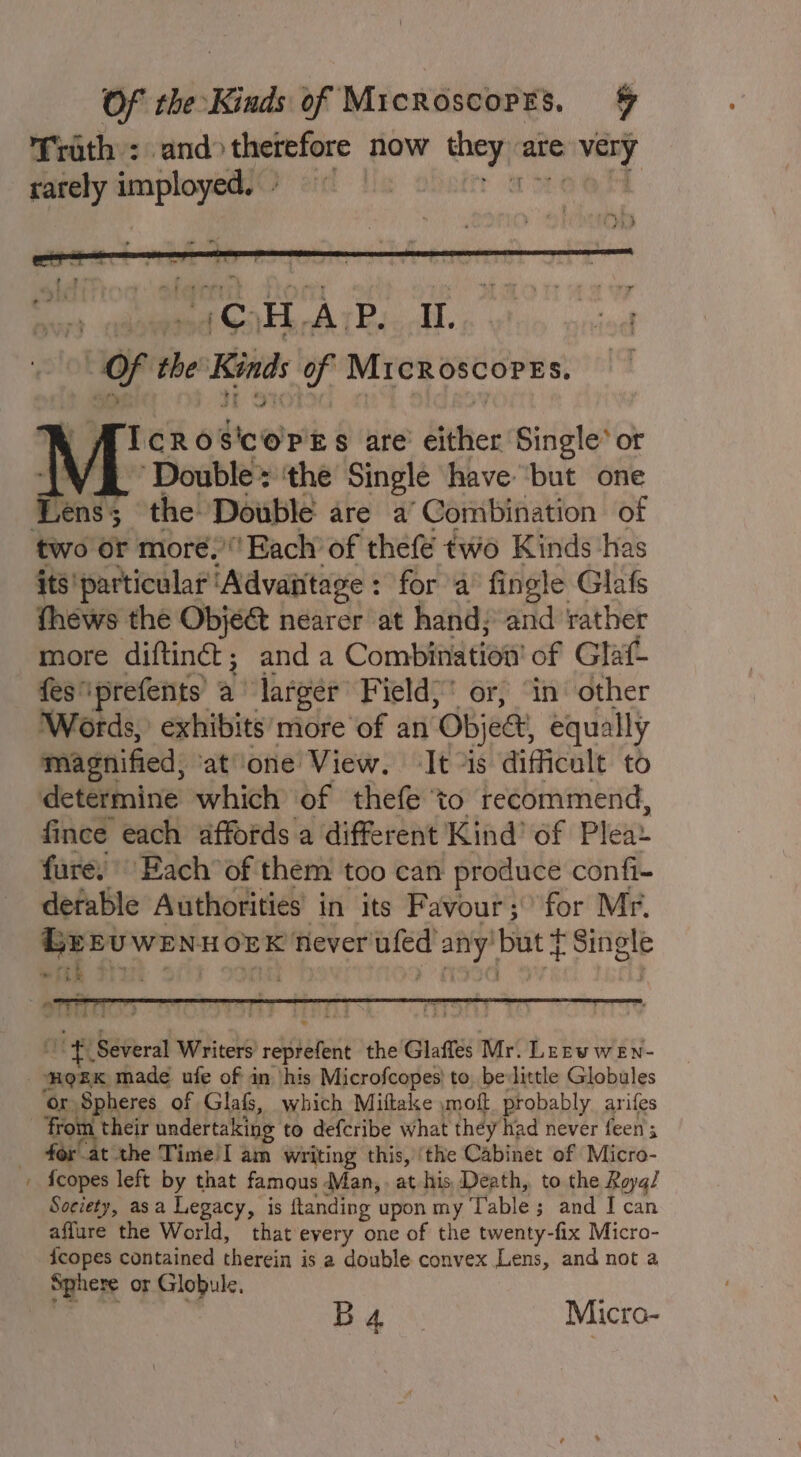 Of the-Kinds of Microscorrs. % Trath : and» therefore now pa are very rarely ane teK obeore § are’ either Single* or ~ Double» ‘the Single have but one the Double are a ‘Combination of two or moré,’ Each of thefé two Kinds ‘has its' particular ‘Advantage: for a’ fingle Glafs thews the Objé&amp; nearer at hand; and ‘rather more diftinét; anda Combien am of Glatt fes” ‘prefents a ‘larger Field,’ or, ‘in other Words, exhibits’ more of an ‘Objee equally magnified, atone View. ‘It “is difficult to determine which of thefe ‘to recommend, fince each affords a different Kind’ of Pleay fure, Each of them too can produce confi- detable Authorities’ in its Favour ;\ for Mr. = th Ri > iY Several Writers ) seslenant the Glaffes Mr. LEewweEn- ~ or Spheres of Glafs, which Miftake ymoft probably arifes ‘from their undertaking to defcribe what they had never feen; for at the Time!I am Writing this, ‘the Cabinet of Micro- {copes left by that famous Man, at his, Death, to the Rayq/ Society, asa Legacy, is ftanding upon my Table ; ; and I can affure the World, that every one of the twenty-fix Micro- {copes contained therein j is a double convex Lens, and not a Sphere or Globule. ; B4 Micro-