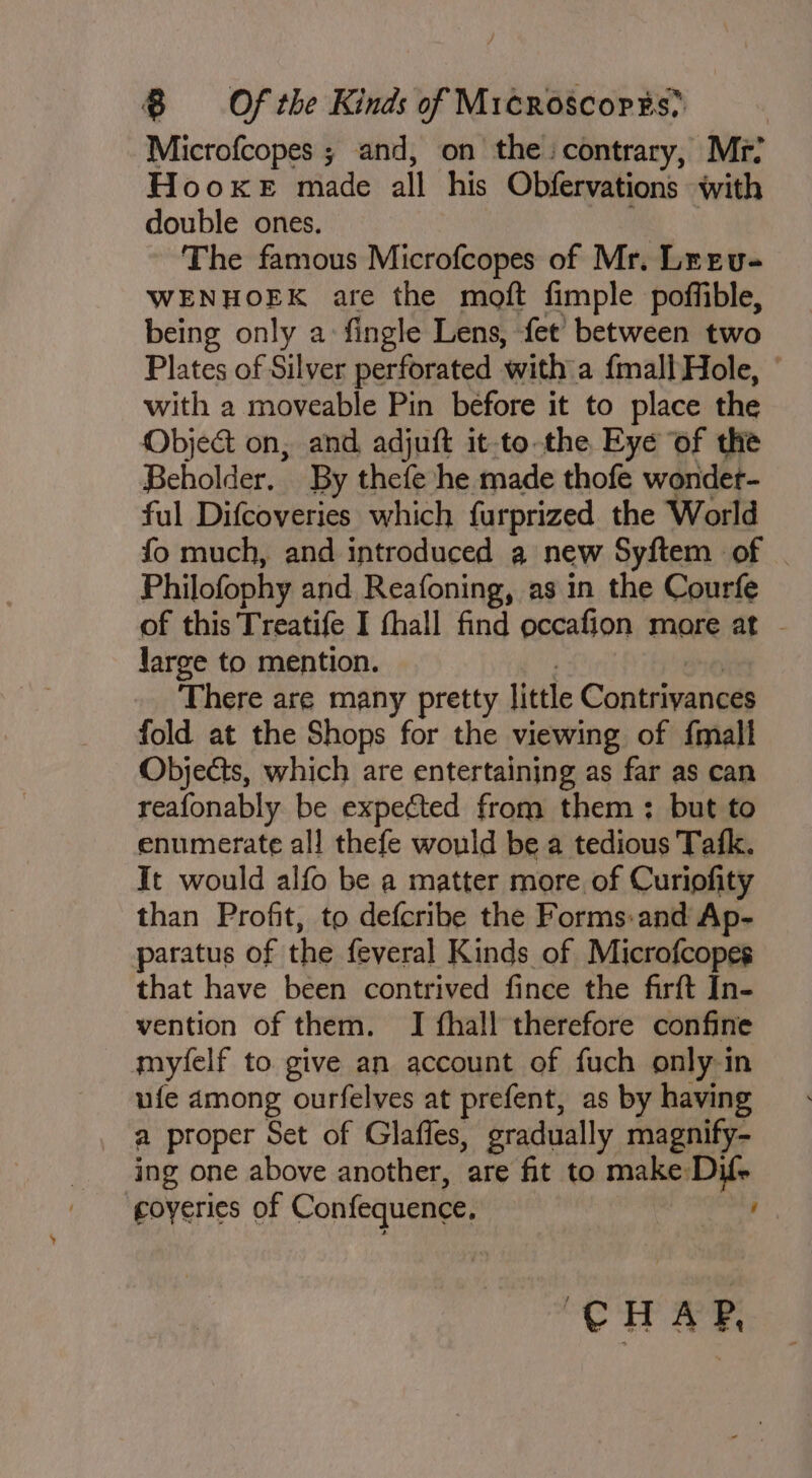 Microfcopes ; and, on the: contrary, Mr? HooKxeE made all his Obfervations with double ones. * The famous Microfcopes of Mr. Lreu- WENHOEK are the moft fimple poffible, being only a fingle Lens, fet between two Plates of Silver perforated with a {mall Hole, ~ with a moveable Pin before it to place the Object on, and adjuft it-to.the Eye of the Beholder. By thefe he made thofe wondet- ful Difcoveries which furprized the World fo much, and introduced a new Syftem of | Philofophy and Reafoning, as in the Courfe of this Treatife I thall find occafion more at . Jarge to mention. 20 There are many pretty little Contriyances fold at the Shops for the viewing of {mall Objects, which are entertaining as far as can reafonably be expected from them ;: but to enumerate all thefe would be a tedious Tafk. It would alfo be a matter more. of Curiofity than Profit, to defcribe the Forms-and Ap- paratus of the feveral Kinds of Microfcopes that have been contrived fince the firft In- vention of them. JI fhall therefore confine myfelf to give an account of fuch only in ufe among ourfelves at prefent, as by having a proper Set of Glaffes, gradually magnify- ing one above another, are fit to make Dif- coyeries of Confequence, : “CH ae.