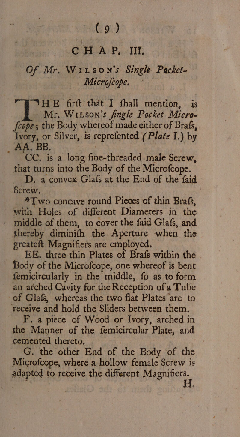 CHAP, IL Of Mr. Wirson’s Single Packet- | _Microfcope. | HE firft that I fhall mention, is | Mr. Witson’s fingle Pocket Micro- fcope; the Body whereof made either of Brafs, Ivory, or Silver, is reprefented (Plate I.) by _ AA. BB. / 7 CC, is a long fine-threaded male Screw, that turns into the Body of the Microfcope. D. a convex Glafs at the End of the faid Screw. *T wo concave round Pieces of thin Brafs, with Holes of different Diameters in the - middle of them, to cover the faid Glafs, and thereby diminifh the Aperture when the greateft Magnifiers are employed. EE. three thin Plates of Brafs within the Body of the Microfcope, one whereof is bent femicircularly in the middle, fo as to form an arched Cavity for the Reception of a Tube of Glafs, whereas the two flat Plates ‘are to Teceive and hold the Sliders between them. F. a piece of Wood or Ivory, arched in the Manner of the femicircular Plate, and cemented thereto. | G. the other End of the Body of the Microfcope, where a hollow female Screw is adapted to receive the different Bag nictt.